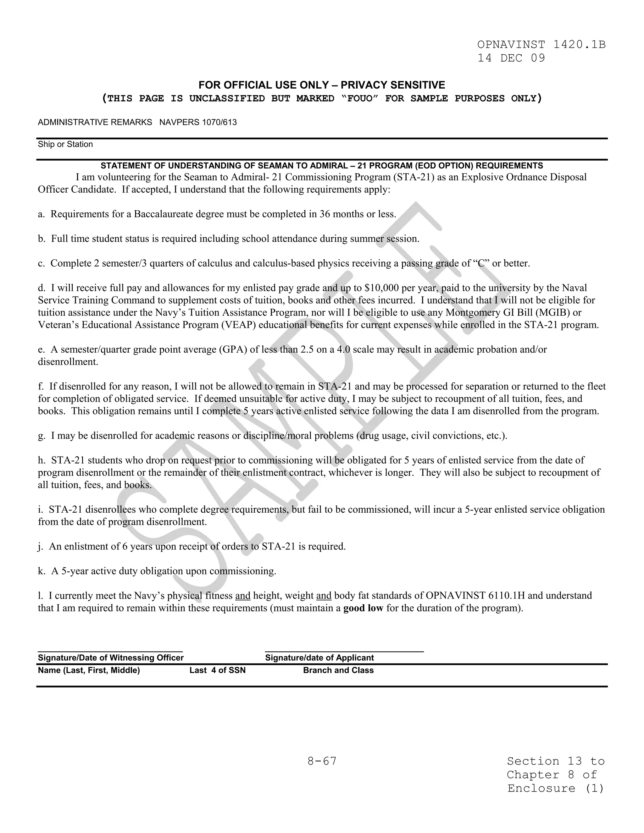 OPNAVINST 1420.1B
                                                                                                         14 DEC 09

                                      FOR OFFICIAL USE ONLY – PRIVACY SENSITIVE
                  (THIS PAGE IS UNCLASSIFIED BUT MARKED “FOUO” FOR SAMPLE PURPOSES ONLY)
ADMINISTRATIVE REMARKS NAVPERS 1070/613

Ship or Station

                  STATEMENT OF UNDERSTANDING OF SEAMAN TO ADMIRAL – 21 PROGRAM (EOD OPTION) REQUIREMENTS
         I am volunteering for the Seaman to Admiral- 21 Commissioning Program (STA-21) as an Explosive Ordnance Disposal
Officer Candidate. If accepted, I understand that the following requirements apply:

a. Requirements for a Baccalaureate degree must be completed in 36 months or less.

b. Full time student status is required including school attendance during summer session.

c. Complete 2 semester/3 quarters of calculus and calculus-based physics receiving a passing grade of “C” or better.

d. I will receive full pay and allowances for my enlisted pay grade and up to $10,000 per year, paid to the university by the Naval
Service Training Command to supplement costs of tuition, books and other fees incurred. I understand that I will not be eligible for
tuition assistance under the Navy’s Tuition Assistance Program, nor will I be eligible to use any Montgomery GI Bill (MGIB) or
Veteran’s Educational Assistance Program (VEAP) educational benefits for current expenses while enrolled in the STA-21 program.

e. A semester/quarter grade point average (GPA) of less than 2.5 on a 4.0 scale may result in academic probation and/or
disenrollment.

f. If disenrolled for any reason, I will not be allowed to remain in STA-21 and may be processed for separation or returned to the fleet
for completion of obligated service. If deemed unsuitable for active duty, I may be subject to recoupment of all tuition, fees, and
books. This obligation remains until I complete 5 years active enlisted service following the data I am disenrolled from the program.

g. I may be disenrolled for academic reasons or discipline/moral problems (drug usage, civil convictions, etc.).

h. STA-21 students who drop on request prior to commissioning will be obligated for 5 years of enlisted service from the date of
program disenrollment or the remainder of their enlistment contract, whichever is longer. They will also be subject to recoupment of
all tuition, fees, and books.

i. STA-21 disenrollees who complete degree requirements, but fail to be commissioned, will incur a 5-year enlisted service obligation
from the date of program disenrollment.

j. An enlistment of 6 years upon receipt of orders to STA-21 is required.

k. A 5-year active duty obligation upon commissioning.

l. I currently meet the Navy’s physical fitness and height, weight and body fat standards of OPNAVINST 6110.1H and understand
that I am required to remain within these requirements (must maintain a good low for the duration of the program).


_______________________________                       __________________________________
Signature/Date of Witnessing Officer                  Signature/date of Applicant
Name (Last, First, Middle)           Last 4 of SSN             Branch and Class




                                                                8-67                                            Section 13 to
                                                                                                                Chapter 8 of
                                                                                                                Enclosure (1)
 