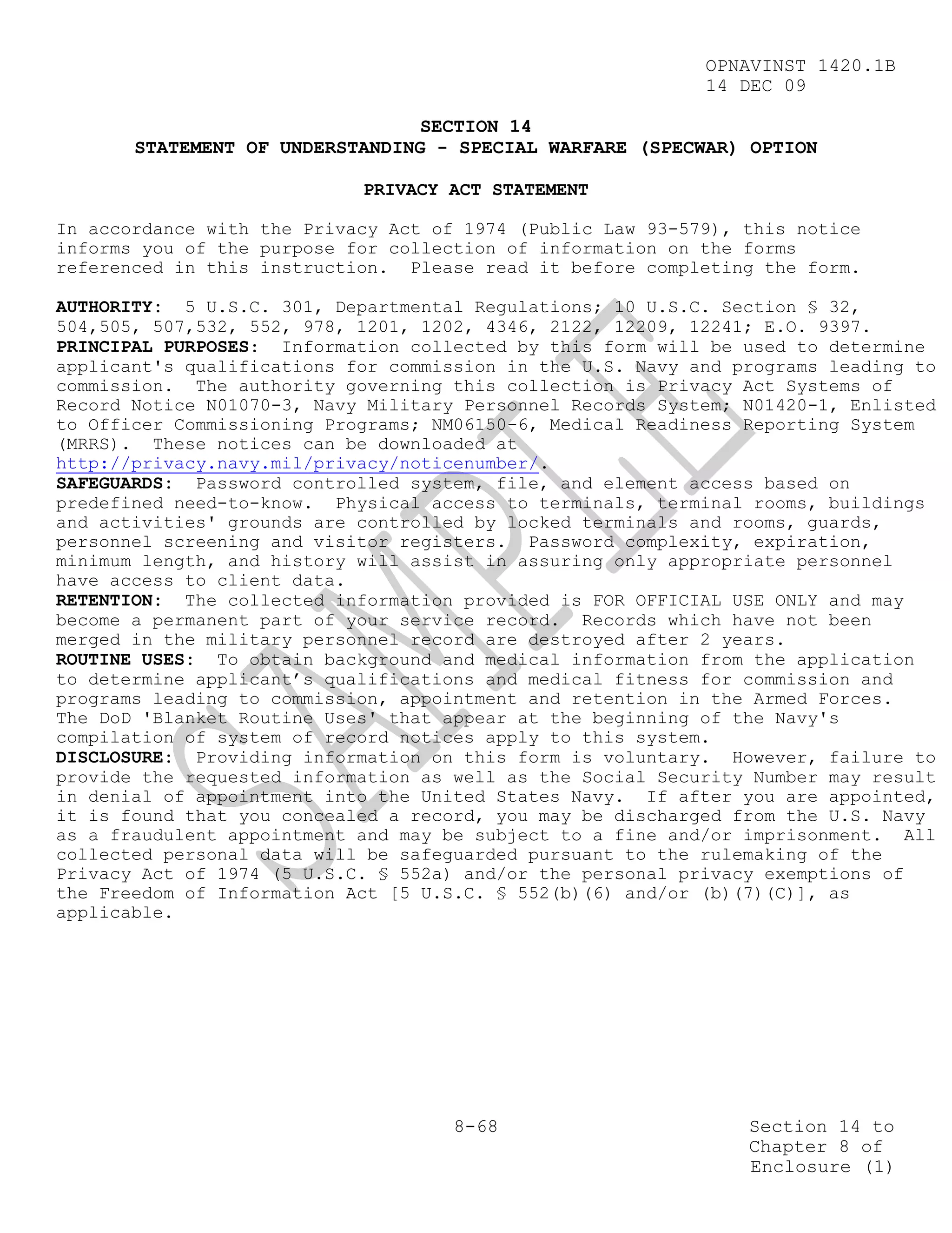 OPNAVINST 1420.1B
                                                            14 DEC 09

                                 SECTION 14
       STATEMENT OF UNDERSTANDING - SPECIAL WARFARE (SPECWAR) OPTION

                            PRIVACY ACT STATEMENT

In accordance with the Privacy Act of 1974 (Public Law 93-579), this notice
informs you of the purpose for collection of information on the forms
referenced in this instruction. Please read it before completing the form.

AUTHORITY: 5 U.S.C. 301, Departmental Regulations; 10 U.S.C. Section § 32,
504,505, 507,532, 552, 978, 1201, 1202, 4346, 2122, 12209, 12241; E.O. 9397.
PRINCIPAL PURPOSES: Information collected by this form will be used to determine
applicant's qualifications for commission in the U.S. Navy and programs leading to
commission. The authority governing this collection is Privacy Act Systems of
Record Notice N01070-3, Navy Military Personnel Records System; N01420-1, Enlisted
to Officer Commissioning Programs; NM06150-6, Medical Readiness Reporting System
(MRRS). These notices can be downloaded at
http://privacy.navy.mil/privacy/noticenumber/.
SAFEGUARDS: Password controlled system, file, and element access based on
predefined need-to-know. Physical access to terminals, terminal rooms, buildings
and activities' grounds are controlled by locked terminals and rooms, guards,
personnel screening and visitor registers. Password complexity, expiration,
minimum length, and history will assist in assuring only appropriate personnel
have access to client data.
RETENTION: The collected information provided is FOR OFFICIAL USE ONLY and may
become a permanent part of your service record. Records which have not been
merged in the military personnel record are destroyed after 2 years.
ROUTINE USES: To obtain background and medical information from the application
to determine applicant’s qualifications and medical fitness for commission and
programs leading to commission, appointment and retention in the Armed Forces.
The DoD 'Blanket Routine Uses' that appear at the beginning of the Navy's
compilation of system of record notices apply to this system.
DISCLOSURE: Providing information on this form is voluntary. However, failure to
provide the requested information as well as the Social Security Number may result
in denial of appointment into the United States Navy. If after you are appointed,
it is found that you concealed a record, you may be discharged from the U.S. Navy
as a fraudulent appointment and may be subject to a fine and/or imprisonment. All
collected personal data will be safeguarded pursuant to the rulemaking of the
Privacy Act of 1974 (5 U.S.C. § 552a) and/or the personal privacy exemptions of
the Freedom of Information Act [5 U.S.C. § 552(b)(6) and/or (b)(7)(C)], as
applicable.




                                     8-68                       Section 14 to
                                                                Chapter 8 of
                                                                Enclosure (1)
 
