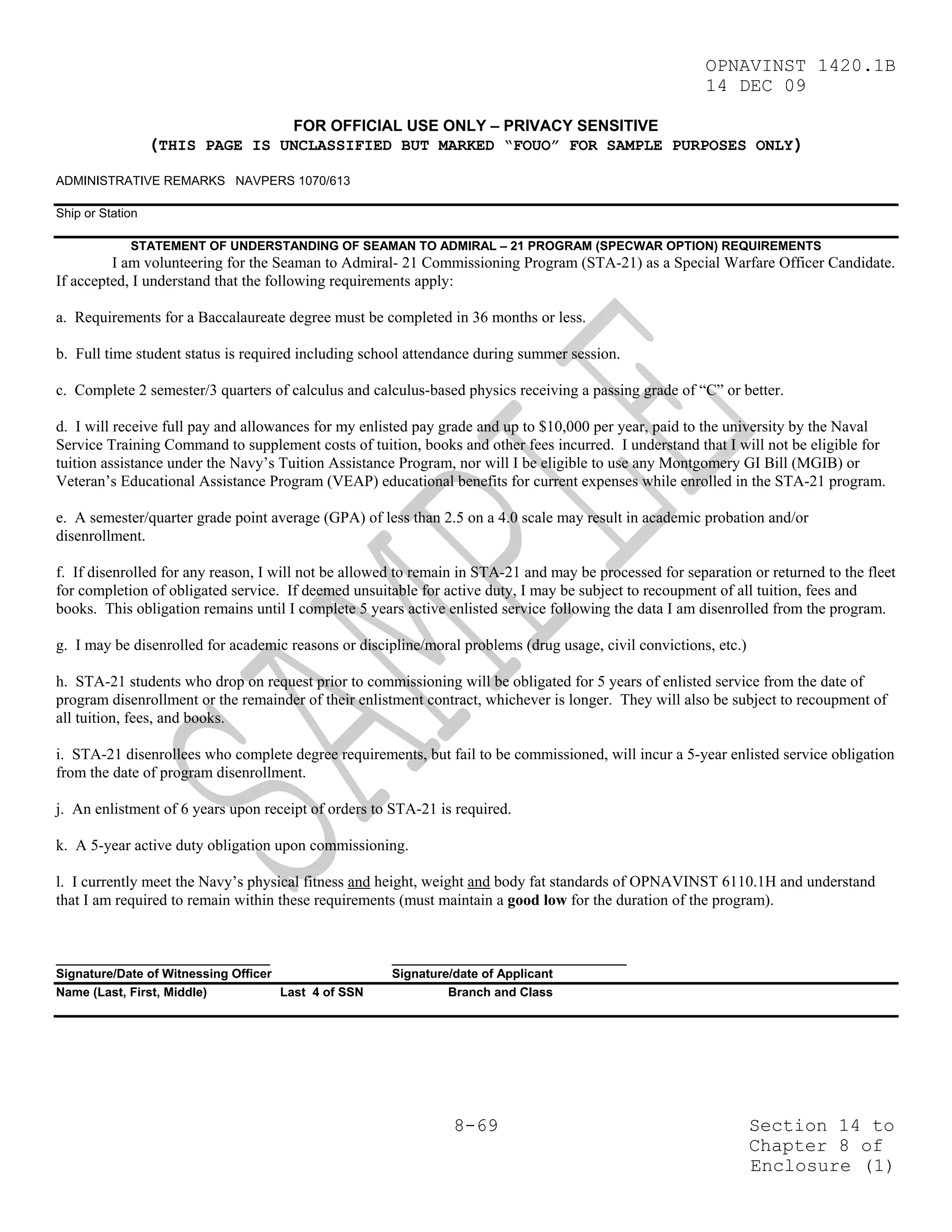 OPNAVINST 1420.1B
                                                                                                         14 DEC 09

                                      FOR OFFICIAL USE ONLY – PRIVACY SENSITIVE
                  (THIS PAGE IS UNCLASSIFIED BUT MARKED “FOUO” FOR SAMPLE PURPOSES ONLY)
ADMINISTRATIVE REMARKS NAVPERS 1070/613

Ship or Station

             STATEMENT OF UNDERSTANDING OF SEAMAN TO ADMIRAL – 21 PROGRAM (SPECWAR OPTION) REQUIREMENTS
         I am volunteering for the Seaman to Admiral- 21 Commissioning Program (STA-21) as a Special Warfare Officer Candidate.
If accepted, I understand that the following requirements apply:

a. Requirements for a Baccalaureate degree must be completed in 36 months or less.

b. Full time student status is required including school attendance during summer session.

c. Complete 2 semester/3 quarters of calculus and calculus-based physics receiving a passing grade of “C” or better.

d. I will receive full pay and allowances for my enlisted pay grade and up to $10,000 per year, paid to the university by the Naval
Service Training Command to supplement costs of tuition, books and other fees incurred. I understand that I will not be eligible for
tuition assistance under the Navy’s Tuition Assistance Program, nor will I be eligible to use any Montgomery GI Bill (MGIB) or
Veteran’s Educational Assistance Program (VEAP) educational benefits for current expenses while enrolled in the STA-21 program.

e. A semester/quarter grade point average (GPA) of less than 2.5 on a 4.0 scale may result in academic probation and/or
disenrollment.

f. If disenrolled for any reason, I will not be allowed to remain in STA-21 and may be processed for separation or returned to the fleet
for completion of obligated service. If deemed unsuitable for active duty, I may be subject to recoupment of all tuition, fees and
books. This obligation remains until I complete 5 years active enlisted service following the data I am disenrolled from the program.

g. I may be disenrolled for academic reasons or discipline/moral problems (drug usage, civil convictions, etc.)

h. STA-21 students who drop on request prior to commissioning will be obligated for 5 years of enlisted service from the date of
program disenrollment or the remainder of their enlistment contract, whichever is longer. They will also be subject to recoupment of
all tuition, fees, and books.

i. STA-21 disenrollees who complete degree requirements, but fail to be commissioned, will incur a 5-year enlisted service obligation
from the date of program disenrollment.

j. An enlistment of 6 years upon receipt of orders to STA-21 is required.

k. A 5-year active duty obligation upon commissioning.

l. I currently meet the Navy’s physical fitness and height, weight and body fat standards of OPNAVINST 6110.1H and understand
that I am required to remain within these requirements (must maintain a good low for the duration of the program).


_______________________________                       __________________________________
Signature/Date of Witnessing Officer                  Signature/date of Applicant
Name (Last, First, Middle)           Last 4 of SSN             Branch and Class




                                                                8-69                                              Section 14 to
                                                                                                                  Chapter 8 of
                                                                                                                  Enclosure (1)
 