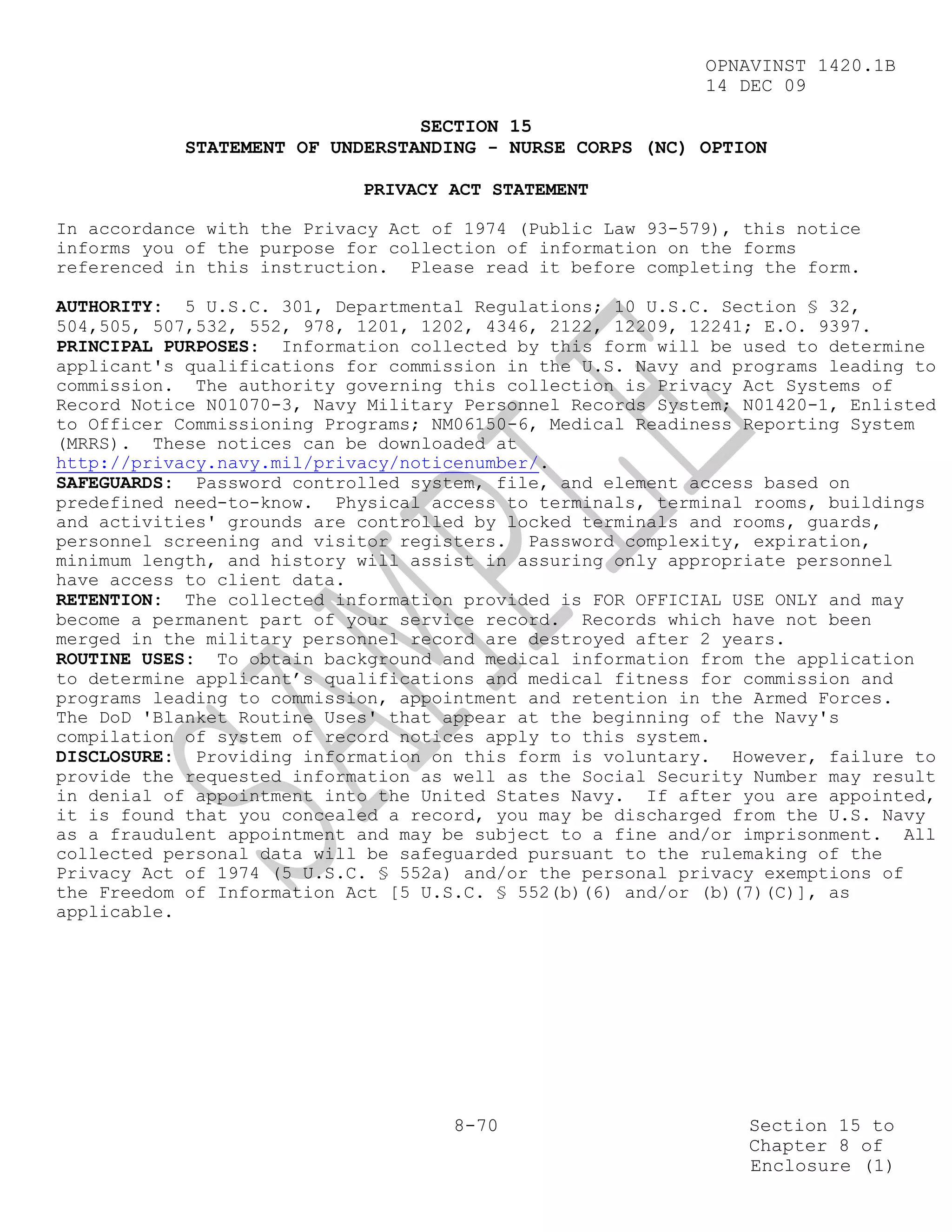 OPNAVINST 1420.1B
                                                            14 DEC 09

                                 SECTION 15
            STATEMENT OF UNDERSTANDING - NURSE CORPS (NC) OPTION

                            PRIVACY ACT STATEMENT

In accordance with the Privacy Act of 1974 (Public Law 93-579), this notice
informs you of the purpose for collection of information on the forms
referenced in this instruction. Please read it before completing the form.

AUTHORITY: 5 U.S.C. 301, Departmental Regulations; 10 U.S.C. Section § 32,
504,505, 507,532, 552, 978, 1201, 1202, 4346, 2122, 12209, 12241; E.O. 9397.
PRINCIPAL PURPOSES: Information collected by this form will be used to determine
applicant's qualifications for commission in the U.S. Navy and programs leading to
commission. The authority governing this collection is Privacy Act Systems of
Record Notice N01070-3, Navy Military Personnel Records System; N01420-1, Enlisted
to Officer Commissioning Programs; NM06150-6, Medical Readiness Reporting System
(MRRS). These notices can be downloaded at
http://privacy.navy.mil/privacy/noticenumber/.
SAFEGUARDS: Password controlled system, file, and element access based on
predefined need-to-know. Physical access to terminals, terminal rooms, buildings
and activities' grounds are controlled by locked terminals and rooms, guards,
personnel screening and visitor registers. Password complexity, expiration,
minimum length, and history will assist in assuring only appropriate personnel
have access to client data.
RETENTION: The collected information provided is FOR OFFICIAL USE ONLY and may
become a permanent part of your service record. Records which have not been
merged in the military personnel record are destroyed after 2 years.
ROUTINE USES: To obtain background and medical information from the application
to determine applicant’s qualifications and medical fitness for commission and
programs leading to commission, appointment and retention in the Armed Forces.
The DoD 'Blanket Routine Uses' that appear at the beginning of the Navy's
compilation of system of record notices apply to this system.
DISCLOSURE: Providing information on this form is voluntary. However, failure to
provide the requested information as well as the Social Security Number may result
in denial of appointment into the United States Navy. If after you are appointed,
it is found that you concealed a record, you may be discharged from the U.S. Navy
as a fraudulent appointment and may be subject to a fine and/or imprisonment. All
collected personal data will be safeguarded pursuant to the rulemaking of the
Privacy Act of 1974 (5 U.S.C. § 552a) and/or the personal privacy exemptions of
the Freedom of Information Act [5 U.S.C. § 552(b)(6) and/or (b)(7)(C)], as
applicable.




                                     8-70                       Section 15 to
                                                                Chapter 8 of
                                                                Enclosure (1)
 