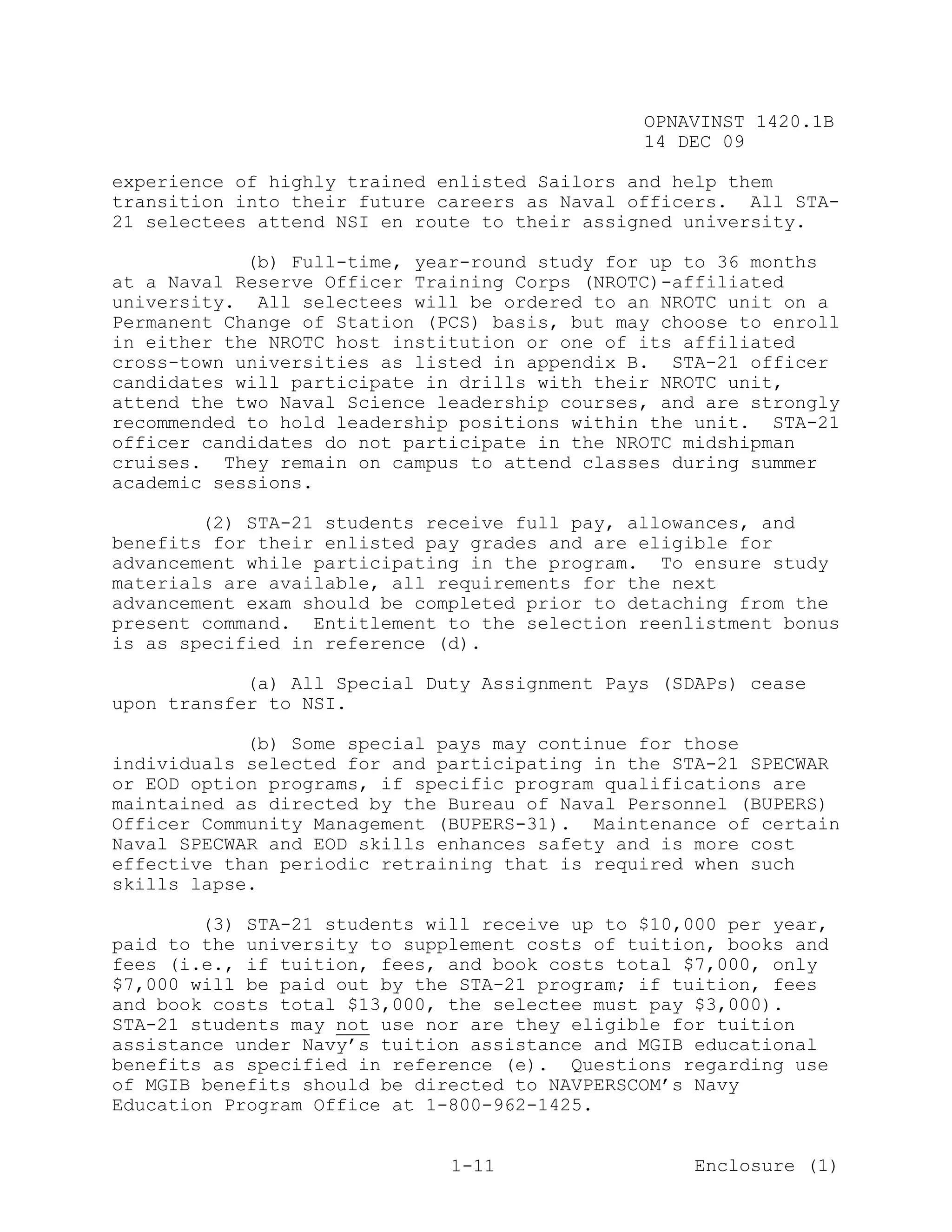 OPNAVINST 1420.1B
                                               14 DEC 09

experience of highly trained enlisted Sailors and help them
transition into their future careers as Naval officers. All STA-
21 selectees attend NSI en route to their assigned university.

            (b) Full-time, year-round study for up to 36 months
at a Naval Reserve Officer Training Corps (NROTC)-affiliated
university. All selectees will be ordered to an NROTC unit on a
Permanent Change of Station (PCS) basis, but may choose to enroll
in either the NROTC host institution or one of its affiliated
cross-town universities as listed in appendix B. STA-21 officer
candidates will participate in drills with their NROTC unit,
attend the two Naval Science leadership courses, and are strongly
recommended to hold leadership positions within the unit. STA-21
officer candidates do not participate in the NROTC midshipman
cruises. They remain on campus to attend classes during summer
academic sessions.

        (2) STA-21 students receive full pay, allowances, and
benefits for their enlisted pay grades and are eligible for
advancement while participating in the program. To ensure study
materials are available, all requirements for the next
advancement exam should be completed prior to detaching from the
present command. Entitlement to the selection reenlistment bonus
is as specified in reference (d).

            (a) All Special Duty Assignment Pays (SDAPs) cease
upon transfer to NSI.

            (b) Some special pays may continue for those
individuals selected for and participating in the STA-21 SPECWAR
or EOD option programs, if specific program qualifications are
maintained as directed by the Bureau of Naval Personnel (BUPERS)
Officer Community Management (BUPERS-31). Maintenance of certain
Naval SPECWAR and EOD skills enhances safety and is more cost
effective than periodic retraining that is required when such
skills lapse.

        (3) STA-21 students will receive up to $10,000 per year,
paid to the university to supplement costs of tuition, books and
fees (i.e., if tuition, fees, and book costs total $7,000, only
$7,000 will be paid out by the STA-21 program; if tuition, fees
and book costs total $13,000, the selectee must pay $3,000).
STA-21 students may not use nor are they eligible for tuition
assistance under Navy’s tuition assistance and MGIB educational
benefits as specified in reference (e). Questions regarding use
of MGIB benefits should be directed to NAVPERSCOM’s Navy
Education Program Office at 1-800-962-1425.


                              1-11                  Enclosure (1)
 