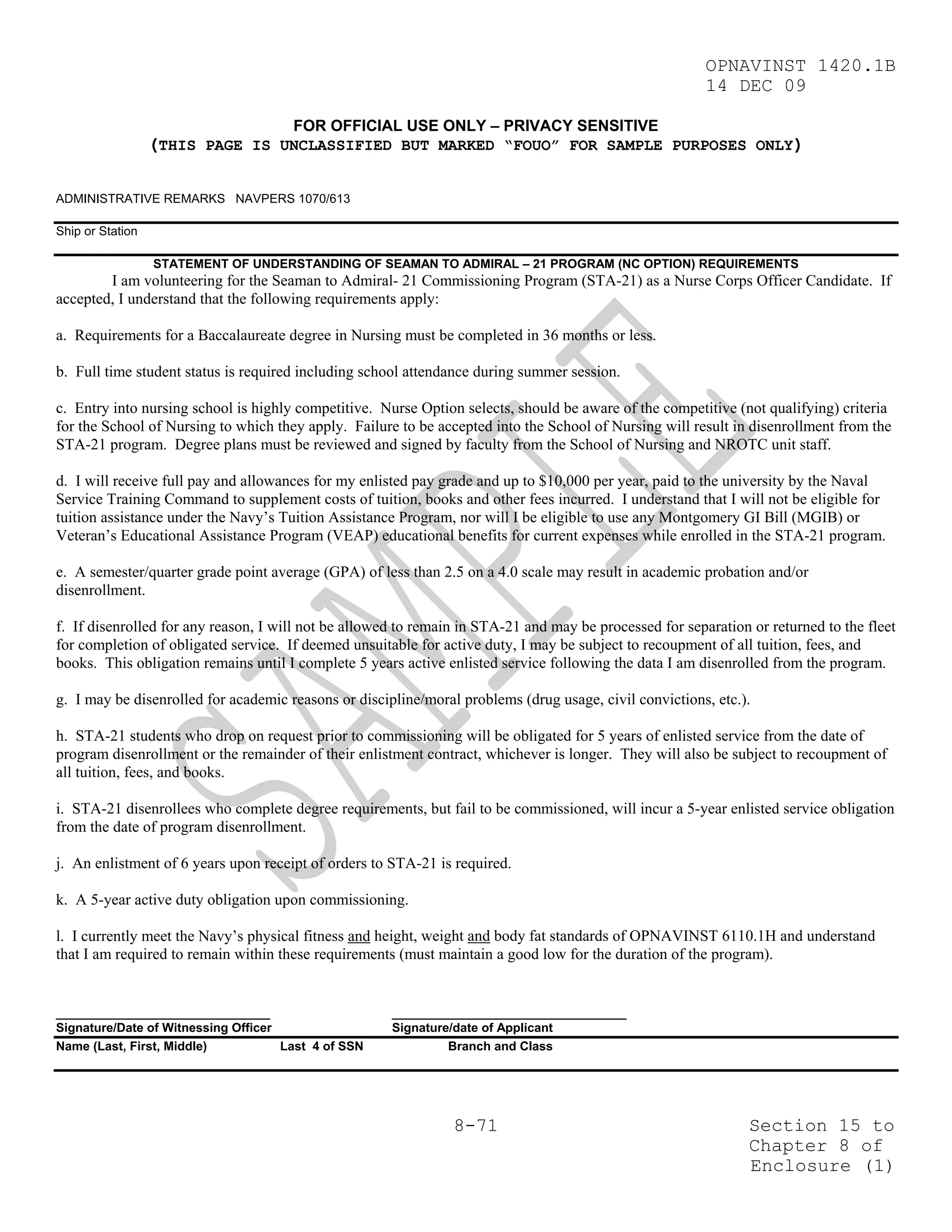 OPNAVINST 1420.1B
                                                                                                         14 DEC 09

                                      FOR OFFICIAL USE ONLY – PRIVACY SENSITIVE
                  (THIS PAGE IS UNCLASSIFIED BUT MARKED “FOUO” FOR SAMPLE PURPOSES ONLY)

ADMINISTRATIVE REMARKS NAVPERS 1070/613

Ship or Station

                  STATEMENT OF UNDERSTANDING OF SEAMAN TO ADMIRAL – 21 PROGRAM (NC OPTION) REQUIREMENTS
        I am volunteering for the Seaman to Admiral- 21 Commissioning Program (STA-21) as a Nurse Corps Officer Candidate. If
accepted, I understand that the following requirements apply:

a. Requirements for a Baccalaureate degree in Nursing must be completed in 36 months or less.

b. Full time student status is required including school attendance during summer session.

c. Entry into nursing school is highly competitive. Nurse Option selects, should be aware of the competitive (not qualifying) criteria
for the School of Nursing to which they apply. Failure to be accepted into the School of Nursing will result in disenrollment from the
STA-21 program. Degree plans must be reviewed and signed by faculty from the School of Nursing and NROTC unit staff.

d. I will receive full pay and allowances for my enlisted pay grade and up to $10,000 per year, paid to the university by the Naval
Service Training Command to supplement costs of tuition, books and other fees incurred. I understand that I will not be eligible for
tuition assistance under the Navy’s Tuition Assistance Program, nor will I be eligible to use any Montgomery GI Bill (MGIB) or
Veteran’s Educational Assistance Program (VEAP) educational benefits for current expenses while enrolled in the STA-21 program.

e. A semester/quarter grade point average (GPA) of less than 2.5 on a 4.0 scale may result in academic probation and/or
disenrollment.

f. If disenrolled for any reason, I will not be allowed to remain in STA-21 and may be processed for separation or returned to the fleet
for completion of obligated service. If deemed unsuitable for active duty, I may be subject to recoupment of all tuition, fees, and
books. This obligation remains until I complete 5 years active enlisted service following the data I am disenrolled from the program.

g. I may be disenrolled for academic reasons or discipline/moral problems (drug usage, civil convictions, etc.).

h. STA-21 students who drop on request prior to commissioning will be obligated for 5 years of enlisted service from the date of
program disenrollment or the remainder of their enlistment contract, whichever is longer. They will also be subject to recoupment of
all tuition, fees, and books.

i. STA-21 disenrollees who complete degree requirements, but fail to be commissioned, will incur a 5-year enlisted service obligation
from the date of program disenrollment.

j. An enlistment of 6 years upon receipt of orders to STA-21 is required.

k. A 5-year active duty obligation upon commissioning.

l. I currently meet the Navy’s physical fitness and height, weight and body fat standards of OPNAVINST 6110.1H and understand
that I am required to remain within these requirements (must maintain a good low for the duration of the program).


_______________________________                       __________________________________
Signature/Date of Witnessing Officer                  Signature/date of Applicant
Name (Last, First, Middle)           Last 4 of SSN             Branch and Class




                                                                8-71                                            Section 15 to
                                                                                                                Chapter 8 of
                                                                                                                Enclosure (1)
 