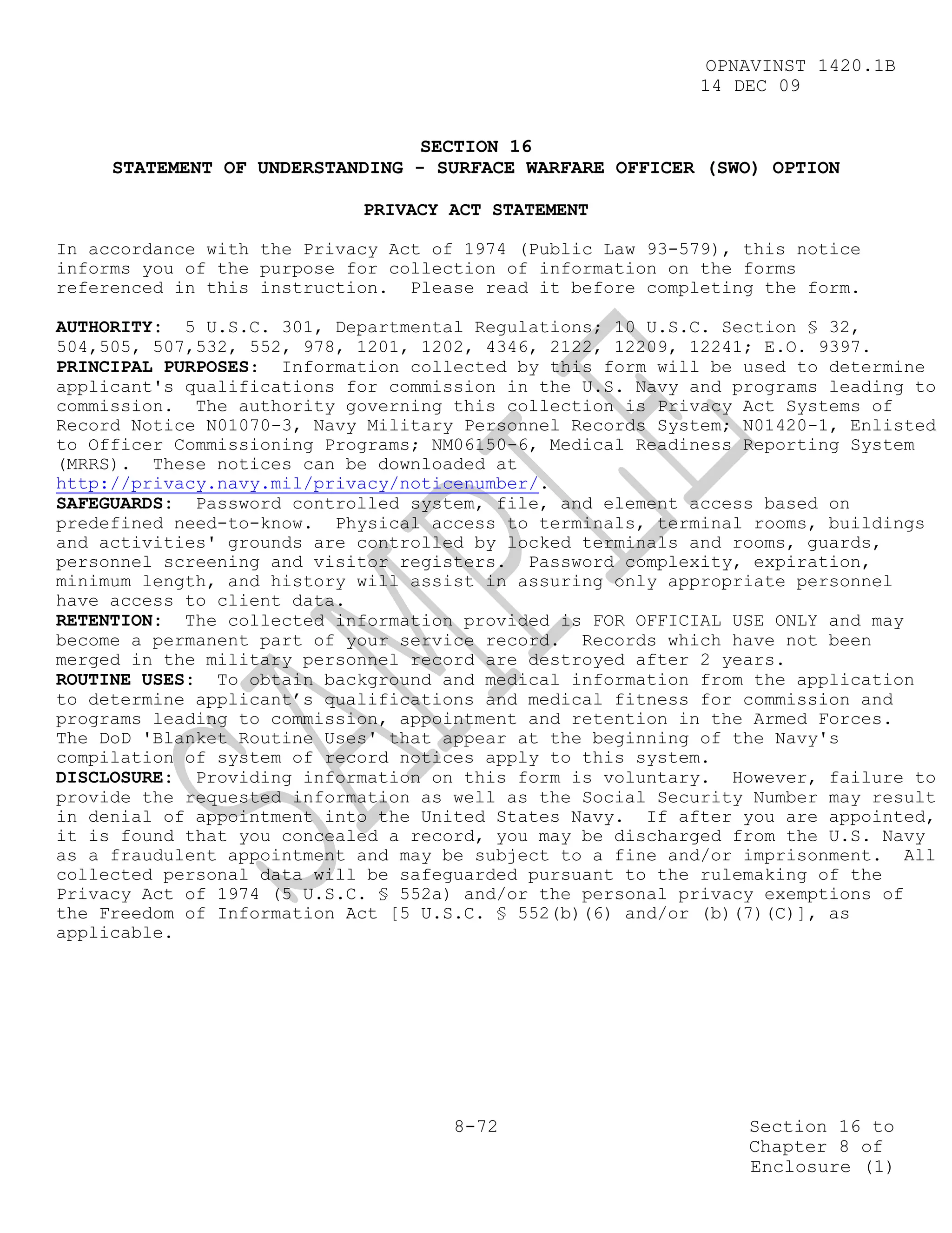 OPNAVINST 1420.1B
                                                            14 DEC 09


                                 SECTION 16
     STATEMENT OF UNDERSTANDING - SURFACE WARFARE OFFICER (SWO) OPTION

                            PRIVACY ACT STATEMENT

In accordance with the Privacy Act of 1974 (Public Law 93-579), this notice
informs you of the purpose for collection of information on the forms
referenced in this instruction. Please read it before completing the form.

AUTHORITY: 5 U.S.C. 301, Departmental Regulations; 10 U.S.C. Section § 32,
504,505, 507,532, 552, 978, 1201, 1202, 4346, 2122, 12209, 12241; E.O. 9397.
PRINCIPAL PURPOSES: Information collected by this form will be used to determine
applicant's qualifications for commission in the U.S. Navy and programs leading to
commission. The authority governing this collection is Privacy Act Systems of
Record Notice N01070-3, Navy Military Personnel Records System; N01420-1, Enlisted
to Officer Commissioning Programs; NM06150-6, Medical Readiness Reporting System
(MRRS). These notices can be downloaded at
http://privacy.navy.mil/privacy/noticenumber/.
SAFEGUARDS: Password controlled system, file, and element access based on
predefined need-to-know. Physical access to terminals, terminal rooms, buildings
and activities' grounds are controlled by locked terminals and rooms, guards,
personnel screening and visitor registers. Password complexity, expiration,
minimum length, and history will assist in assuring only appropriate personnel
have access to client data.
RETENTION: The collected information provided is FOR OFFICIAL USE ONLY and may
become a permanent part of your service record. Records which have not been
merged in the military personnel record are destroyed after 2 years.
ROUTINE USES: To obtain background and medical information from the application
to determine applicant’s qualifications and medical fitness for commission and
programs leading to commission, appointment and retention in the Armed Forces.
The DoD 'Blanket Routine Uses' that appear at the beginning of the Navy's
compilation of system of record notices apply to this system.
DISCLOSURE: Providing information on this form is voluntary. However, failure to
provide the requested information as well as the Social Security Number may result
in denial of appointment into the United States Navy. If after you are appointed,
it is found that you concealed a record, you may be discharged from the U.S. Navy
as a fraudulent appointment and may be subject to a fine and/or imprisonment. All
collected personal data will be safeguarded pursuant to the rulemaking of the
Privacy Act of 1974 (5 U.S.C. § 552a) and/or the personal privacy exemptions of
the Freedom of Information Act [5 U.S.C. § 552(b)(6) and/or (b)(7)(C)], as
applicable.




                                     8-72                       Section 16 to
                                                                Chapter 8 of
                                                                Enclosure (1)
 