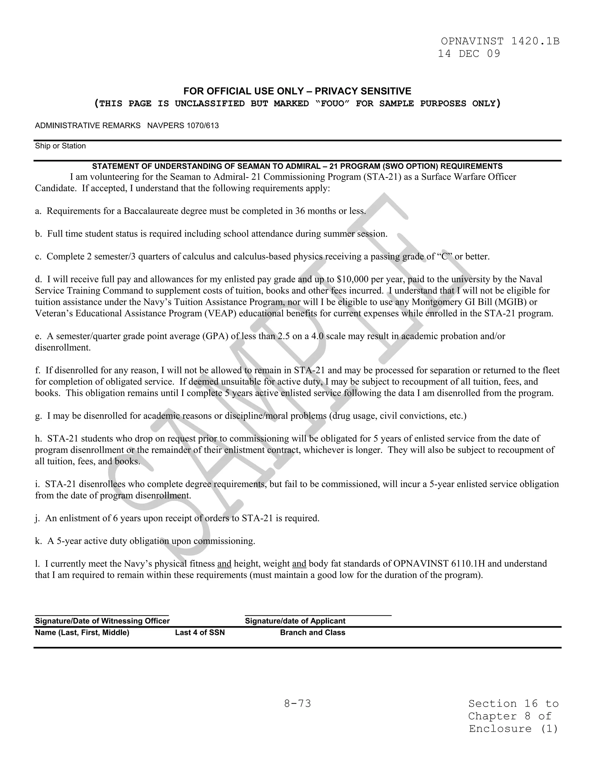 OPNAVINST 1420.1B
                                                                                                        14 DEC 09


                                       FOR OFFICIAL USE ONLY – PRIVACY SENSITIVE
                  (THIS PAGE IS UNCLASSIFIED BUT MARKED “FOUO” FOR SAMPLE PURPOSES ONLY)
ADMINISTRATIVE REMARKS NAVPERS 1070/613

Ship or Station

                  STATEMENT OF UNDERSTANDING OF SEAMAN TO ADMIRAL – 21 PROGRAM (SWO OPTION) REQUIREMENTS
        I am volunteering for the Seaman to Admiral- 21 Commissioning Program (STA-21) as a Surface Warfare Officer
Candidate. If accepted, I understand that the following requirements apply:

a. Requirements for a Baccalaureate degree must be completed in 36 months or less.

b. Full time student status is required including school attendance during summer session.

c. Complete 2 semester/3 quarters of calculus and calculus-based physics receiving a passing grade of “C” or better.

d. I will receive full pay and allowances for my enlisted pay grade and up to $10,000 per year, paid to the university by the Naval
Service Training Command to supplement costs of tuition, books and other fees incurred. I understand that I will not be eligible for
tuition assistance under the Navy’s Tuition Assistance Program, nor will I be eligible to use any Montgomery GI Bill (MGIB) or
Veteran’s Educational Assistance Program (VEAP) educational benefits for current expenses while enrolled in the STA-21 program.

e. A semester/quarter grade point average (GPA) of less than 2.5 on a 4.0 scale may result in academic probation and/or
disenrollment.

f. If disenrolled for any reason, I will not be allowed to remain in STA-21 and may be processed for separation or returned to the fleet
for completion of obligated service. If deemed unsuitable for active duty, I may be subject to recoupment of all tuition, fees, and
books. This obligation remains until I complete 5 years active enlisted service following the data I am disenrolled from the program.

g. I may be disenrolled for academic reasons or discipline/moral problems (drug usage, civil convictions, etc.)

h. STA-21 students who drop on request prior to commissioning will be obligated for 5 years of enlisted service from the date of
program disenrollment or the remainder of their enlistment contract, whichever is longer. They will also be subject to recoupment of
all tuition, fees, and books.

i. STA-21 disenrollees who complete degree requirements, but fail to be commissioned, will incur a 5-year enlisted service obligation
from the date of program disenrollment.

j. An enlistment of 6 years upon receipt of orders to STA-21 is required.

k. A 5-year active duty obligation upon commissioning.

l. I currently meet the Navy’s physical fitness and height, weight and body fat standards of OPNAVINST 6110.1H and understand
that I am required to remain within these requirements (must maintain a good low for the duration of the program).


_______________________________                       __________________________________
Signature/Date of Witnessing Officer                  Signature/date of Applicant
Name (Last, First, Middle)           Last 4 of SSN             Branch and Class




                                                                8-73                                              Section 16 to
                                                                                                                  Chapter 8 of
                                                                                                                  Enclosure (1)
 