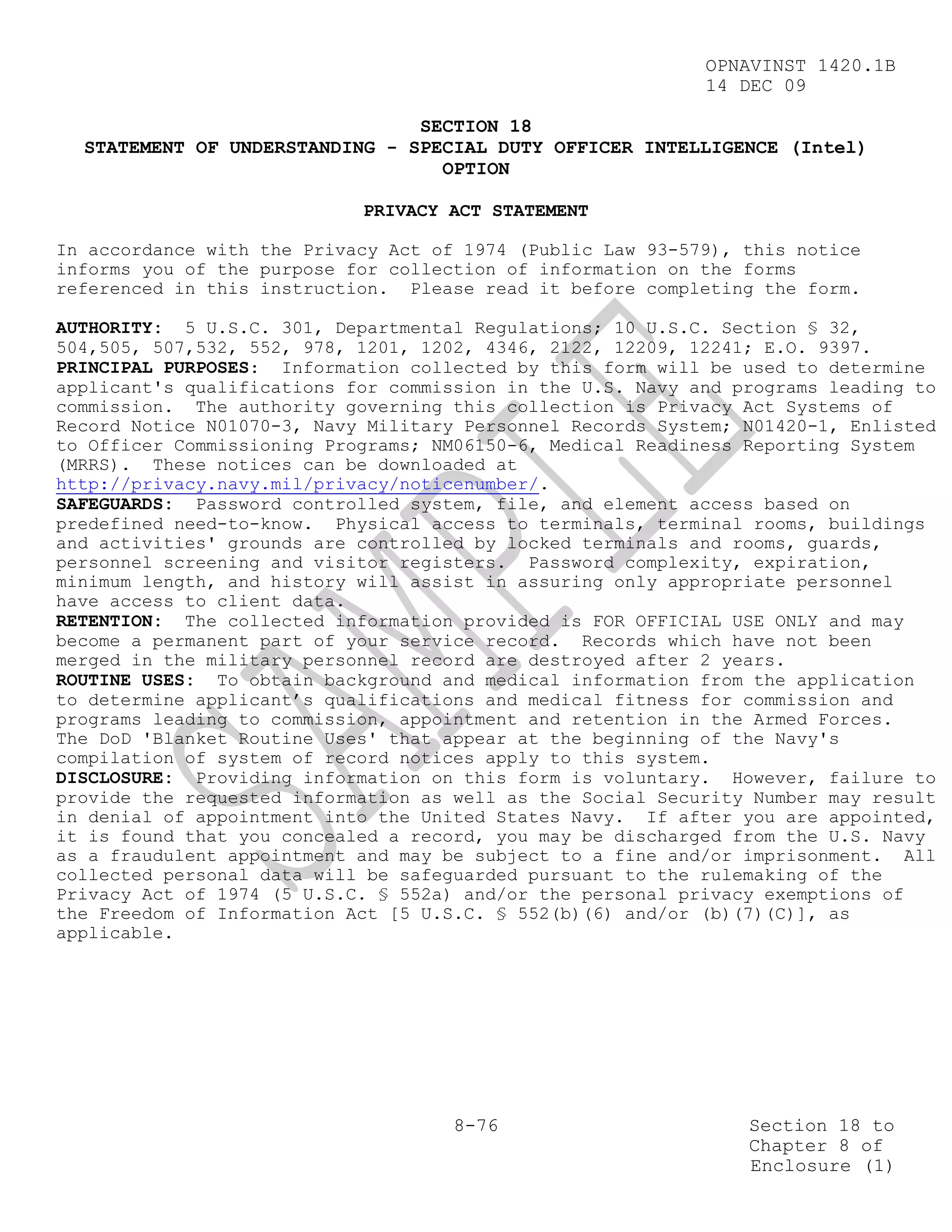 OPNAVINST 1420.1B
                                                            14 DEC 09

                                SECTION 18
  STATEMENT OF UNDERSTANDING - SPECIAL DUTY OFFICER INTELLIGENCE (Intel)
                                  OPTION

                            PRIVACY ACT STATEMENT

In accordance with the Privacy Act of 1974 (Public Law 93-579), this notice
informs you of the purpose for collection of information on the forms
referenced in this instruction. Please read it before completing the form.

AUTHORITY: 5 U.S.C. 301, Departmental Regulations; 10 U.S.C. Section § 32,
504,505, 507,532, 552, 978, 1201, 1202, 4346, 2122, 12209, 12241; E.O. 9397.
PRINCIPAL PURPOSES: Information collected by this form will be used to determine
applicant's qualifications for commission in the U.S. Navy and programs leading to
commission. The authority governing this collection is Privacy Act Systems of
Record Notice N01070-3, Navy Military Personnel Records System; N01420-1, Enlisted
to Officer Commissioning Programs; NM06150-6, Medical Readiness Reporting System
(MRRS). These notices can be downloaded at
http://privacy.navy.mil/privacy/noticenumber/.
SAFEGUARDS: Password controlled system, file, and element access based on
predefined need-to-know. Physical access to terminals, terminal rooms, buildings
and activities' grounds are controlled by locked terminals and rooms, guards,
personnel screening and visitor registers. Password complexity, expiration,
minimum length, and history will assist in assuring only appropriate personnel
have access to client data.
RETENTION: The collected information provided is FOR OFFICIAL USE ONLY and may
become a permanent part of your service record. Records which have not been
merged in the military personnel record are destroyed after 2 years.
ROUTINE USES: To obtain background and medical information from the application
to determine applicant’s qualifications and medical fitness for commission and
programs leading to commission, appointment and retention in the Armed Forces.
The DoD 'Blanket Routine Uses' that appear at the beginning of the Navy's
compilation of system of record notices apply to this system.
DISCLOSURE: Providing information on this form is voluntary. However, failure to
provide the requested information as well as the Social Security Number may result
in denial of appointment into the United States Navy. If after you are appointed,
it is found that you concealed a record, you may be discharged from the U.S. Navy
as a fraudulent appointment and may be subject to a fine and/or imprisonment. All
collected personal data will be safeguarded pursuant to the rulemaking of the
Privacy Act of 1974 (5 U.S.C. § 552a) and/or the personal privacy exemptions of
the Freedom of Information Act [5 U.S.C. § 552(b)(6) and/or (b)(7)(C)], as
applicable.




                                     8-76                       Section 18 to
                                                                Chapter 8 of
                                                                Enclosure (1)
 