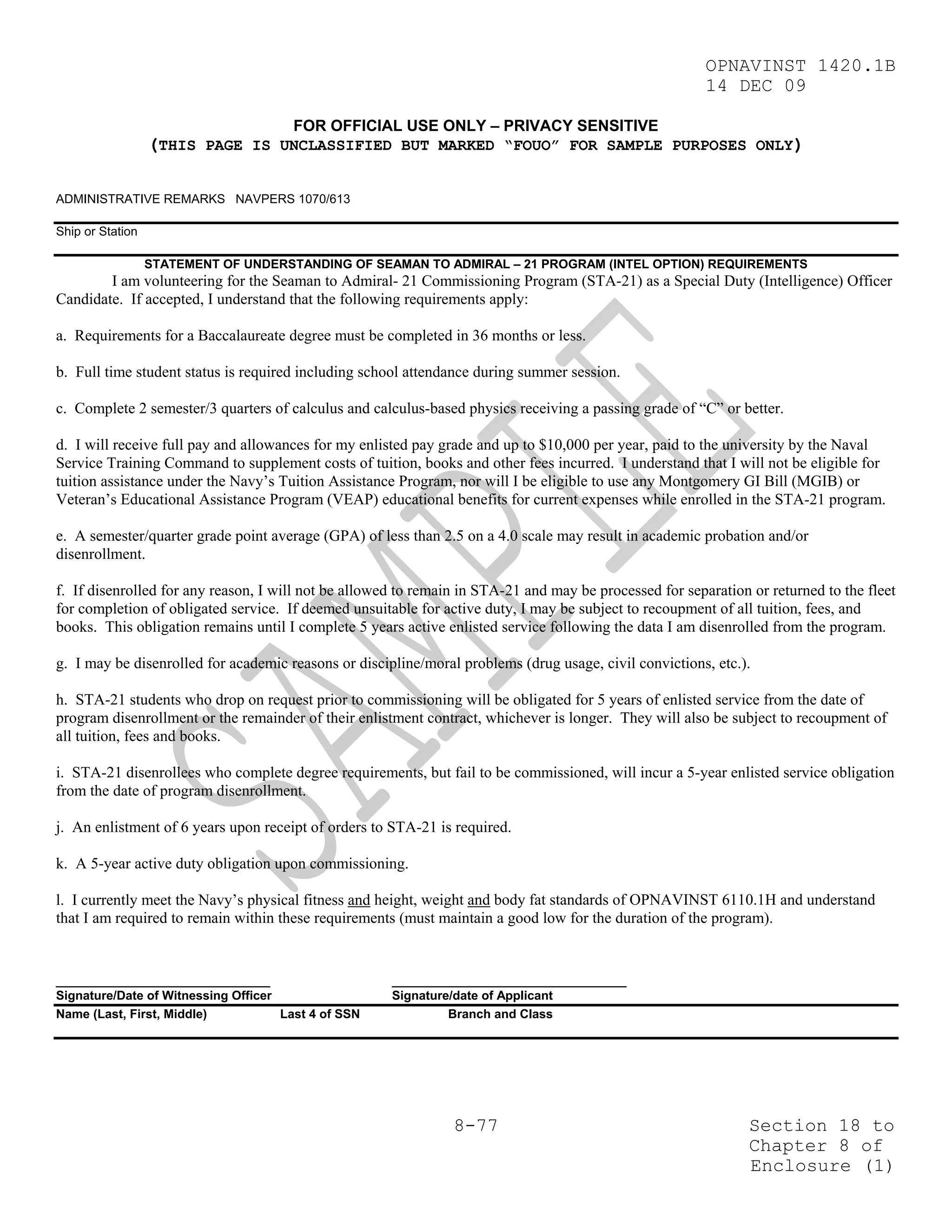 OPNAVINST 1420.1B
                                                                                                         14 DEC 09

                                       FOR OFFICIAL USE ONLY – PRIVACY SENSITIVE
                  (THIS PAGE IS UNCLASSIFIED BUT MARKED “FOUO” FOR SAMPLE PURPOSES ONLY)

ADMINISTRATIVE REMARKS NAVPERS 1070/613

Ship or Station

                  STATEMENT OF UNDERSTANDING OF SEAMAN TO ADMIRAL – 21 PROGRAM (INTEL OPTION) REQUIREMENTS
        I am volunteering for the Seaman to Admiral- 21 Commissioning Program (STA-21) as a Special Duty (Intelligence) Officer
Candidate. If accepted, I understand that the following requirements apply:

a. Requirements for a Baccalaureate degree must be completed in 36 months or less.

b. Full time student status is required including school attendance during summer session.

c. Complete 2 semester/3 quarters of calculus and calculus-based physics receiving a passing grade of “C” or better.

d. I will receive full pay and allowances for my enlisted pay grade and up to $10,000 per year, paid to the university by the Naval
Service Training Command to supplement costs of tuition, books and other fees incurred. I understand that I will not be eligible for
tuition assistance under the Navy’s Tuition Assistance Program, nor will I be eligible to use any Montgomery GI Bill (MGIB) or
Veteran’s Educational Assistance Program (VEAP) educational benefits for current expenses while enrolled in the STA-21 program.

e. A semester/quarter grade point average (GPA) of less than 2.5 on a 4.0 scale may result in academic probation and/or
disenrollment.

f. If disenrolled for any reason, I will not be allowed to remain in STA-21 and may be processed for separation or returned to the fleet
for completion of obligated service. If deemed unsuitable for active duty, I may be subject to recoupment of all tuition, fees, and
books. This obligation remains until I complete 5 years active enlisted service following the data I am disenrolled from the program.

g. I may be disenrolled for academic reasons or discipline/moral problems (drug usage, civil convictions, etc.).

h. STA-21 students who drop on request prior to commissioning will be obligated for 5 years of enlisted service from the date of
program disenrollment or the remainder of their enlistment contract, whichever is longer. They will also be subject to recoupment of
all tuition, fees and books.

i. STA-21 disenrollees who complete degree requirements, but fail to be commissioned, will incur a 5-year enlisted service obligation
from the date of program disenrollment.

j. An enlistment of 6 years upon receipt of orders to STA-21 is required.

k. A 5-year active duty obligation upon commissioning.

l. I currently meet the Navy’s physical fitness and height, weight and body fat standards of OPNAVINST 6110.1H and understand
that I am required to remain within these requirements (must maintain a good low for the duration of the program).


_______________________________                       __________________________________
Signature/Date of Witnessing Officer                  Signature/date of Applicant
Name (Last, First, Middle)           Last 4 of SSN             Branch and Class




                                                                8-77                                            Section 18 to
                                                                                                                Chapter 8 of
                                                                                                                Enclosure (1)
 