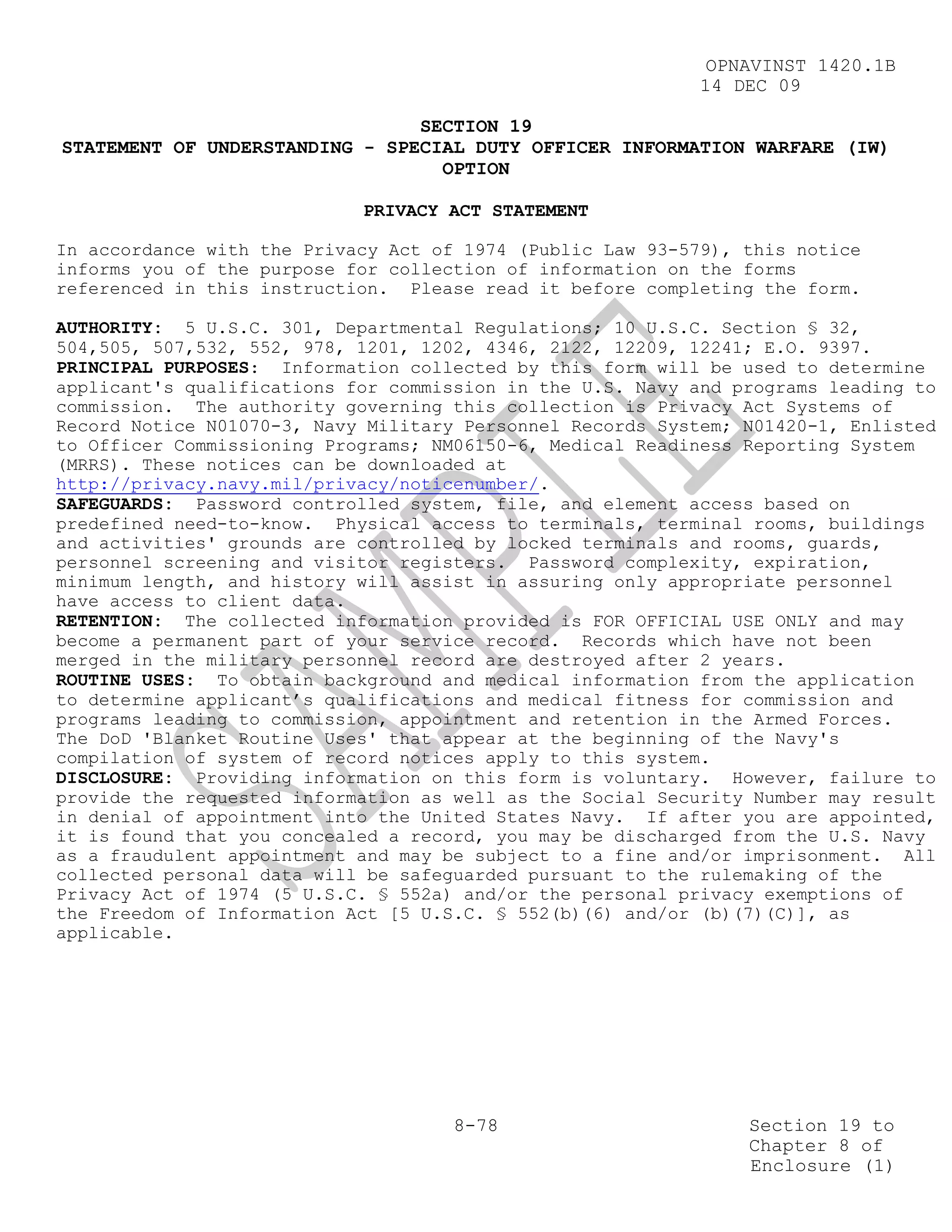 OPNAVINST 1420.1B
                                                            14 DEC 09

                                SECTION 19
STATEMENT OF UNDERSTANDING - SPECIAL DUTY OFFICER INFORMATION WARFARE (IW)
                                  OPTION

                            PRIVACY ACT STATEMENT

In accordance with the Privacy Act of 1974 (Public Law 93-579), this notice
informs you of the purpose for collection of information on the forms
referenced in this instruction. Please read it before completing the form.

AUTHORITY: 5 U.S.C. 301, Departmental Regulations; 10 U.S.C. Section § 32,
504,505, 507,532, 552, 978, 1201, 1202, 4346, 2122, 12209, 12241; E.O. 9397.
PRINCIPAL PURPOSES: Information collected by this form will be used to determine
applicant's qualifications for commission in the U.S. Navy and programs leading to
commission. The authority governing this collection is Privacy Act Systems of
Record Notice N01070-3, Navy Military Personnel Records System; N01420-1, Enlisted
to Officer Commissioning Programs; NM06150-6, Medical Readiness Reporting System
(MRRS). These notices can be downloaded at
http://privacy.navy.mil/privacy/noticenumber/.
SAFEGUARDS: Password controlled system, file, and element access based on
predefined need-to-know. Physical access to terminals, terminal rooms, buildings
and activities' grounds are controlled by locked terminals and rooms, guards,
personnel screening and visitor registers. Password complexity, expiration,
minimum length, and history will assist in assuring only appropriate personnel
have access to client data.
RETENTION: The collected information provided is FOR OFFICIAL USE ONLY and may
become a permanent part of your service record. Records which have not been
merged in the military personnel record are destroyed after 2 years.
ROUTINE USES: To obtain background and medical information from the application
to determine applicant’s qualifications and medical fitness for commission and
programs leading to commission, appointment and retention in the Armed Forces.
The DoD 'Blanket Routine Uses' that appear at the beginning of the Navy's
compilation of system of record notices apply to this system.
DISCLOSURE: Providing information on this form is voluntary. However, failure to
provide the requested information as well as the Social Security Number may result
in denial of appointment into the United States Navy. If after you are appointed,
it is found that you concealed a record, you may be discharged from the U.S. Navy
as a fraudulent appointment and may be subject to a fine and/or imprisonment. All
collected personal data will be safeguarded pursuant to the rulemaking of the
Privacy Act of 1974 (5 U.S.C. § 552a) and/or the personal privacy exemptions of
the Freedom of Information Act [5 U.S.C. § 552(b)(6) and/or (b)(7)(C)], as
applicable.




                                     8-78                       Section 19 to
                                                                Chapter 8 of
                                                                Enclosure (1)
 