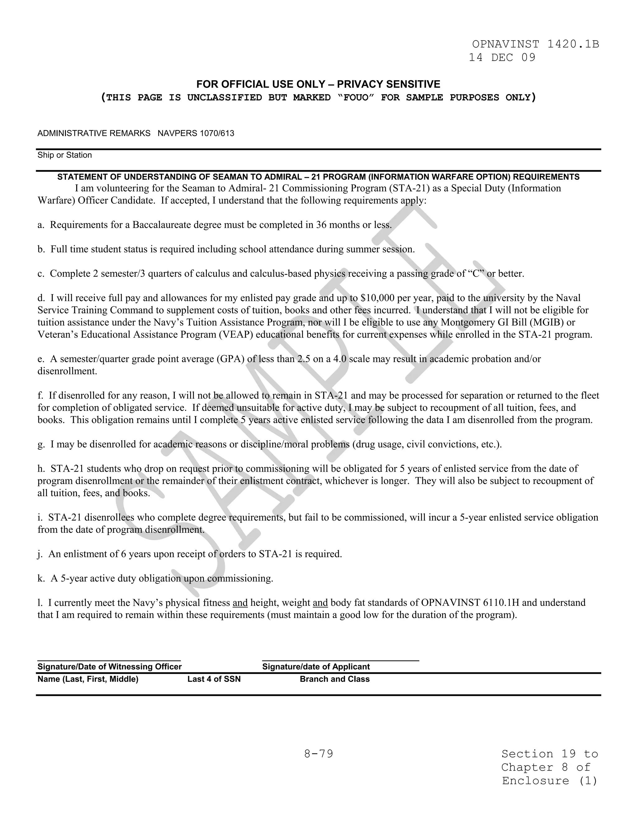 OPNAVINST 1420.1B
                                                                                                        14 DEC 09

                                       FOR OFFICIAL USE ONLY – PRIVACY SENSITIVE
                  (THIS PAGE IS UNCLASSIFIED BUT MARKED “FOUO” FOR SAMPLE PURPOSES ONLY)

ADMINISTRATIVE REMARKS NAVPERS 1070/613

Ship or Station

     STATEMENT OF UNDERSTANDING OF SEAMAN TO ADMIRAL – 21 PROGRAM (INFORMATION WARFARE OPTION) REQUIREMENTS
        I am volunteering for the Seaman to Admiral- 21 Commissioning Program (STA-21) as a Special Duty (Information
Warfare) Officer Candidate. If accepted, I understand that the following requirements apply:

a. Requirements for a Baccalaureate degree must be completed in 36 months or less.

b. Full time student status is required including school attendance during summer session.

c. Complete 2 semester/3 quarters of calculus and calculus-based physics receiving a passing grade of “C” or better.

d. I will receive full pay and allowances for my enlisted pay grade and up to $10,000 per year, paid to the university by the Naval
Service Training Command to supplement costs of tuition, books and other fees incurred. I understand that I will not be eligible for
tuition assistance under the Navy’s Tuition Assistance Program, nor will I be eligible to use any Montgomery GI Bill (MGIB) or
Veteran’s Educational Assistance Program (VEAP) educational benefits for current expenses while enrolled in the STA-21 program.

e. A semester/quarter grade point average (GPA) of less than 2.5 on a 4.0 scale may result in academic probation and/or
disenrollment.

f. If disenrolled for any reason, I will not be allowed to remain in STA-21 and may be processed for separation or returned to the fleet
for completion of obligated service. If deemed unsuitable for active duty, I may be subject to recoupment of all tuition, fees, and
books. This obligation remains until I complete 5 years active enlisted service following the data I am disenrolled from the program.

g. I may be disenrolled for academic reasons or discipline/moral problems (drug usage, civil convictions, etc.).

h. STA-21 students who drop on request prior to commissioning will be obligated for 5 years of enlisted service from the date of
program disenrollment or the remainder of their enlistment contract, whichever is longer. They will also be subject to recoupment of
all tuition, fees, and books.

i. STA-21 disenrollees who complete degree requirements, but fail to be commissioned, will incur a 5-year enlisted service obligation
from the date of program disenrollment.

j. An enlistment of 6 years upon receipt of orders to STA-21 is required.

k. A 5-year active duty obligation upon commissioning.

l. I currently meet the Navy’s physical fitness and height, weight and body fat standards of OPNAVINST 6110.1H and understand
that I am required to remain within these requirements (must maintain a good low for the duration of the program).


_______________________________                       __________________________________
Signature/Date of Witnessing Officer                  Signature/date of Applicant
Name (Last, First, Middle)           Last 4 of SSN             Branch and Class




                                                                8-79                                            Section 19 to
                                                                                                                Chapter 8 of
                                                                                                                Enclosure (1)
 