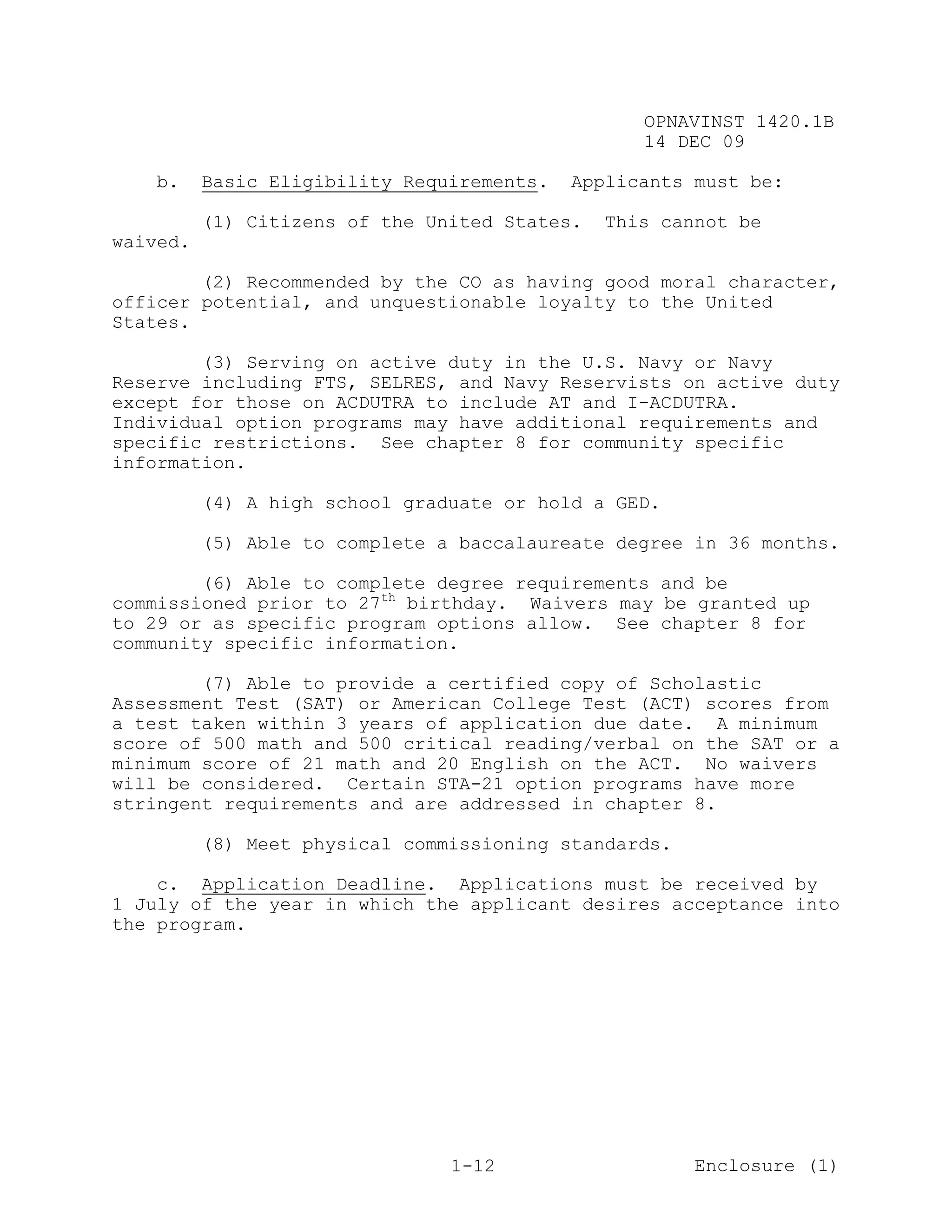 OPNAVINST 1420.1B
                                                  14 DEC 09

   b.     Basic Eligibility Requirements.   Applicants must be:

          (1) Citizens of the United States.   This cannot be
waived.

        (2) Recommended by the CO as having good moral character,
officer potential, and unquestionable loyalty to the United
States.

        (3) Serving on active duty in the U.S. Navy or Navy
Reserve including FTS, SELRES, and Navy Reservists on active duty
except for those on ACDUTRA to include AT and I-ACDUTRA.
Individual option programs may have additional requirements and
specific restrictions. See chapter 8 for community specific
information.

          (4) A high school graduate or hold a GED.

          (5) Able to complete a baccalaureate degree in 36 months.

        (6) Able to complete degree requirements and be
commissioned prior to 27th birthday. Waivers may be granted up
to 29 or as specific program options allow. See chapter 8 for
community specific information.

        (7) Able to provide a certified copy of Scholastic
Assessment Test (SAT) or American College Test (ACT) scores from
a test taken within 3 years of application due date. A minimum
score of 500 math and 500 critical reading/verbal on the SAT or a
minimum score of 21 math and 20 English on the ACT. No waivers
will be considered. Certain STA-21 option programs have more
stringent requirements and are addressed in chapter 8.

          (8) Meet physical commissioning standards.

    c. Application Deadline. Applications must be received by
1 July of the year in which the applicant desires acceptance into
the program.




                                1-12                   Enclosure (1)
 