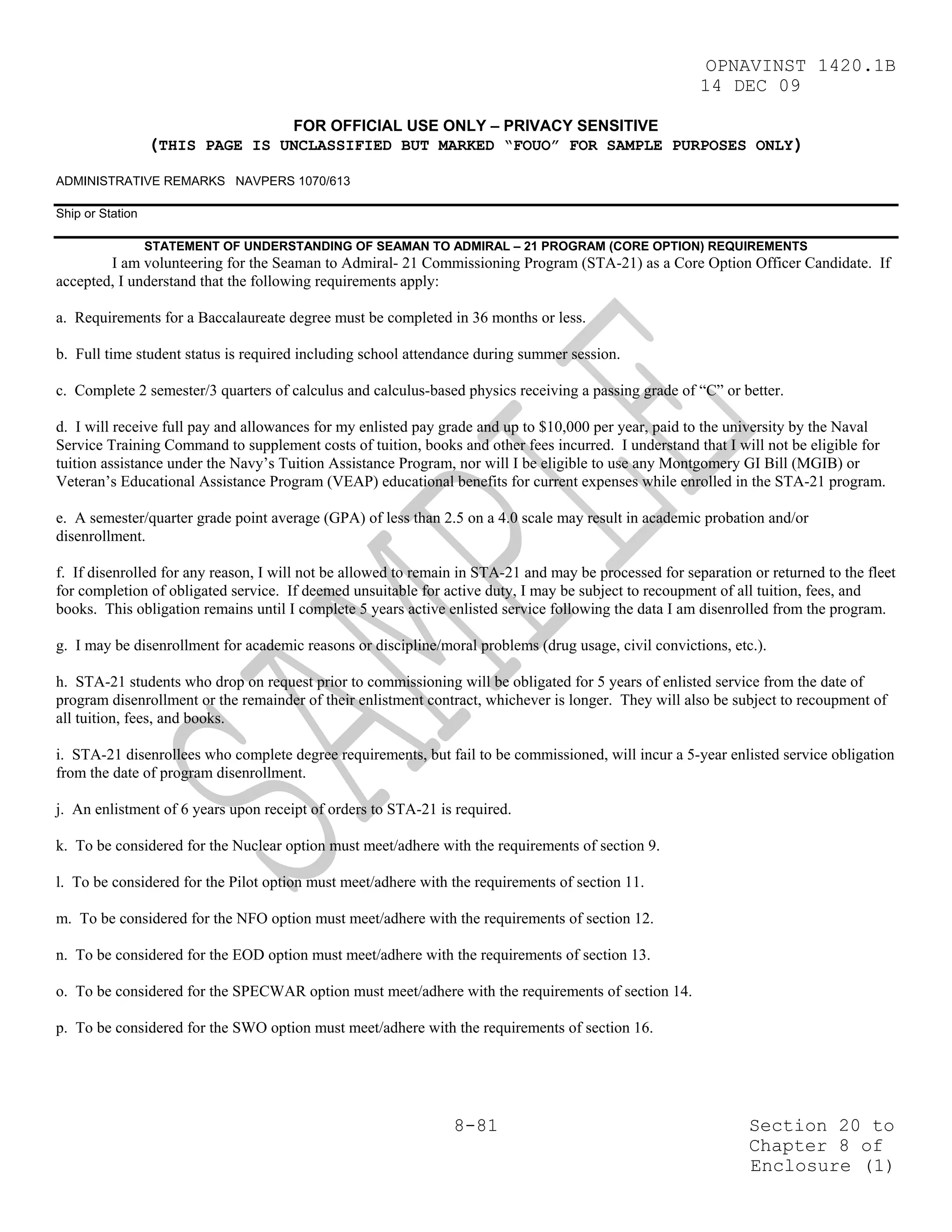 OPNAVINST 1420.1B
                                                                                                        14 DEC 09

                                      FOR OFFICIAL USE ONLY – PRIVACY SENSITIVE
                  (THIS PAGE IS UNCLASSIFIED BUT MARKED “FOUO” FOR SAMPLE PURPOSES ONLY)
ADMINISTRATIVE REMARKS NAVPERS 1070/613

Ship or Station

                  STATEMENT OF UNDERSTANDING OF SEAMAN TO ADMIRAL – 21 PROGRAM (CORE OPTION) REQUIREMENTS
        I am volunteering for the Seaman to Admiral- 21 Commissioning Program (STA-21) as a Core Option Officer Candidate. If
accepted, I understand that the following requirements apply:

a. Requirements for a Baccalaureate degree must be completed in 36 months or less.

b. Full time student status is required including school attendance during summer session.

c. Complete 2 semester/3 quarters of calculus and calculus-based physics receiving a passing grade of “C” or better.

d. I will receive full pay and allowances for my enlisted pay grade and up to $10,000 per year, paid to the university by the Naval
Service Training Command to supplement costs of tuition, books and other fees incurred. I understand that I will not be eligible for
tuition assistance under the Navy’s Tuition Assistance Program, nor will I be eligible to use any Montgomery GI Bill (MGIB) or
Veteran’s Educational Assistance Program (VEAP) educational benefits for current expenses while enrolled in the STA-21 program.

e. A semester/quarter grade point average (GPA) of less than 2.5 on a 4.0 scale may result in academic probation and/or
disenrollment.

f. If disenrolled for any reason, I will not be allowed to remain in STA-21 and may be processed for separation or returned to the fleet
for completion of obligated service. If deemed unsuitable for active duty, I may be subject to recoupment of all tuition, fees, and
books. This obligation remains until I complete 5 years active enlisted service following the data I am disenrolled from the program.

g. I may be disenrollment for academic reasons or discipline/moral problems (drug usage, civil convictions, etc.).

h. STA-21 students who drop on request prior to commissioning will be obligated for 5 years of enlisted service from the date of
program disenrollment or the remainder of their enlistment contract, whichever is longer. They will also be subject to recoupment of
all tuition, fees, and books.

i. STA-21 disenrollees who complete degree requirements, but fail to be commissioned, will incur a 5-year enlisted service obligation
from the date of program disenrollment.

j. An enlistment of 6 years upon receipt of orders to STA-21 is required.

k. To be considered for the Nuclear option must meet/adhere with the requirements of section 9.

l. To be considered for the Pilot option must meet/adhere with the requirements of section 11.

m. To be considered for the NFO option must meet/adhere with the requirements of section 12.

n. To be considered for the EOD option must meet/adhere with the requirements of section 13.

o. To be considered for the SPECWAR option must meet/adhere with the requirements of section 14.

p. To be considered for the SWO option must meet/adhere with the requirements of section 16.




                                                                8-81                                            Section 20 to
                                                                                                                Chapter 8 of
                                                                                                                Enclosure (1)
 
