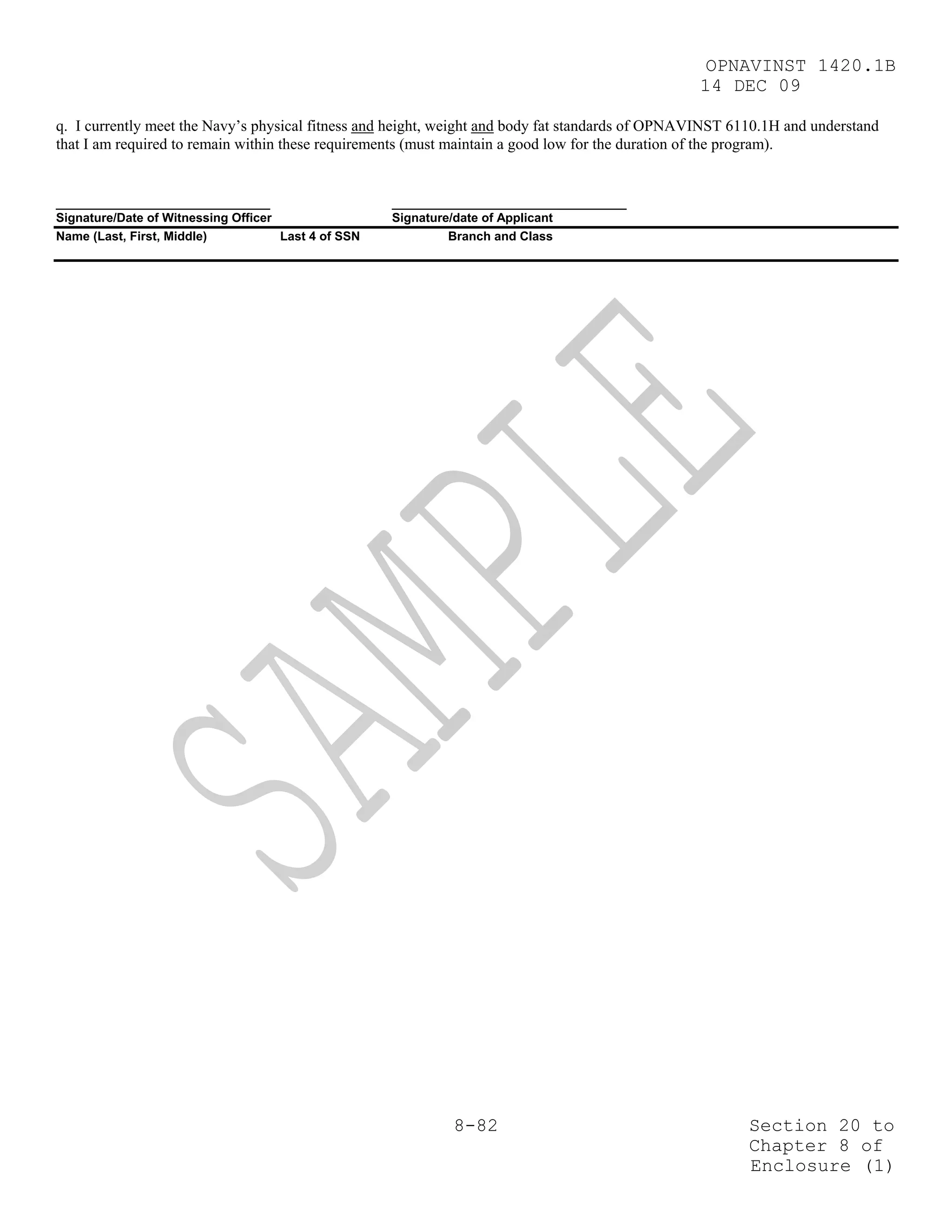 OPNAVINST 1420.1B
                                                                                                 14 DEC 09

q. I currently meet the Navy’s physical fitness and height, weight and body fat standards of OPNAVINST 6110.1H and understand
that I am required to remain within these requirements (must maintain a good low for the duration of the program).


_______________________________                      __________________________________
Signature/Date of Witnessing Officer                 Signature/date of Applicant
Name (Last, First, Middle)           Last 4 of SSN            Branch and Class




                                                             8-82                                        Section 20 to
                                                                                                         Chapter 8 of
                                                                                                         Enclosure (1)
 