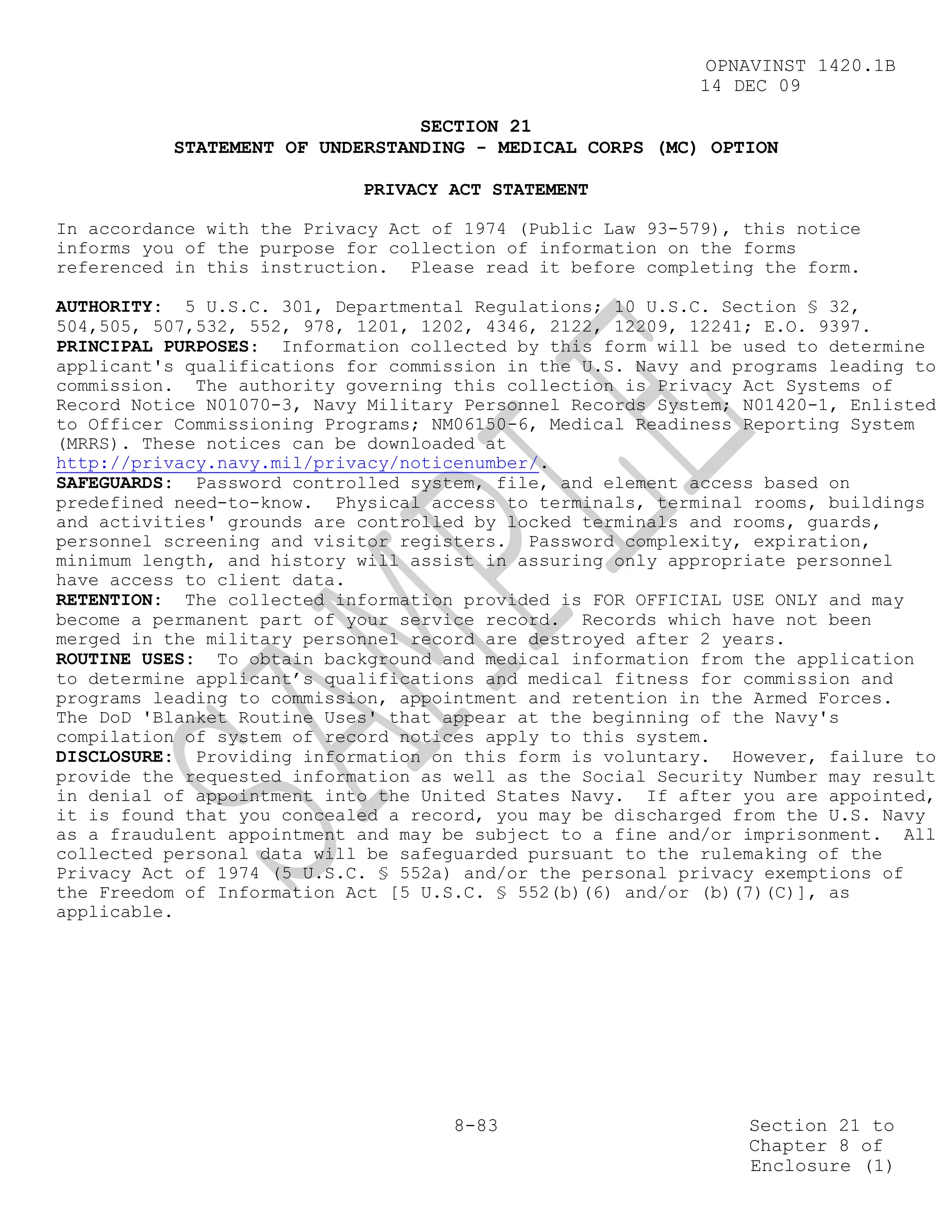 OPNAVINST 1420.1B
                                                            14 DEC 09

                                SECTION 21
          STATEMENT OF UNDERSTANDING - MEDICAL CORPS (MC) OPTION

                            PRIVACY ACT STATEMENT

In accordance with the Privacy Act of 1974 (Public Law 93-579), this notice
informs you of the purpose for collection of information on the forms
referenced in this instruction. Please read it before completing the form.

AUTHORITY: 5 U.S.C. 301, Departmental Regulations; 10 U.S.C. Section § 32,
504,505, 507,532, 552, 978, 1201, 1202, 4346, 2122, 12209, 12241; E.O. 9397.
PRINCIPAL PURPOSES: Information collected by this form will be used to determine
applicant's qualifications for commission in the U.S. Navy and programs leading to
commission. The authority governing this collection is Privacy Act Systems of
Record Notice N01070-3, Navy Military Personnel Records System; N01420-1, Enlisted
to Officer Commissioning Programs; NM06150-6, Medical Readiness Reporting System
(MRRS). These notices can be downloaded at
http://privacy.navy.mil/privacy/noticenumber/.
SAFEGUARDS: Password controlled system, file, and element access based on
predefined need-to-know. Physical access to terminals, terminal rooms, buildings
and activities' grounds are controlled by locked terminals and rooms, guards,
personnel screening and visitor registers. Password complexity, expiration,
minimum length, and history will assist in assuring only appropriate personnel
have access to client data.
RETENTION: The collected information provided is FOR OFFICIAL USE ONLY and may
become a permanent part of your service record. Records which have not been
merged in the military personnel record are destroyed after 2 years.
ROUTINE USES: To obtain background and medical information from the application
to determine applicant’s qualifications and medical fitness for commission and
programs leading to commission, appointment and retention in the Armed Forces.
The DoD 'Blanket Routine Uses' that appear at the beginning of the Navy's
compilation of system of record notices apply to this system.
DISCLOSURE: Providing information on this form is voluntary. However, failure to
provide the requested information as well as the Social Security Number may result
in denial of appointment into the United States Navy. If after you are appointed,
it is found that you concealed a record, you may be discharged from the U.S. Navy
as a fraudulent appointment and may be subject to a fine and/or imprisonment. All
collected personal data will be safeguarded pursuant to the rulemaking of the
Privacy Act of 1974 (5 U.S.C. § 552a) and/or the personal privacy exemptions of
the Freedom of Information Act [5 U.S.C. § 552(b)(6) and/or (b)(7)(C)], as
applicable.




                                     8-83                       Section 21 to
                                                                Chapter 8 of
                                                                Enclosure (1)
 