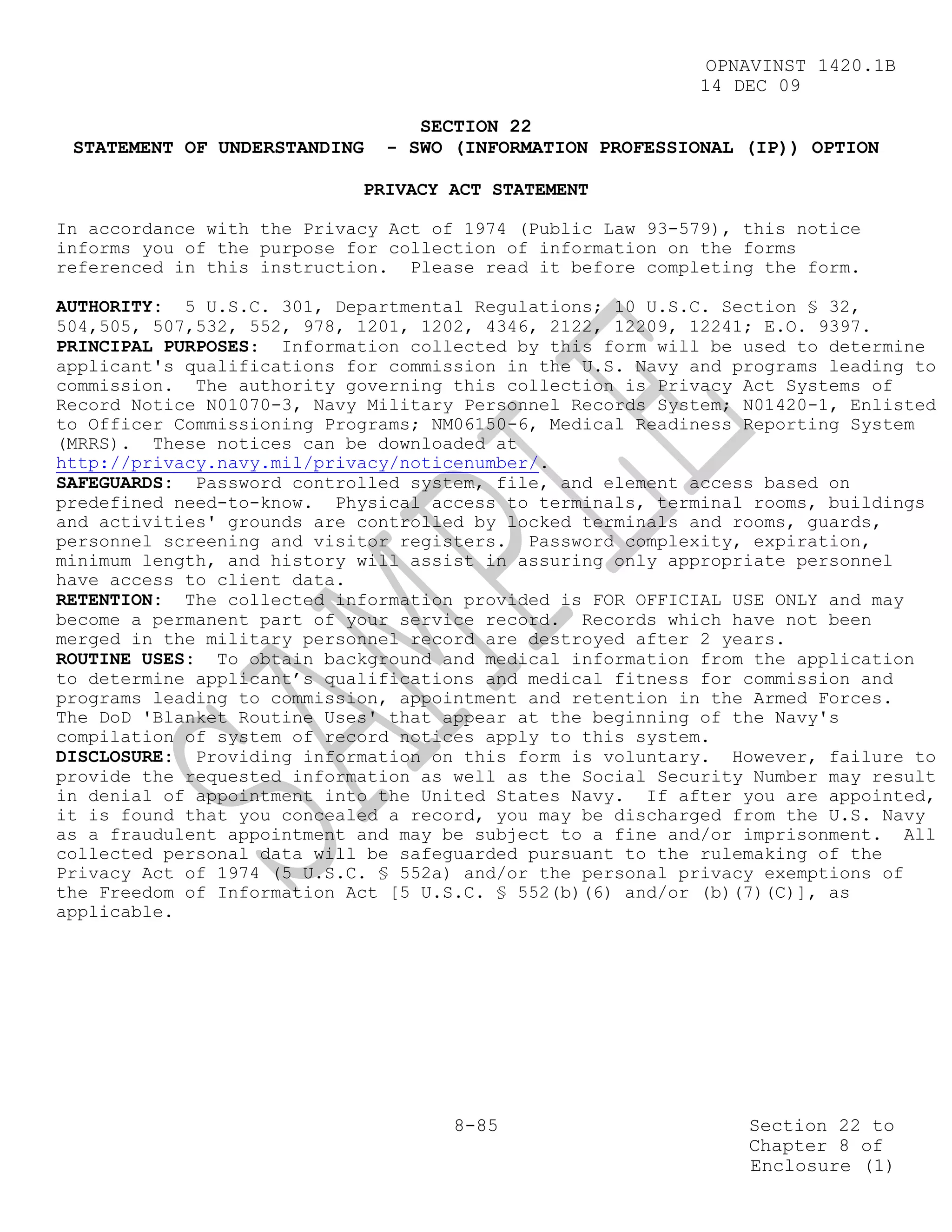 OPNAVINST 1420.1B
                                                            14 DEC 09

                                 SECTION 22
 STATEMENT OF UNDERSTANDING   - SWO (INFORMATION PROFESSIONAL (IP)) OPTION

                            PRIVACY ACT STATEMENT

In accordance with the Privacy Act of 1974 (Public Law 93-579), this notice
informs you of the purpose for collection of information on the forms
referenced in this instruction. Please read it before completing the form.

AUTHORITY: 5 U.S.C. 301, Departmental Regulations; 10 U.S.C. Section § 32,
504,505, 507,532, 552, 978, 1201, 1202, 4346, 2122, 12209, 12241; E.O. 9397.
PRINCIPAL PURPOSES: Information collected by this form will be used to determine
applicant's qualifications for commission in the U.S. Navy and programs leading to
commission. The authority governing this collection is Privacy Act Systems of
Record Notice N01070-3, Navy Military Personnel Records System; N01420-1, Enlisted
to Officer Commissioning Programs; NM06150-6, Medical Readiness Reporting System
(MRRS). These notices can be downloaded at
http://privacy.navy.mil/privacy/noticenumber/.
SAFEGUARDS: Password controlled system, file, and element access based on
predefined need-to-know. Physical access to terminals, terminal rooms, buildings
and activities' grounds are controlled by locked terminals and rooms, guards,
personnel screening and visitor registers. Password complexity, expiration,
minimum length, and history will assist in assuring only appropriate personnel
have access to client data.
RETENTION: The collected information provided is FOR OFFICIAL USE ONLY and may
become a permanent part of your service record. Records which have not been
merged in the military personnel record are destroyed after 2 years.
ROUTINE USES: To obtain background and medical information from the application
to determine applicant’s qualifications and medical fitness for commission and
programs leading to commission, appointment and retention in the Armed Forces.
The DoD 'Blanket Routine Uses' that appear at the beginning of the Navy's
compilation of system of record notices apply to this system.
DISCLOSURE: Providing information on this form is voluntary. However, failure to
provide the requested information as well as the Social Security Number may result
in denial of appointment into the United States Navy. If after you are appointed,
it is found that you concealed a record, you may be discharged from the U.S. Navy
as a fraudulent appointment and may be subject to a fine and/or imprisonment. All
collected personal data will be safeguarded pursuant to the rulemaking of the
Privacy Act of 1974 (5 U.S.C. § 552a) and/or the personal privacy exemptions of
the Freedom of Information Act [5 U.S.C. § 552(b)(6) and/or (b)(7)(C)], as
applicable.




                                     8-85                       Section 22 to
                                                                Chapter 8 of
                                                                Enclosure (1)
 