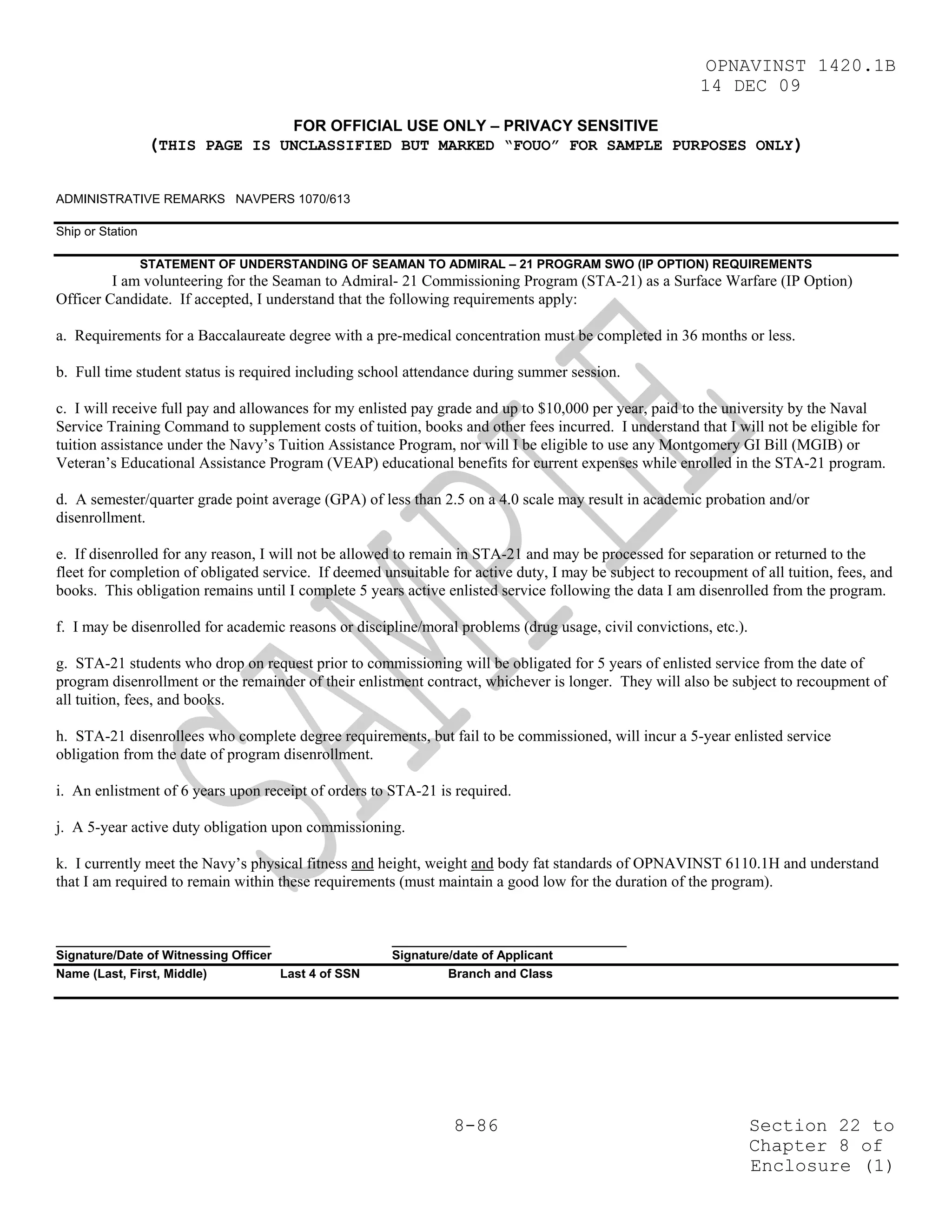 OPNAVINST 1420.1B
                                                                                                         14 DEC 09

                                       FOR OFFICIAL USE ONLY – PRIVACY SENSITIVE
                   (THIS PAGE IS UNCLASSIFIED BUT MARKED “FOUO” FOR SAMPLE PURPOSES ONLY)

ADMINISTRATIVE REMARKS NAVPERS 1070/613

Ship or Station

                  STATEMENT OF UNDERSTANDING OF SEAMAN TO ADMIRAL – 21 PROGRAM SWO (IP OPTION) REQUIREMENTS
         I am volunteering for the Seaman to Admiral- 21 Commissioning Program (STA-21) as a Surface Warfare (IP Option)
Officer Candidate. If accepted, I understand that the following requirements apply:

a. Requirements for a Baccalaureate degree with a pre-medical concentration must be completed in 36 months or less.

b. Full time student status is required including school attendance during summer session.

c. I will receive full pay and allowances for my enlisted pay grade and up to $10,000 per year, paid to the university by the Naval
Service Training Command to supplement costs of tuition, books and other fees incurred. I understand that I will not be eligible for
tuition assistance under the Navy’s Tuition Assistance Program, nor will I be eligible to use any Montgomery GI Bill (MGIB) or
Veteran’s Educational Assistance Program (VEAP) educational benefits for current expenses while enrolled in the STA-21 program.

d. A semester/quarter grade point average (GPA) of less than 2.5 on a 4.0 scale may result in academic probation and/or
disenrollment.

e. If disenrolled for any reason, I will not be allowed to remain in STA-21 and may be processed for separation or returned to the
fleet for completion of obligated service. If deemed unsuitable for active duty, I may be subject to recoupment of all tuition, fees, and
books. This obligation remains until I complete 5 years active enlisted service following the data I am disenrolled from the program.

f. I may be disenrolled for academic reasons or discipline/moral problems (drug usage, civil convictions, etc.).

g. STA-21 students who drop on request prior to commissioning will be obligated for 5 years of enlisted service from the date of
program disenrollment or the remainder of their enlistment contract, whichever is longer. They will also be subject to recoupment of
all tuition, fees, and books.

h. STA-21 disenrollees who complete degree requirements, but fail to be commissioned, will incur a 5-year enlisted service
obligation from the date of program disenrollment.

i. An enlistment of 6 years upon receipt of orders to STA-21 is required.

j. A 5-year active duty obligation upon commissioning.

k. I currently meet the Navy’s physical fitness and height, weight and body fat standards of OPNAVINST 6110.1H and understand
that I am required to remain within these requirements (must maintain a good low for the duration of the program).


_______________________________                        __________________________________
Signature/Date of Witnessing Officer                   Signature/date of Applicant
Name (Last, First, Middle)           Last 4 of SSN              Branch and Class




                                                                 8-86                                              Section 22 to
                                                                                                                   Chapter 8 of
                                                                                                                   Enclosure (1)
 