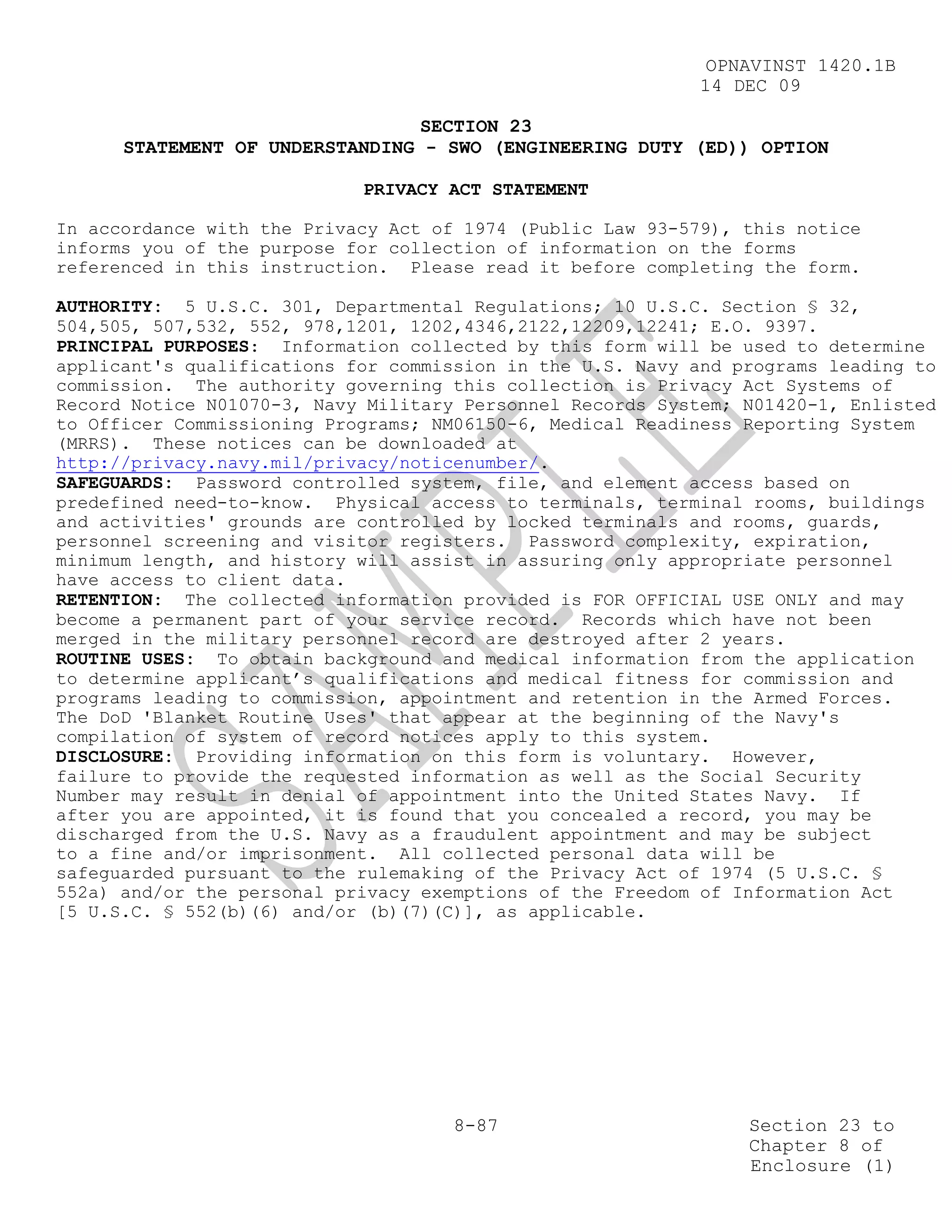 OPNAVINST 1420.1B
                                                            14 DEC 09

                                 SECTION 23
      STATEMENT OF UNDERSTANDING - SWO (ENGINEERING DUTY (ED)) OPTION

                            PRIVACY ACT STATEMENT

In accordance with the Privacy Act of 1974 (Public Law 93-579), this notice
informs you of the purpose for collection of information on the forms
referenced in this instruction. Please read it before completing the form.

AUTHORITY: 5 U.S.C. 301, Departmental Regulations; 10 U.S.C. Section § 32,
504,505, 507,532, 552, 978,1201, 1202,4346,2122,12209,12241; E.O. 9397.
PRINCIPAL PURPOSES: Information collected by this form will be used to determine
applicant's qualifications for commission in the U.S. Navy and programs leading to
commission. The authority governing this collection is Privacy Act Systems of
Record Notice N01070-3, Navy Military Personnel Records System; N01420-1, Enlisted
to Officer Commissioning Programs; NM06150-6, Medical Readiness Reporting System
(MRRS). These notices can be downloaded at
http://privacy.navy.mil/privacy/noticenumber/.
SAFEGUARDS: Password controlled system, file, and element access based on
predefined need-to-know. Physical access to terminals, terminal rooms, buildings
and activities' grounds are controlled by locked terminals and rooms, guards,
personnel screening and visitor registers. Password complexity, expiration,
minimum length, and history will assist in assuring only appropriate personnel
have access to client data.
RETENTION: The collected information provided is FOR OFFICIAL USE ONLY and may
become a permanent part of your service record. Records which have not been
merged in the military personnel record are destroyed after 2 years.
ROUTINE USES: To obtain background and medical information from the application
to determine applicant’s qualifications and medical fitness for commission and
programs leading to commission, appointment and retention in the Armed Forces.
The DoD 'Blanket Routine Uses' that appear at the beginning of the Navy's
compilation of system of record notices apply to this system.
DISCLOSURE: Providing information on this form is voluntary. However,
failure to provide the requested information as well as the Social Security
Number may result in denial of appointment into the United States Navy. If
after you are appointed, it is found that you concealed a record, you may be
discharged from the U.S. Navy as a fraudulent appointment and may be subject
to a fine and/or imprisonment. All collected personal data will be
safeguarded pursuant to the rulemaking of the Privacy Act of 1974 (5 U.S.C. §
552a) and/or the personal privacy exemptions of the Freedom of Information Act
[5 U.S.C. § 552(b)(6) and/or (b)(7)(C)], as applicable.




                                     8-87                       Section 23 to
                                                                Chapter 8 of
                                                                Enclosure (1)
 