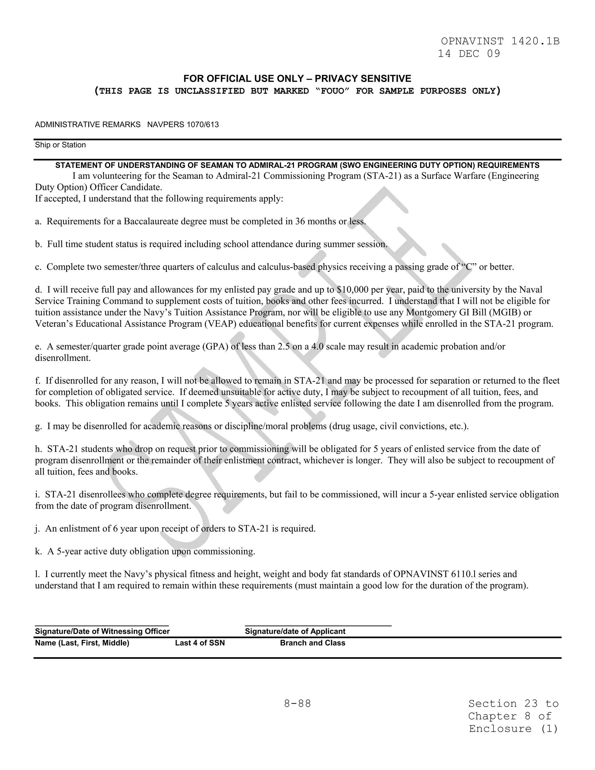 OPNAVINST 1420.1B
                                                                                                        14 DEC 09

                                       FOR OFFICIAL USE ONLY – PRIVACY SENSITIVE
                  (THIS PAGE IS UNCLASSIFIED BUT MARKED “FOUO” FOR SAMPLE PURPOSES ONLY)

ADMINISTRATIVE REMARKS NAVPERS 1070/613

Ship or Station

     STATEMENT OF UNDERSTANDING OF SEAMAN TO ADMIRAL-21 PROGRAM (SWO ENGINEERING DUTY OPTION) REQUIREMENTS
          I am volunteering for the Seaman to Admiral-21 Commissioning Program (STA-21) as a Surface Warfare (Engineering
Duty Option) Officer Candidate.
If accepted, I understand that the following requirements apply:

a. Requirements for a Baccalaureate degree must be completed in 36 months or less.

b. Full time student status is required including school attendance during summer session.

c. Complete two semester/three quarters of calculus and calculus-based physics receiving a passing grade of “C” or better.

d. I will receive full pay and allowances for my enlisted pay grade and up to $10,000 per year, paid to the university by the Naval
Service Training Command to supplement costs of tuition, books and other fees incurred. I understand that I will not be eligible for
tuition assistance under the Navy’s Tuition Assistance Program, nor will be eligible to use any Montgomery GI Bill (MGIB) or
Veteran’s Educational Assistance Program (VEAP) educational benefits for current expenses while enrolled in the STA-21 program.

e. A semester/quarter grade point average (GPA) of less than 2.5 on a 4.0 scale may result in academic probation and/or
disenrollment.

f. If disenrolled for any reason, I will not be allowed to remain in STA-21 and may be processed for separation or returned to the fleet
for completion of obligated service. If deemed unsuitable for active duty, I may be subject to recoupment of all tuition, fees, and
books. This obligation remains until I complete 5 years active enlisted service following the date I am disenrolled from the program.

g. I may be disenrolled for academic reasons or discipline/moral problems (drug usage, civil convictions, etc.).

h. STA-21 students who drop on request prior to commissioning will be obligated for 5 years of enlisted service from the date of
program disenrollment or the remainder of their enlistment contract, whichever is longer. They will also be subject to recoupment of
all tuition, fees and books.

i. STA-21 disenrollees who complete degree requirements, but fail to be commissioned, will incur a 5-year enlisted service obligation
from the date of program disenrollment.

j. An enlistment of 6 year upon receipt of orders to STA-21 is required.

k. A 5-year active duty obligation upon commissioning.

l. I currently meet the Navy’s physical fitness and height, weight and body fat standards of OPNAVINST 6110.l series and
understand that I am required to remain within these requirements (must maintain a good low for the duration of the program).


_______________________________                       __________________________________
Signature/Date of Witnessing Officer                  Signature/date of Applicant
Name (Last, First, Middle)           Last 4 of SSN             Branch and Class




                                                                8-88                                            Section 23 to
                                                                                                                Chapter 8 of
                                                                                                                Enclosure (1)
 