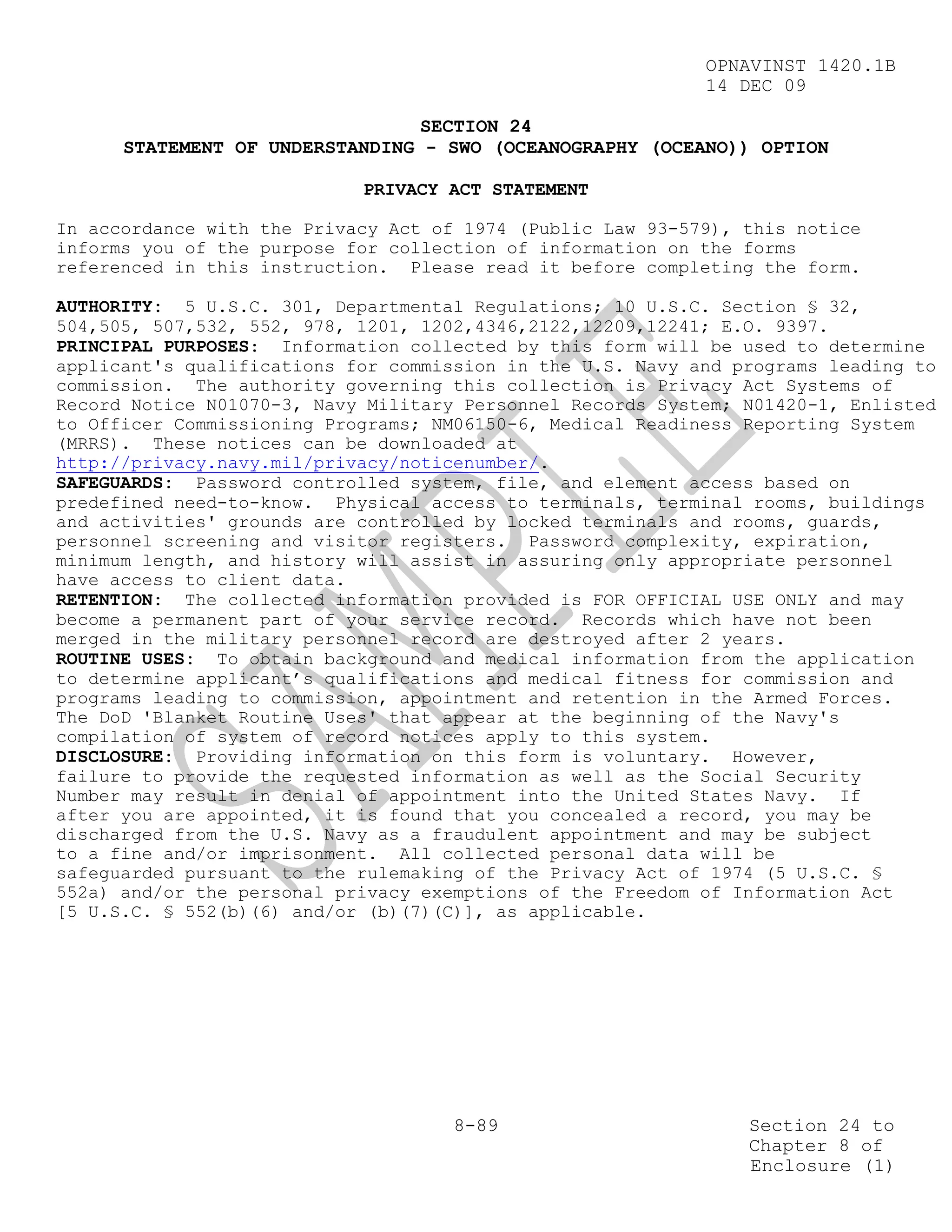OPNAVINST 1420.1B
                                                            14 DEC 09

                                 SECTION 24
      STATEMENT OF UNDERSTANDING - SWO (OCEANOGRAPHY (OCEANO)) OPTION

                            PRIVACY ACT STATEMENT

In accordance with the Privacy Act of 1974 (Public Law 93-579), this notice
informs you of the purpose for collection of information on the forms
referenced in this instruction. Please read it before completing the form.

AUTHORITY: 5 U.S.C. 301, Departmental Regulations; 10 U.S.C. Section § 32,
504,505, 507,532, 552, 978, 1201, 1202,4346,2122,12209,12241; E.O. 9397.
PRINCIPAL PURPOSES: Information collected by this form will be used to determine
applicant's qualifications for commission in the U.S. Navy and programs leading to
commission. The authority governing this collection is Privacy Act Systems of
Record Notice N01070-3, Navy Military Personnel Records System; N01420-1, Enlisted
to Officer Commissioning Programs; NM06150-6, Medical Readiness Reporting System
(MRRS). These notices can be downloaded at
http://privacy.navy.mil/privacy/noticenumber/.
SAFEGUARDS: Password controlled system, file, and element access based on
predefined need-to-know. Physical access to terminals, terminal rooms, buildings
and activities' grounds are controlled by locked terminals and rooms, guards,
personnel screening and visitor registers. Password complexity, expiration,
minimum length, and history will assist in assuring only appropriate personnel
have access to client data.
RETENTION: The collected information provided is FOR OFFICIAL USE ONLY and may
become a permanent part of your service record. Records which have not been
merged in the military personnel record are destroyed after 2 years.
ROUTINE USES: To obtain background and medical information from the application
to determine applicant’s qualifications and medical fitness for commission and
programs leading to commission, appointment and retention in the Armed Forces.
The DoD 'Blanket Routine Uses' that appear at the beginning of the Navy's
compilation of system of record notices apply to this system.
DISCLOSURE: Providing information on this form is voluntary. However,
failure to provide the requested information as well as the Social Security
Number may result in denial of appointment into the United States Navy. If
after you are appointed, it is found that you concealed a record, you may be
discharged from the U.S. Navy as a fraudulent appointment and may be subject
to a fine and/or imprisonment. All collected personal data will be
safeguarded pursuant to the rulemaking of the Privacy Act of 1974 (5 U.S.C. §
552a) and/or the personal privacy exemptions of the Freedom of Information Act
[5 U.S.C. § 552(b)(6) and/or (b)(7)(C)], as applicable.




                                     8-89                       Section 24 to
                                                                Chapter 8 of
                                                                Enclosure (1)
 