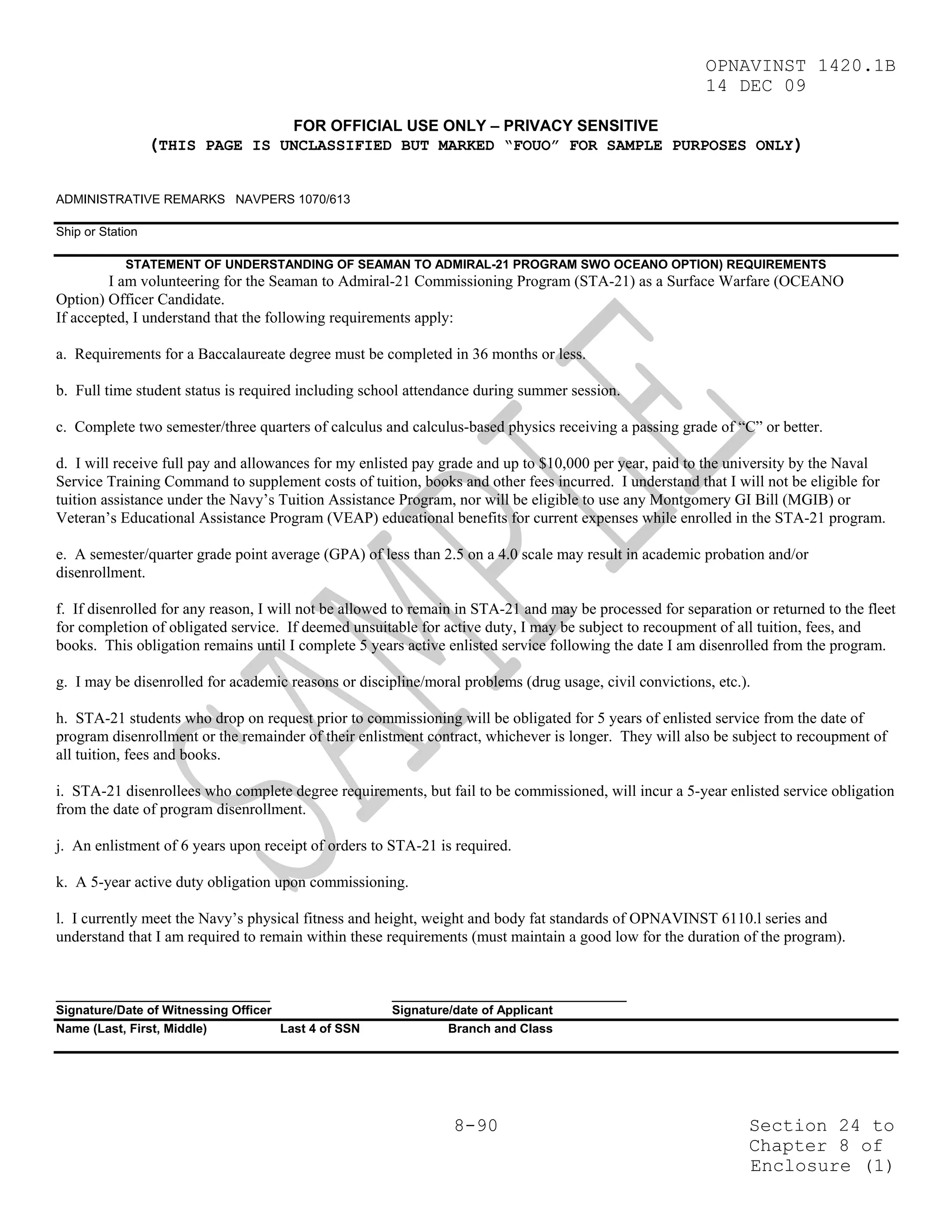 OPNAVINST 1420.1B
                                                                                                         14 DEC 09

                                       FOR OFFICIAL USE ONLY – PRIVACY SENSITIVE
                  (THIS PAGE IS UNCLASSIFIED BUT MARKED “FOUO” FOR SAMPLE PURPOSES ONLY)

ADMINISTRATIVE REMARKS NAVPERS 1070/613

Ship or Station

            STATEMENT OF UNDERSTANDING OF SEAMAN TO ADMIRAL-21 PROGRAM SWO OCEANO OPTION) REQUIREMENTS
         I am volunteering for the Seaman to Admiral-21 Commissioning Program (STA-21) as a Surface Warfare (OCEANO
Option) Officer Candidate.
If accepted, I understand that the following requirements apply:

a. Requirements for a Baccalaureate degree must be completed in 36 months or less.

b. Full time student status is required including school attendance during summer session.

c. Complete two semester/three quarters of calculus and calculus-based physics receiving a passing grade of “C” or better.

d. I will receive full pay and allowances for my enlisted pay grade and up to $10,000 per year, paid to the university by the Naval
Service Training Command to supplement costs of tuition, books and other fees incurred. I understand that I will not be eligible for
tuition assistance under the Navy’s Tuition Assistance Program, nor will be eligible to use any Montgomery GI Bill (MGIB) or
Veteran’s Educational Assistance Program (VEAP) educational benefits for current expenses while enrolled in the STA-21 program.

e. A semester/quarter grade point average (GPA) of less than 2.5 on a 4.0 scale may result in academic probation and/or
disenrollment.

f. If disenrolled for any reason, I will not be allowed to remain in STA-21 and may be processed for separation or returned to the fleet
for completion of obligated service. If deemed unsuitable for active duty, I may be subject to recoupment of all tuition, fees, and
books. This obligation remains until I complete 5 years active enlisted service following the date I am disenrolled from the program.

g. I may be disenrolled for academic reasons or discipline/moral problems (drug usage, civil convictions, etc.).

h. STA-21 students who drop on request prior to commissioning will be obligated for 5 years of enlisted service from the date of
program disenrollment or the remainder of their enlistment contract, whichever is longer. They will also be subject to recoupment of
all tuition, fees and books.

i. STA-21 disenrollees who complete degree requirements, but fail to be commissioned, will incur a 5-year enlisted service obligation
from the date of program disenrollment.

j. An enlistment of 6 years upon receipt of orders to STA-21 is required.

k. A 5-year active duty obligation upon commissioning.

l. I currently meet the Navy’s physical fitness and height, weight and body fat standards of OPNAVINST 6110.l series and
understand that I am required to remain within these requirements (must maintain a good low for the duration of the program).


_______________________________                       __________________________________
Signature/Date of Witnessing Officer                  Signature/date of Applicant
Name (Last, First, Middle)           Last 4 of SSN             Branch and Class




                                                                8-90                                            Section 24 to
                                                                                                                Chapter 8 of
                                                                                                                Enclosure (1)
 