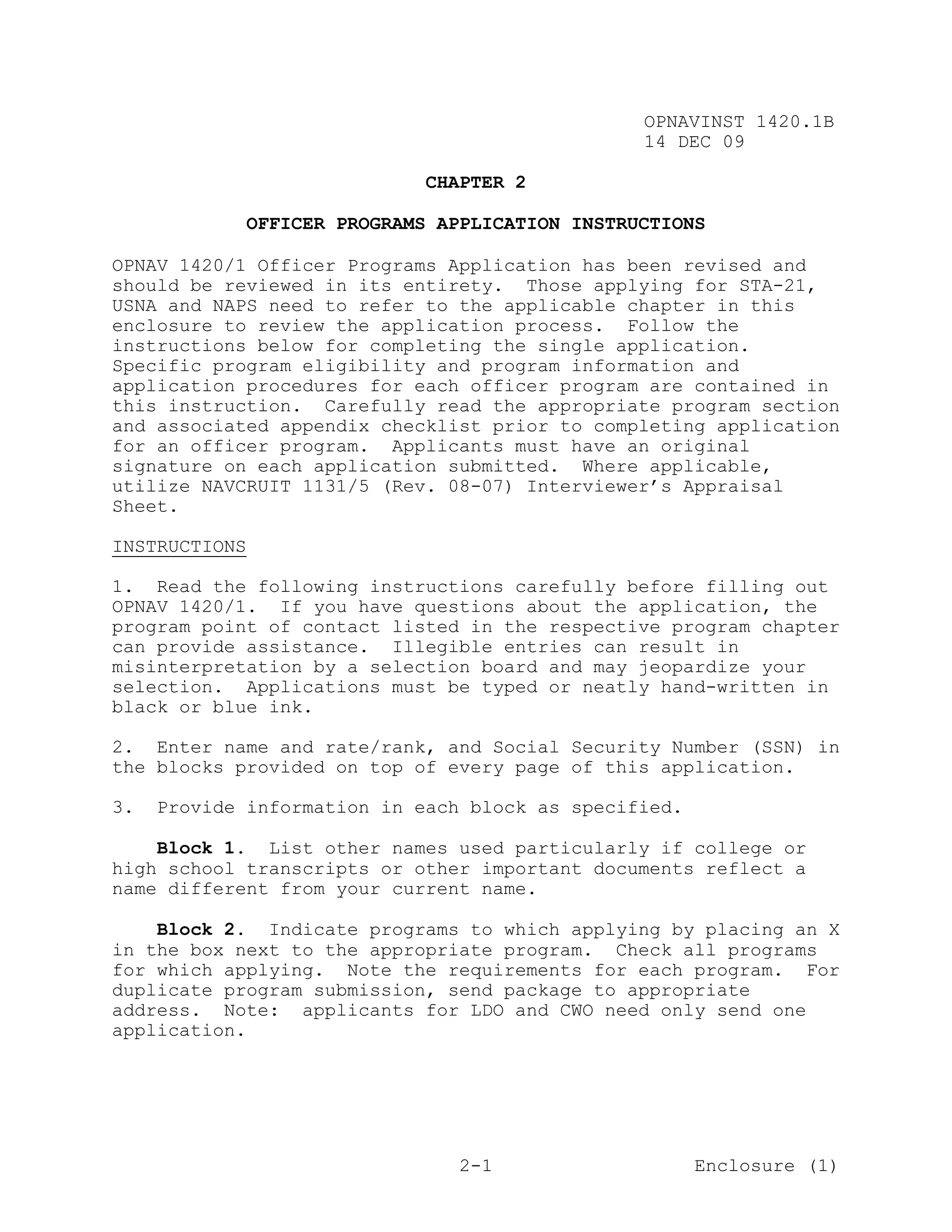 OPNAVINST 1420.1B
                                                  14 DEC 09

                               CHAPTER 2

               OFFICER PROGRAMS APPLICATION INSTRUCTIONS

OPNAV 1420/1 Officer Programs Application has been revised and
should be reviewed in its entirety. Those applying for STA-21,
USNA and NAPS need to refer to the applicable chapter in this
enclosure to review the application process. Follow the
instructions below for completing the single application.
Specific program eligibility and program information and
application procedures for each officer program are contained in
this instruction. Carefully read the appropriate program section
and associated appendix checklist prior to completing application
for an officer program. Applicants must have an original
signature on each application submitted. Where applicable,
utilize NAVCRUIT 1131/5 (Rev. 08-07) Interviewer’s Appraisal
Sheet.

INSTRUCTIONS

1. Read the following instructions carefully before filling out
OPNAV 1420/1. If you have questions about the application, the
program point of contact listed in the respective program chapter
can provide assistance. Illegible entries can result in
misinterpretation by a selection board and may jeopardize your
selection. Applications must be typed or neatly hand-written in
black or blue ink.

2. Enter name and rate/rank, and Social Security Number (SSN) in
the blocks provided on top of every page of this application.

3.   Provide information in each block as specified.

    Block 1. List other names used particularly if college or
high school transcripts or other important documents reflect a
name different from your current name.

    Block 2. Indicate programs to which applying by placing an X
in the box next to the appropriate program. Check all programs
for which applying. Note the requirements for each program. For
duplicate program submission, send package to appropriate
address. Note: applicants for LDO and CWO need only send one
application.




                                  2-1                  Enclosure (1)
 