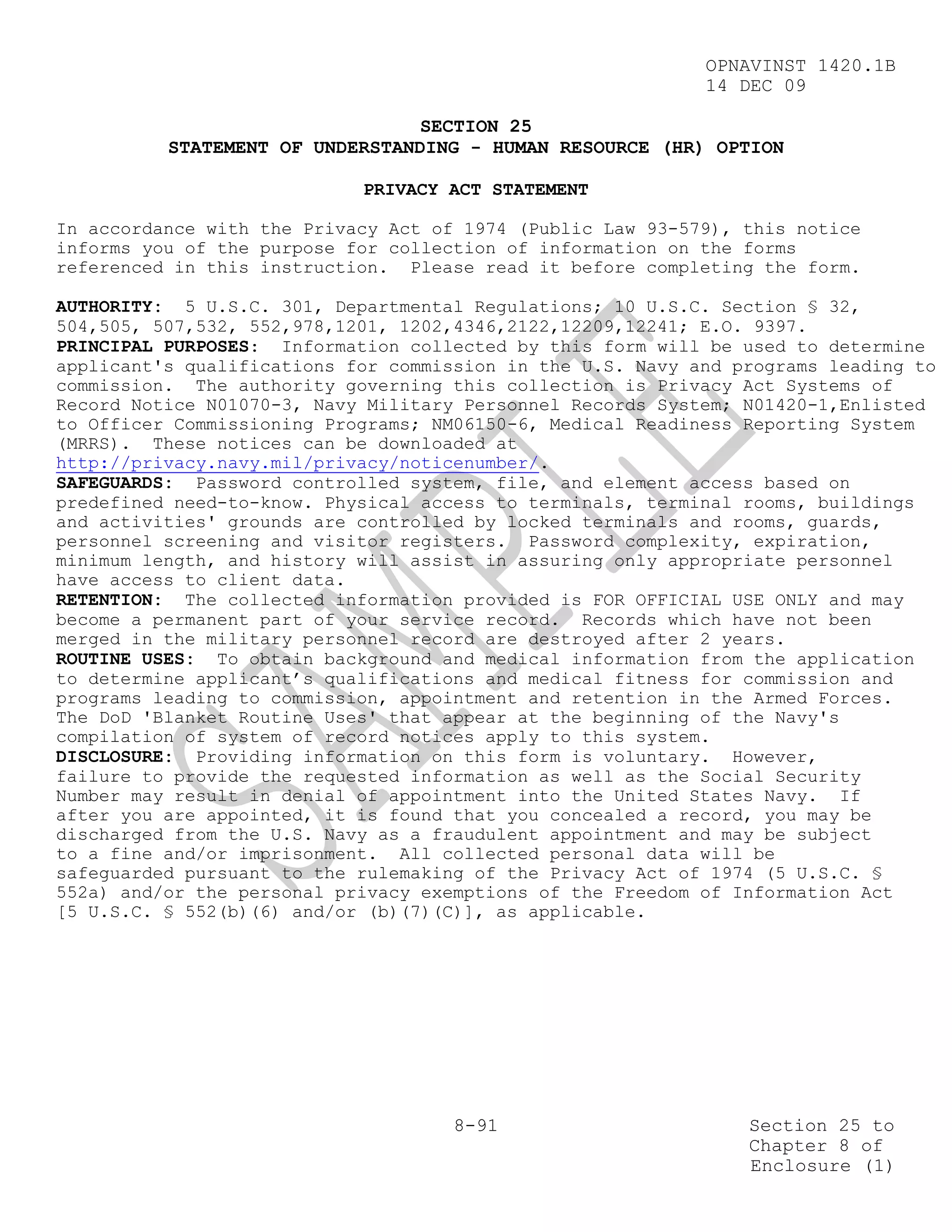 OPNAVINST 1420.1B
                                                            14 DEC 09

                                 SECTION 25
          STATEMENT OF UNDERSTANDING - HUMAN RESOURCE (HR) OPTION

                            PRIVACY ACT STATEMENT

In accordance with the Privacy Act of 1974 (Public Law 93-579), this notice
informs you of the purpose for collection of information on the forms
referenced in this instruction. Please read it before completing the form.

AUTHORITY: 5 U.S.C. 301, Departmental Regulations; 10 U.S.C. Section § 32,
504,505, 507,532, 552,978,1201, 1202,4346,2122,12209,12241; E.O. 9397.
PRINCIPAL PURPOSES: Information collected by this form will be used to determine
applicant's qualifications for commission in the U.S. Navy and programs leading to
commission. The authority governing this collection is Privacy Act Systems of
Record Notice N01070-3, Navy Military Personnel Records System; N01420-1,Enlisted
to Officer Commissioning Programs; NM06150-6, Medical Readiness Reporting System
(MRRS). These notices can be downloaded at
http://privacy.navy.mil/privacy/noticenumber/.
SAFEGUARDS: Password controlled system, file, and element access based on
predefined need-to-know. Physical access to terminals, terminal rooms, buildings
and activities' grounds are controlled by locked terminals and rooms, guards,
personnel screening and visitor registers. Password complexity, expiration,
minimum length, and history will assist in assuring only appropriate personnel
have access to client data.
RETENTION: The collected information provided is FOR OFFICIAL USE ONLY and may
become a permanent part of your service record. Records which have not been
merged in the military personnel record are destroyed after 2 years.
ROUTINE USES: To obtain background and medical information from the application
to determine applicant’s qualifications and medical fitness for commission and
programs leading to commission, appointment and retention in the Armed Forces.
The DoD 'Blanket Routine Uses' that appear at the beginning of the Navy's
compilation of system of record notices apply to this system.
DISCLOSURE: Providing information on this form is voluntary. However,
failure to provide the requested information as well as the Social Security
Number may result in denial of appointment into the United States Navy. If
after you are appointed, it is found that you concealed a record, you may be
discharged from the U.S. Navy as a fraudulent appointment and may be subject
to a fine and/or imprisonment. All collected personal data will be
safeguarded pursuant to the rulemaking of the Privacy Act of 1974 (5 U.S.C. §
552a) and/or the personal privacy exemptions of the Freedom of Information Act
[5 U.S.C. § 552(b)(6) and/or (b)(7)(C)], as applicable.




                                     8-91                       Section 25 to
                                                                Chapter 8 of
                                                                Enclosure (1)
 