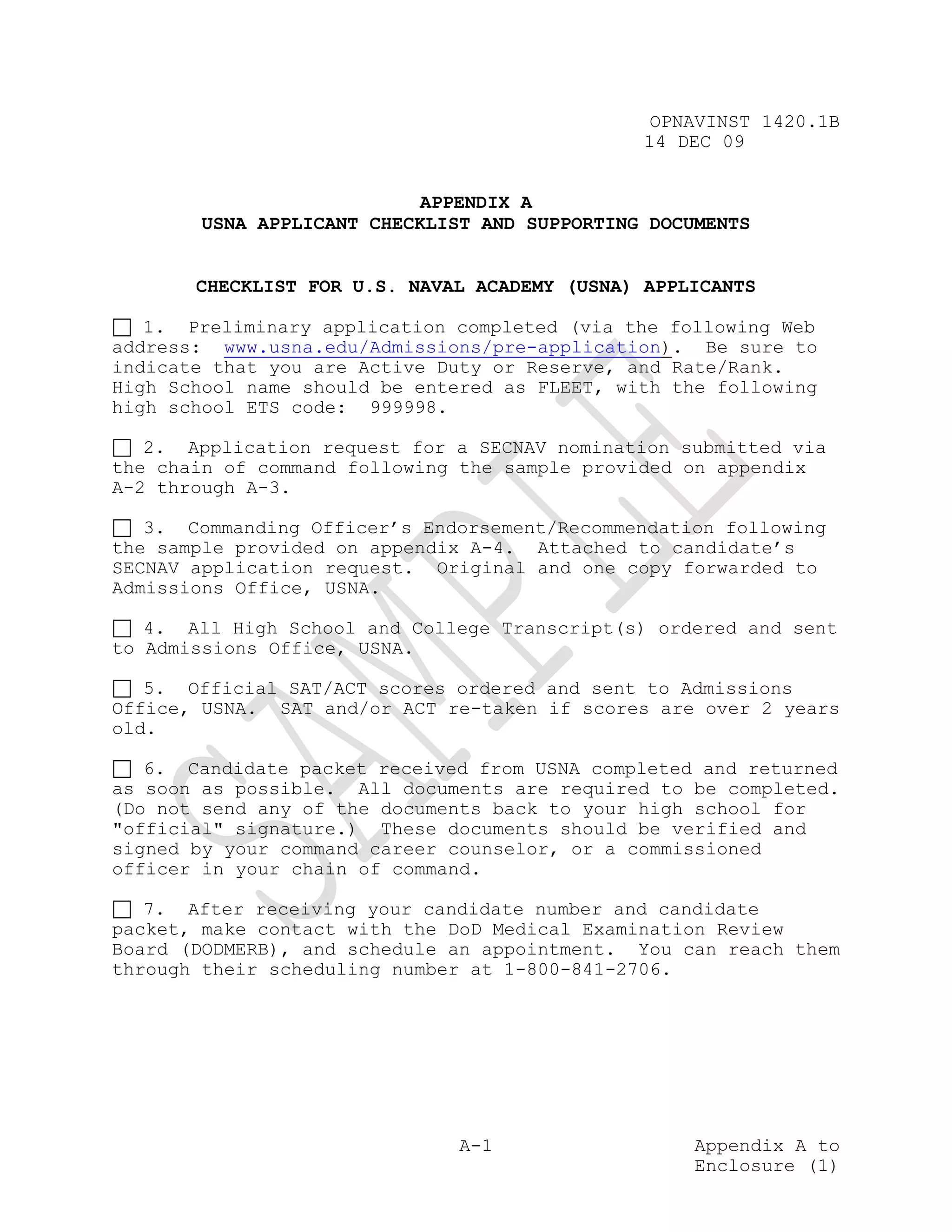 OPNAVINST 1420.1B
                                               14 DEC 09


                            APPENDIX A
        USNA APPLICANT CHECKLIST AND SUPPORTING DOCUMENTS


       CHECKLIST FOR U.S. NAVAL ACADEMY (USNA) APPLICANTS

   1. Preliminary application completed (via the following Web
address: www.usna.edu/Admissions/pre-application). Be sure to
indicate that you are Active Duty or Reserve, and Rate/Rank.
High School name should be entered as FLEET, with the following
high school ETS code: 999998.

   2. Application request for a SECNAV nomination submitted via
the chain of command following the sample provided on appendix
A-2 through A-3.

   3. Commanding Officer’s Endorsement/Recommendation following
the sample provided on appendix A-4. Attached to candidate’s
SECNAV application request. Original and one copy forwarded to
Admissions Office, USNA.

   4. All High School and College Transcript(s) ordered and sent
to Admissions Office, USNA.

   5. Official SAT/ACT scores ordered and sent to Admissions
Office, USNA. SAT and/or ACT re-taken if scores are over 2 years
old.

   6. Candidate packet received from USNA completed and returned
as soon as possible. All documents are required to be completed.
(Do not send any of the documents back to your high school for
"official" signature.) These documents should be verified and
signed by your command career counselor, or a commissioned
officer in your chain of command.

   7. After receiving your candidate number and candidate
packet, make contact with the DoD Medical Examination Review
Board (DODMERB), and schedule an appointment. You can reach them
through their scheduling number at 1-800-841-2706.




                               A-1                  Appendix A to
                                                    Enclosure (1)
 