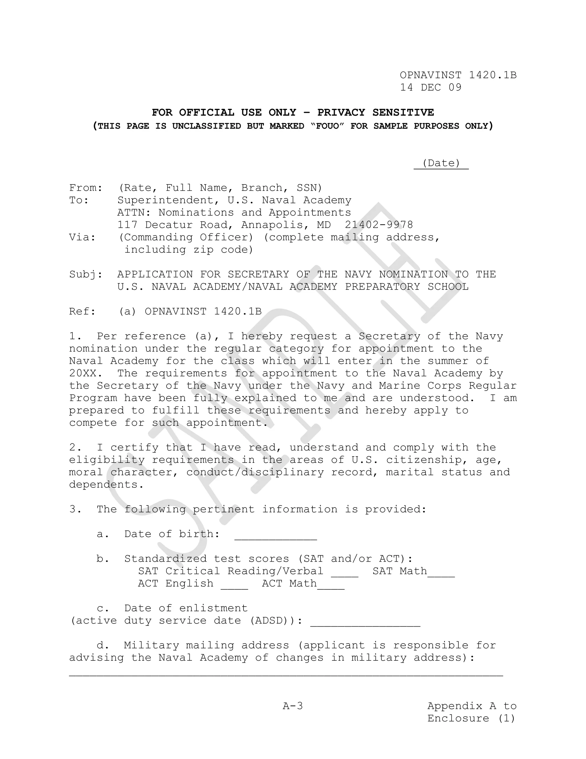 OPNAVINST 1420.1B
                                                          14 DEC 09

               FOR OFFICIAL USE ONLY – PRIVACY SENSITIVE
     (THIS PAGE IS UNCLASSIFIED BUT MARKED “FOUO” FOR SAMPLE PURPOSES ONLY)


                                                              (Date)_

From:     (Rate, Full Name, Branch, SSN)
To:       Superintendent, U.S. Naval Academy
          ATTN: Nominations and Appointments
          117 Decatur Road, Annapolis, MD 21402-9978
Via:      (Commanding Officer) (complete mailing address,
           including zip code)

Subj:     APPLICATION FOR SECRETARY OF THE NAVY NOMINATION TO THE
          U.S. NAVAL ACADEMY/NAVAL ACADEMY PREPARATORY SCHOOL

Ref:      (a) OPNAVINST 1420.1B

1. Per reference (a), I hereby request a Secretary of the Navy
nomination under the regular category for appointment to the
Naval Academy for the class which will enter in the summer of
20XX. The requirements for appointment to the Naval Academy by
the Secretary of the Navy under the Navy and Marine Corps Regular
Program have been fully explained to me and are understood. I am
prepared to fulfill these requirements and hereby apply to
compete for such appointment.

2. I certify that I have read, understand and comply with the
eligibility requirements in the areas of U.S. citizenship, age,
moral character, conduct/disciplinary record, marital status and
dependents.

3.   The following pertinent information is provided:

     a.   Date of birth:     ____________

     b.   Standardized test scores (SAT and/or ACT):
            SAT Critical Reading/Verbal ____ SAT Math____
            ACT English ____ ACT Math____

    c. Date of enlistment
(active duty service date (ADSD)): ________________

    d. Military mailing address (applicant is responsible for
advising the Naval Academy of changes in military address):
_______________________________________________________________


                                      A-3                      Appendix A to
                                                               Enclosure (1)
 
