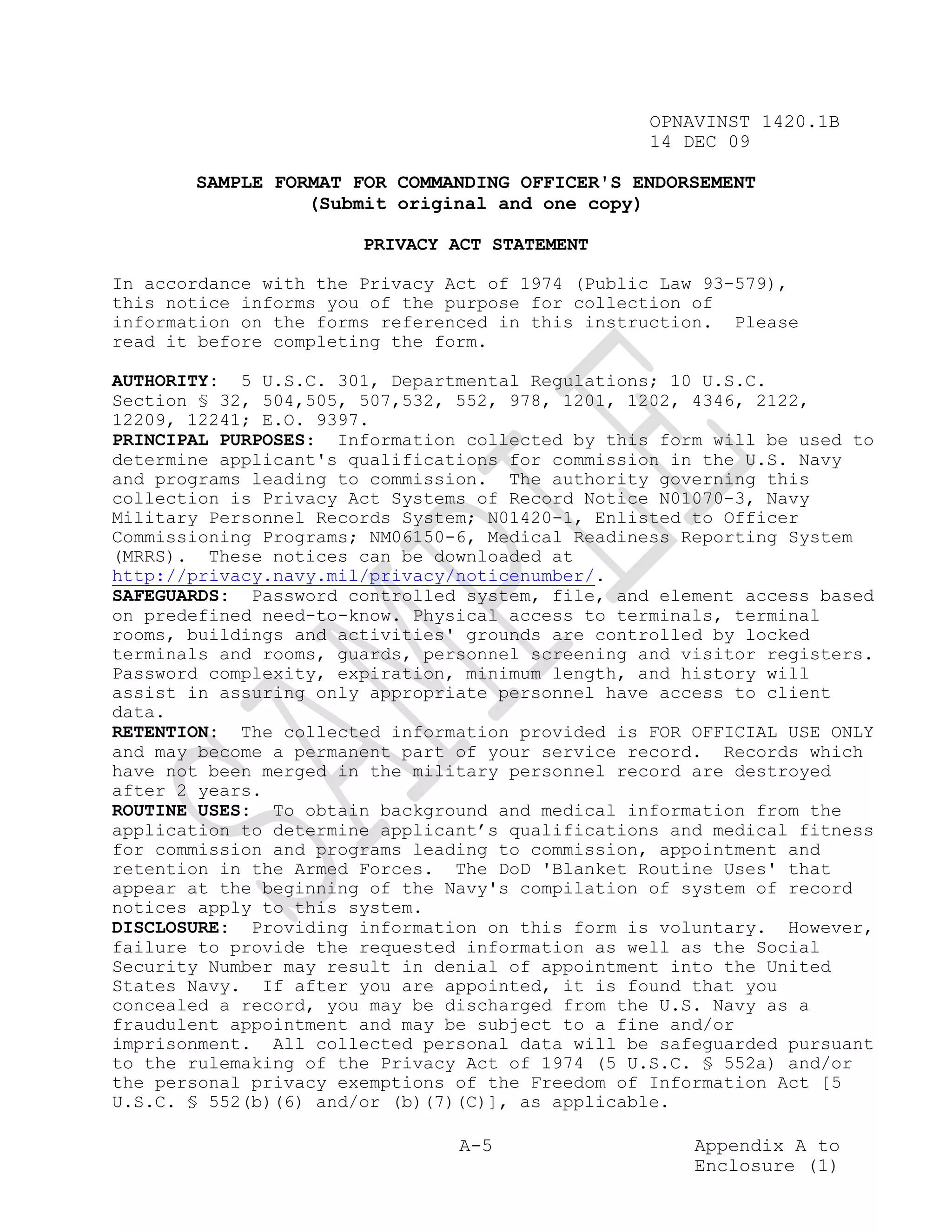 OPNAVINST 1420.1B
                                                  14 DEC 09

       SAMPLE FORMAT FOR COMMANDING OFFICER'S ENDORSEMENT
                 (Submit original and one copy)

                       PRIVACY ACT STATEMENT

In accordance with the Privacy Act of 1974 (Public Law 93-579),
this notice informs you of the purpose for collection of
information on the forms referenced in this instruction. Please
read it before completing the form.

AUTHORITY: 5 U.S.C. 301, Departmental Regulations; 10 U.S.C.
Section § 32, 504,505, 507,532, 552, 978, 1201, 1202, 4346, 2122,
12209, 12241; E.O. 9397.
PRINCIPAL PURPOSES: Information collected by this form will be used to
determine applicant's qualifications for commission in the U.S. Navy
and programs leading to commission. The authority governing this
collection is Privacy Act Systems of Record Notice N01070-3, Navy
Military Personnel Records System; N01420-1, Enlisted to Officer
Commissioning Programs; NM06150-6, Medical Readiness Reporting System
(MRRS). These notices can be downloaded at
http://privacy.navy.mil/privacy/noticenumber/.
SAFEGUARDS: Password controlled system, file, and element access based
on predefined need-to-know. Physical access to terminals, terminal
rooms, buildings and activities' grounds are controlled by locked
terminals and rooms, guards, personnel screening and visitor registers.
Password complexity, expiration, minimum length, and history will
assist in assuring only appropriate personnel have access to client
data.
RETENTION: The collected information provided is FOR OFFICIAL USE ONLY
and may become a permanent part of your service record. Records which
have not been merged in the military personnel record are destroyed
after 2 years.
ROUTINE USES: To obtain background and medical information from the
application to determine applicant’s qualifications and medical fitness
for commission and programs leading to commission, appointment and
retention in the Armed Forces. The DoD 'Blanket Routine Uses' that
appear at the beginning of the Navy's compilation of system of record
notices apply to this system.
DISCLOSURE: Providing information on this form is voluntary. However,
failure to provide the requested information as well as the Social
Security Number may result in denial of appointment into the United
States Navy. If after you are appointed, it is found that you
concealed a record, you may be discharged from the U.S. Navy as a
fraudulent appointment and may be subject to a fine and/or
imprisonment. All collected personal data will be safeguarded pursuant
to the rulemaking of the Privacy Act of 1974 (5 U.S.C. § 552a) and/or
the personal privacy exemptions of the Freedom of Information Act [5
U.S.C. § 552(b)(6) and/or (b)(7)(C)], as applicable.

                                A-5                   Appendix A to
                                                      Enclosure (1)
 