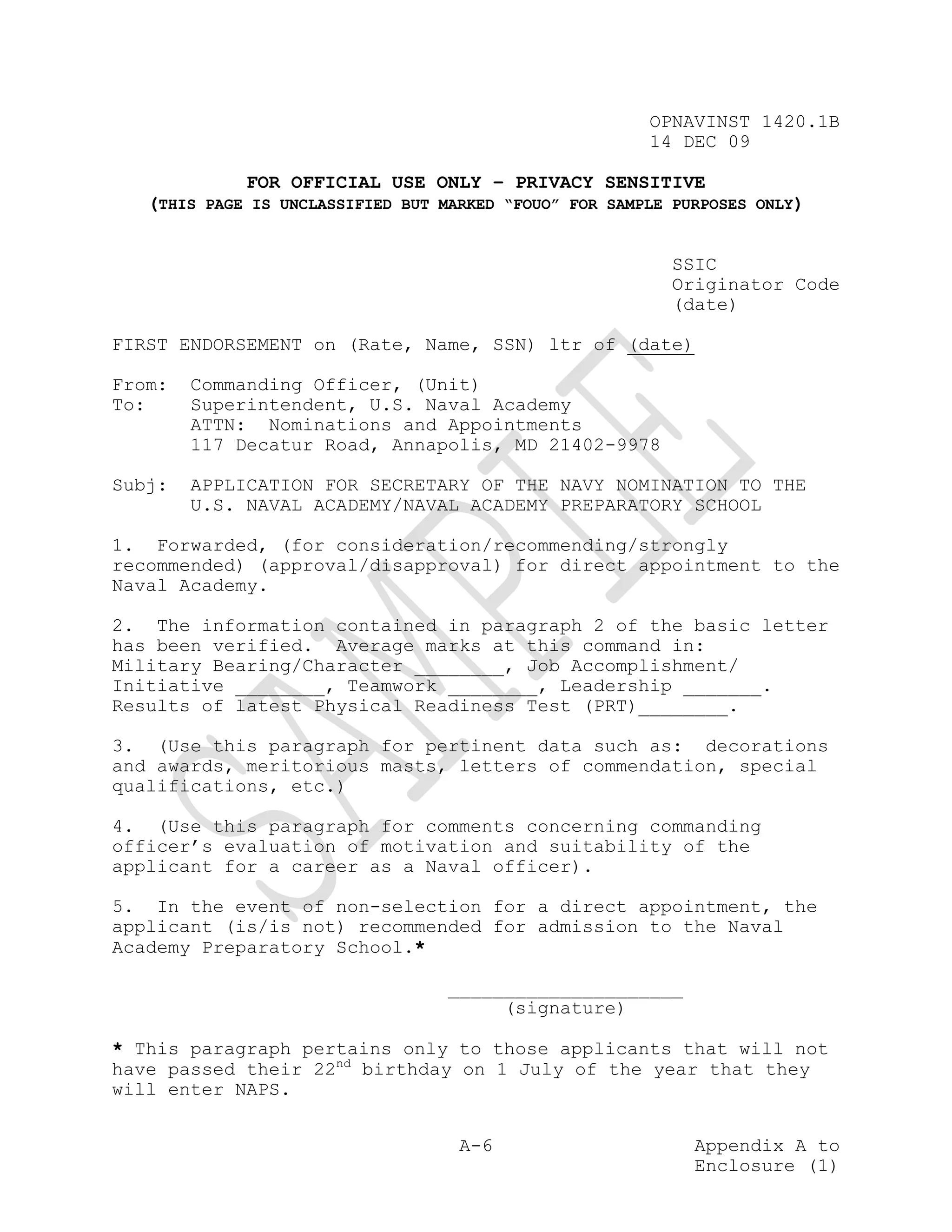 OPNAVINST 1420.1B
                                                        14 DEC 09

             FOR OFFICIAL USE ONLY – PRIVACY SENSITIVE
   (THIS PAGE IS UNCLASSIFIED BUT MARKED “FOUO” FOR SAMPLE PURPOSES ONLY)


                                                          SSIC
                                                          Originator Code
                                                          (date)

FIRST ENDORSEMENT on (Rate, Name, SSN) ltr of (date)

From:   Commanding Officer, (Unit)
To:     Superintendent, U.S. Naval Academy
        ATTN: Nominations and Appointments
        117 Decatur Road, Annapolis, MD 21402-9978

Subj:   APPLICATION FOR SECRETARY OF THE NAVY NOMINATION TO THE
        U.S. NAVAL ACADEMY/NAVAL ACADEMY PREPARATORY SCHOOL

1. Forwarded, (for consideration/recommending/strongly
recommended) (approval/disapproval) for direct appointment to the
Naval Academy.

2. The information contained in paragraph 2 of the basic letter
has been verified. Average marks at this command in:
Military Bearing/Character ________, Job Accomplishment/
Initiative ________, Teamwork ________, Leadership _______.
Results of latest Physical Readiness Test (PRT)________.

3. (Use this paragraph for pertinent data such as: decorations
and awards, meritorious masts, letters of commendation, special
qualifications, etc.)

4. (Use this paragraph for comments concerning commanding
officer’s evaluation of motivation and suitability of the
applicant for a career as a Naval officer).

5. In the event of non-selection for a direct appointment, the
applicant (is/is not) recommended for admission to the Naval
Academy Preparatory School.*

                                   _____________________
                                        (signature)

* This paragraph pertains only to those applicants that will not
have passed their 22nd birthday on 1 July of the year that they
will enter NAPS.


                                    A-6                      Appendix A to
                                                             Enclosure (1)
 