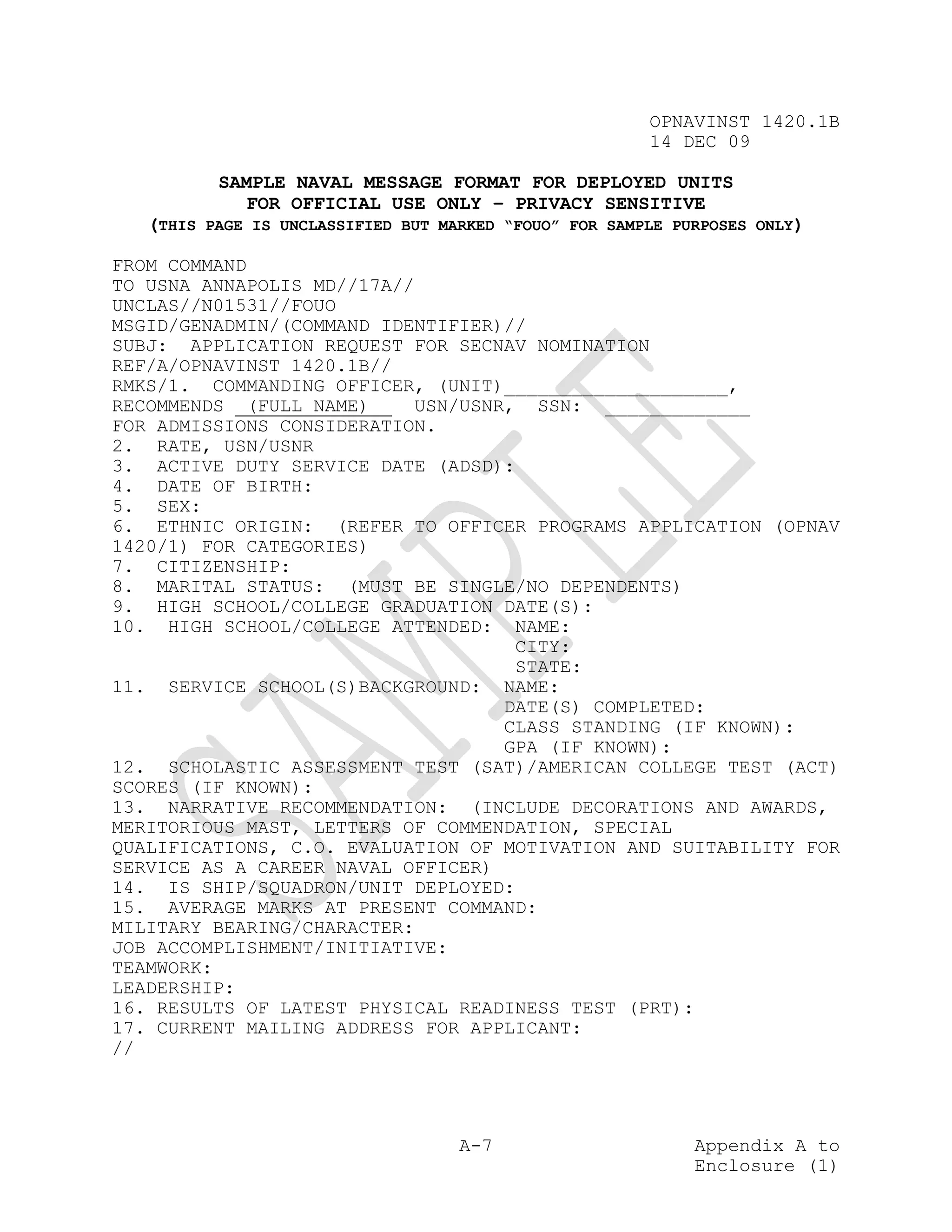 OPNAVINST 1420.1B
                                                        14 DEC 09

          SAMPLE NAVAL MESSAGE FORMAT FOR DEPLOYED UNITS
             FOR OFFICIAL USE ONLY – PRIVACY SENSITIVE
   (THIS PAGE IS UNCLASSIFIED BUT MARKED “FOUO” FOR SAMPLE PURPOSES ONLY)

FROM COMMAND
TO USNA ANNAPOLIS MD//17A//
UNCLAS//N01531//FOUO
MSGID/GENADMIN/(COMMAND IDENTIFIER)//
SUBJ: APPLICATION REQUEST FOR SECNAV NOMINATION
REF/A/OPNAVINST 1420.1B//
RMKS/1. COMMANDING OFFICER, (UNIT)____________________,
RECOMMENDS (FULL NAME)      USN/USNR, SSN: _____________
FOR ADMISSIONS CONSIDERATION.
2. RATE, USN/USNR
3. ACTIVE DUTY SERVICE DATE (ADSD):
4. DATE OF BIRTH:
5. SEX:
6. ETHNIC ORIGIN: (REFER TO OFFICER PROGRAMS APPLICATION (OPNAV
1420/1) FOR CATEGORIES)
7. CITIZENSHIP:
8. MARITAL STATUS: (MUST BE SINGLE/NO DEPENDENTS)
9. HIGH SCHOOL/COLLEGE GRADUATION DATE(S):
10. HIGH SCHOOL/COLLEGE ATTENDED: NAME:
                                     CITY:
                                     STATE:
11. SERVICE SCHOOL(S)BACKGROUND: NAME:
                                    DATE(S) COMPLETED:
                                    CLASS STANDING (IF KNOWN):
                                    GPA (IF KNOWN):
12. SCHOLASTIC ASSESSMENT TEST (SAT)/AMERICAN COLLEGE TEST (ACT)
SCORES (IF KNOWN):
13. NARRATIVE RECOMMENDATION: (INCLUDE DECORATIONS AND AWARDS,
MERITORIOUS MAST, LETTERS OF COMMENDATION, SPECIAL
QUALIFICATIONS, C.O. EVALUATION OF MOTIVATION AND SUITABILITY FOR
SERVICE AS A CAREER NAVAL OFFICER)
14. IS SHIP/SQUADRON/UNIT DEPLOYED:
15. AVERAGE MARKS AT PRESENT COMMAND:
MILITARY BEARING/CHARACTER:
JOB ACCOMPLISHMENT/INITIATIVE:
TEAMWORK:
LEADERSHIP:
16. RESULTS OF LATEST PHYSICAL READINESS TEST (PRT):
17. CURRENT MAILING ADDRESS FOR APPLICANT:
//




                                    A-7                      Appendix A to
                                                             Enclosure (1)
 