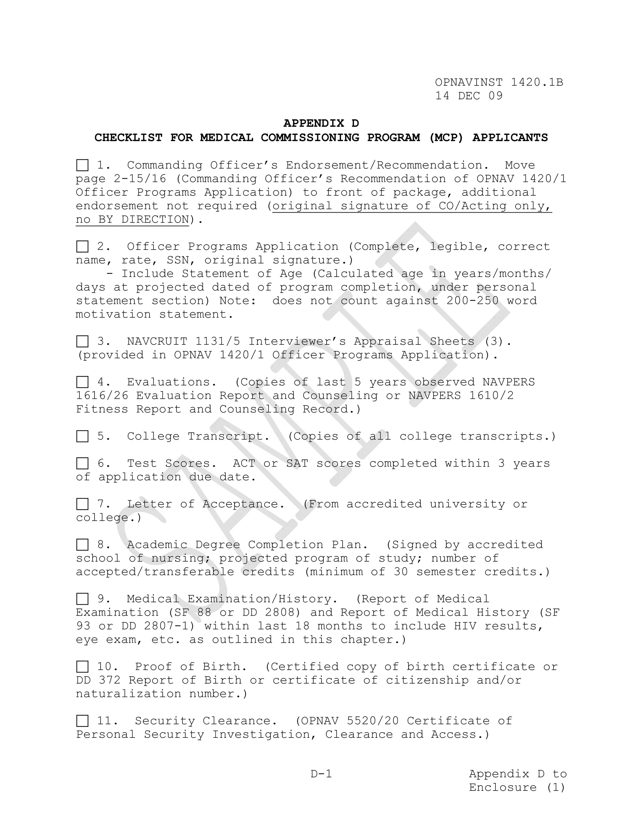 OPNAVINST 1420.1B
                                                14 DEC 09

                           APPENDIX D
  CHECKLIST FOR MEDICAL COMMISSIONING PROGRAM (MCP) APPLICANTS

   1. Commanding Officer’s Endorsement/Recommendation. Move
page 2-15/16 (Commanding Officer’s Recommendation of OPNAV 1420/1
Officer Programs Application) to front of package, additional
endorsement not required (original signature of CO/Acting only,
no BY DIRECTION).

   2. Officer Programs Application (Complete, legible, correct
name, rate, SSN, original signature.)
    - Include Statement of Age (Calculated age in years/months/
days at projected dated of program completion, under personal
statement section) Note: does not count against 200-250 word
motivation statement.

   3. NAVCRUIT 1131/5 Interviewer’s Appraisal Sheets (3).
(provided in OPNAV 1420/1 Officer Programs Application).

   4. Evaluations. (Copies of last 5 years observed NAVPERS
1616/26 Evaluation Report and Counseling or NAVPERS 1610/2
Fitness Report and Counseling Record.)

  5.   College Transcript.   (Copies of all college transcripts.)

   6. Test Scores. ACT or SAT scores completed within 3 years
of application due date.

   7. Letter of Acceptance.   (From accredited university or
college.)

   8. Academic Degree Completion Plan. (Signed by accredited
school of nursing; projected program of study; number of
accepted/transferable credits (minimum of 30 semester credits.)

   9. Medical Examination/History. (Report of Medical
Examination (SF 88 or DD 2808) and Report of Medical History (SF
93 or DD 2807-1) within last 18 months to include HIV results,
eye exam, etc. as outlined in this chapter.)

   10. Proof of Birth. (Certified copy of birth certificate or
DD 372 Report of Birth or certificate of citizenship and/or
naturalization number.)

   11. Security Clearance. (OPNAV 5520/20 Certificate of
Personal Security Investigation, Clearance and Access.)


                                D-1                  Appendix D to
                                                     Enclosure (1)
 