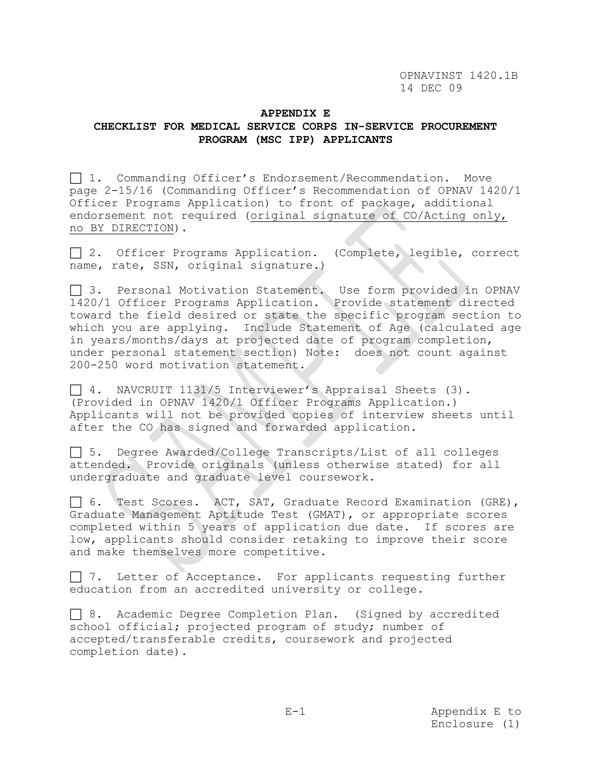 OPNAVINST 1420.1B
                                               14 DEC 09

                           APPENDIX E
   CHECKLIST FOR MEDICAL SERVICE CORPS IN-SERVICE PROCUREMENT
                  PROGRAM (MSC IPP) APPLICANTS


   1. Commanding Officer’s Endorsement/Recommendation. Move
page 2-15/16 (Commanding Officer’s Recommendation of OPNAV 1420/1
Officer Programs Application) to front of package, additional
endorsement not required (original signature of CO/Acting only,
no BY DIRECTION).

   2. Officer Programs Application. (Complete, legible, correct
name, rate, SSN, original signature.)

   3. Personal Motivation Statement. Use form provided in OPNAV
1420/1 Officer Programs Application. Provide statement directed
toward the field desired or state the specific program section to
which you are applying. Include Statement of Age (calculated age
in years/months/days at projected date of program completion,
under personal statement section) Note: does not count against
200-250 word motivation statement.

   4. NAVCRUIT 1131/5 Interviewer’s Appraisal Sheets (3).
(Provided in OPNAV 1420/1 Officer Programs Application.)
Applicants will not be provided copies of interview sheets until
after the CO has signed and forwarded application.

   5. Degree Awarded/College Transcripts/List of all colleges
attended. Provide originals (unless otherwise stated) for all
undergraduate and graduate level coursework.

   6. Test Scores. ACT, SAT, Graduate Record Examination (GRE),
Graduate Management Aptitude Test (GMAT), or appropriate scores
completed within 5 years of application due date. If scores are
low, applicants should consider retaking to improve their score
and make themselves more competitive.

   7. Letter of Acceptance. For applicants requesting further
education from an accredited university or college.

   8. Academic Degree Completion Plan. (Signed by accredited
school official; projected program of study; number of
accepted/transferable credits, coursework and projected
completion date).




                               E-1                  Appendix E to
                                                    Enclosure (1)
 