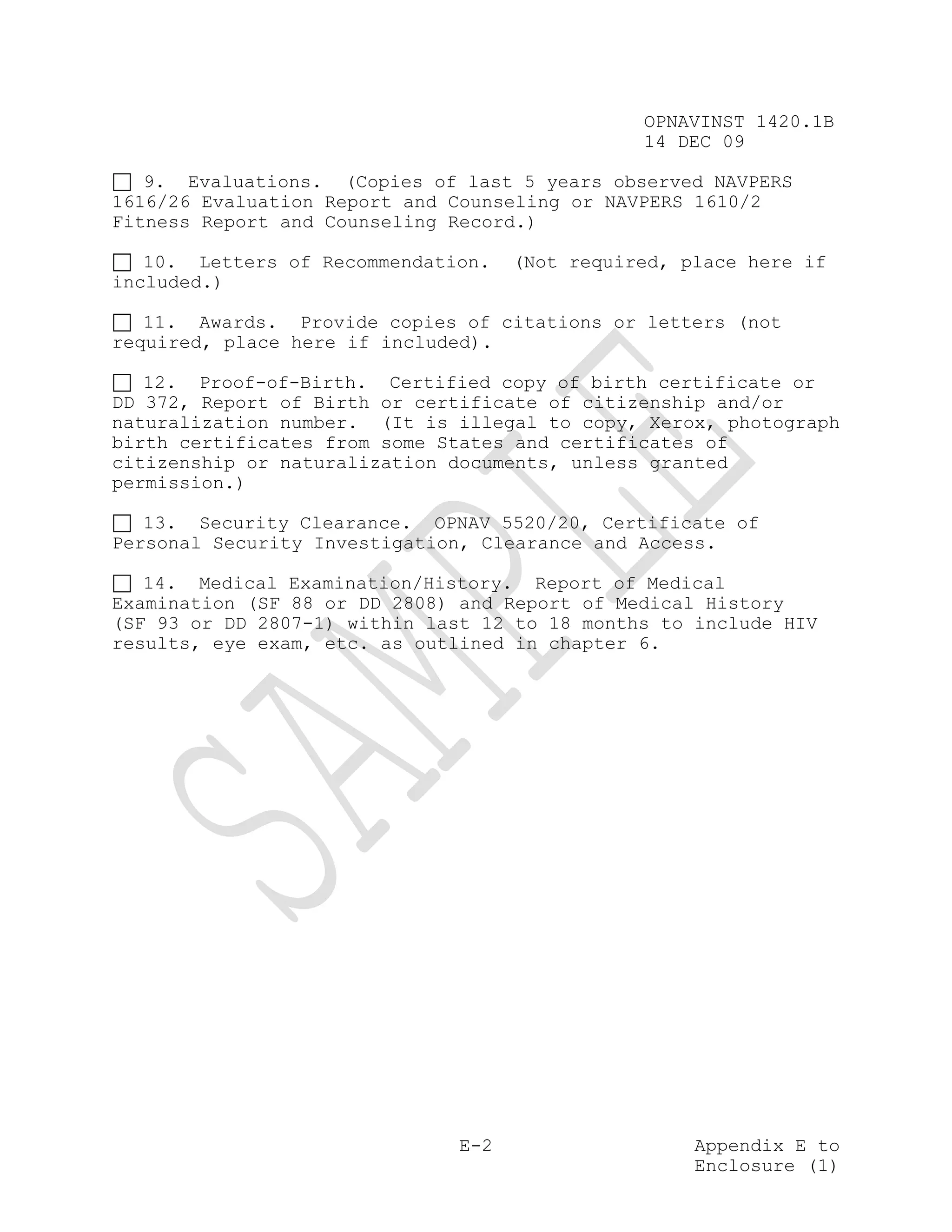 OPNAVINST 1420.1B
                                                14 DEC 09

   9. Evaluations. (Copies of last 5 years observed NAVPERS
1616/26 Evaluation Report and Counseling or NAVPERS 1610/2
Fitness Report and Counseling Record.)

   10. Letters of Recommendation.    (Not required, place here if
included.)

   11. Awards. Provide copies of citations or letters (not
required, place here if included).

   12. Proof-of-Birth. Certified copy of birth certificate or
DD 372, Report of Birth or certificate of citizenship and/or
naturalization number. (It is illegal to copy, Xerox, photograph
birth certificates from some States and certificates of
citizenship or naturalization documents, unless granted
permission.)

   13. Security Clearance. OPNAV 5520/20, Certificate of
Personal Security Investigation, Clearance and Access.

   14. Medical Examination/History. Report of Medical
Examination (SF 88 or DD 2808) and Report of Medical History
(SF 93 or DD 2807-1) within last 12 to 18 months to include HIV
results, eye exam, etc. as outlined in chapter 6.




                               E-2                   Appendix E to
                                                     Enclosure (1)
 