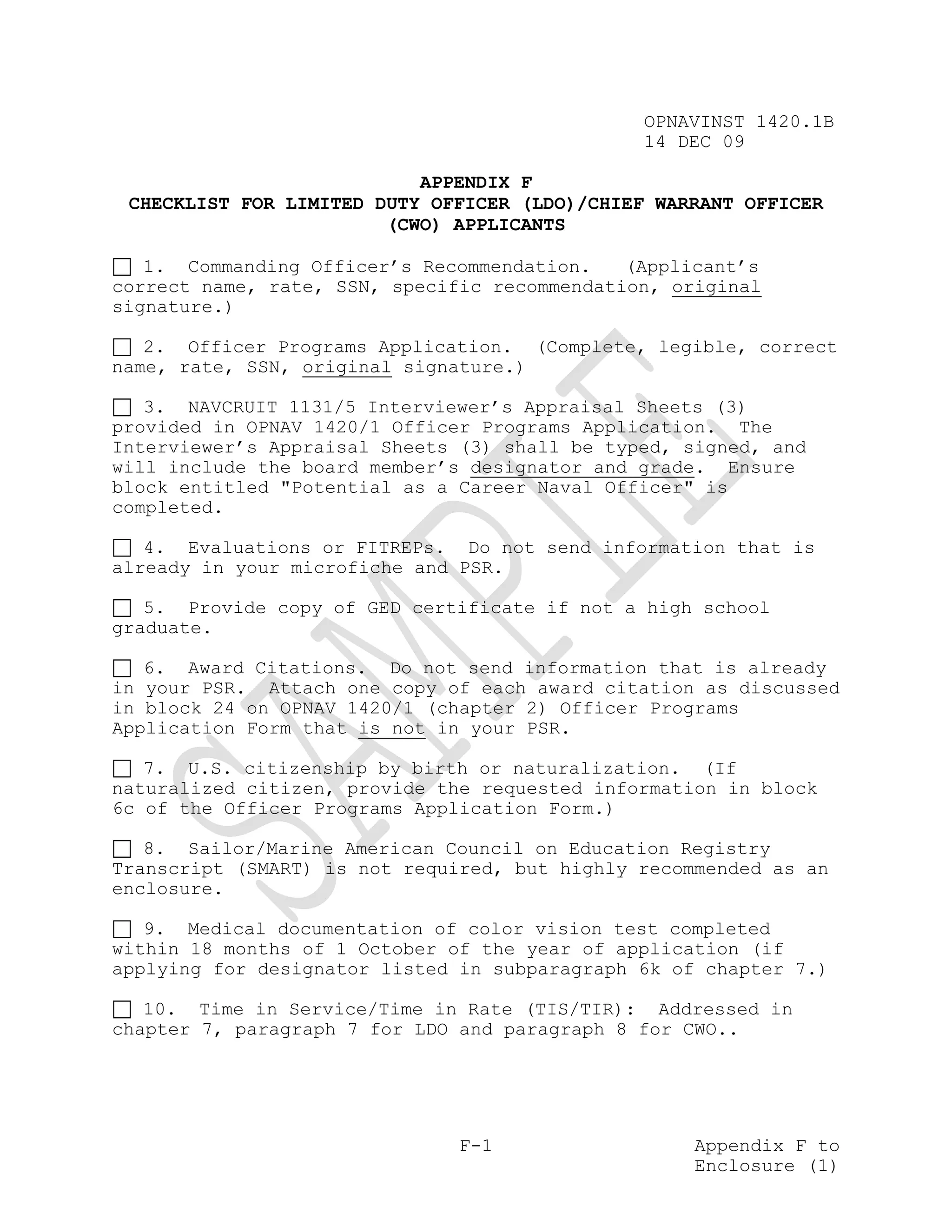 OPNAVINST 1420.1B
                                               14 DEC 09

                           APPENDIX F
 CHECKLIST FOR LIMITED DUTY OFFICER (LDO)/CHIEF WARRANT OFFICER
                        (CWO) APPLICANTS

   1. Commanding Officer’s Recommendation.    (Applicant’s
correct name, rate, SSN, specific recommendation, original
signature.)

   2. Officer Programs Application. (Complete, legible, correct
name, rate, SSN, original signature.)

   3. NAVCRUIT 1131/5 Interviewer’s Appraisal Sheets (3)
provided in OPNAV 1420/1 Officer Programs Application. The
Interviewer’s Appraisal Sheets (3) shall be typed, signed, and
will include the board member’s designator and grade. Ensure
block entitled "Potential as a Career Naval Officer" is
completed.

   4. Evaluations or FITREPs. Do not send information that is
already in your microfiche and PSR.

   5. Provide copy of GED certificate if not a high school
graduate.

   6. Award Citations. Do not send information that is already
in your PSR. Attach one copy of each award citation as discussed
in block 24 on OPNAV 1420/1 (chapter 2) Officer Programs
Application Form that is not in your PSR.

   7. U.S. citizenship by birth or naturalization. (If
naturalized citizen, provide the requested information in block
6c of the Officer Programs Application Form.)

   8. Sailor/Marine American Council on Education Registry
Transcript (SMART) is not required, but highly recommended as an
enclosure.

   9. Medical documentation of color vision test completed
within 18 months of 1 October of the year of application (if
applying for designator listed in subparagraph 6k of chapter 7.)

   10. Time in Service/Time in Rate (TIS/TIR): Addressed in
chapter 7, paragraph 7 for LDO and paragraph 8 for CWO..




                               F-1                  Appendix F to
                                                    Enclosure (1)
 
