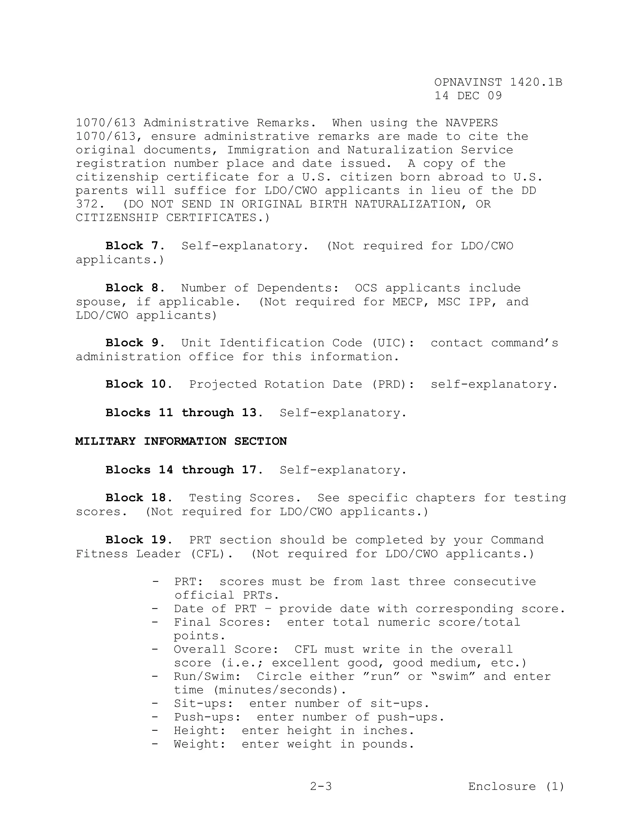OPNAVINST 1420.1B
                                                   14 DEC 09

1070/613 Administrative Remarks. When using the NAVPERS
1070/613, ensure administrative remarks are made to cite the
original documents, Immigration and Naturalization Service
registration number place and date issued. A copy of the
citizenship certificate for a U.S. citizen born abroad to U.S.
parents will suffice for LDO/CWO applicants in lieu of the DD
372. (DO NOT SEND IN ORIGINAL BIRTH NATURALIZATION, OR
CITIZENSHIP CERTIFICATES.)

    Block 7.    Self-explanatory.    (Not required for LDO/CWO
applicants.)

    Block 8. Number of Dependents: OCS applicants include
spouse, if applicable. (Not required for MECP, MSC IPP, and
LDO/CWO applicants)

    Block 9. Unit Identification Code (UIC):       contact command’s
administration office for this information.

   Block 10.     Projected Rotation Date (PRD):    self-explanatory.

   Blocks 11 through 13.     Self-explanatory.

MILITARY INFORMATION SECTION

   Blocks 14 through 17.     Self-explanatory.

    Block 18. Testing Scores. See specific chapters for testing
scores. (Not required for LDO/CWO applicants.)

    Block 19. PRT section should be completed by your Command
Fitness Leader (CFL). (Not required for LDO/CWO applicants.)

          -    PRT: scores must be from last three consecutive
               official PRTs.
          -    Date of PRT – provide date with corresponding score.
          -    Final Scores: enter total numeric score/total
               points.
          -    Overall Score: CFL must write in the overall
               score (i.e.; excellent good, good medium, etc.)
          -    Run/Swim: Circle either ”run” or “swim” and enter
               time (minutes/seconds).
          -    Sit-ups: enter number of sit-ups.
          -    Push-ups: enter number of push-ups.
          -    Height: enter height in inches.
          -    Weight: enter weight in pounds.


                                    2-3                 Enclosure (1)
 