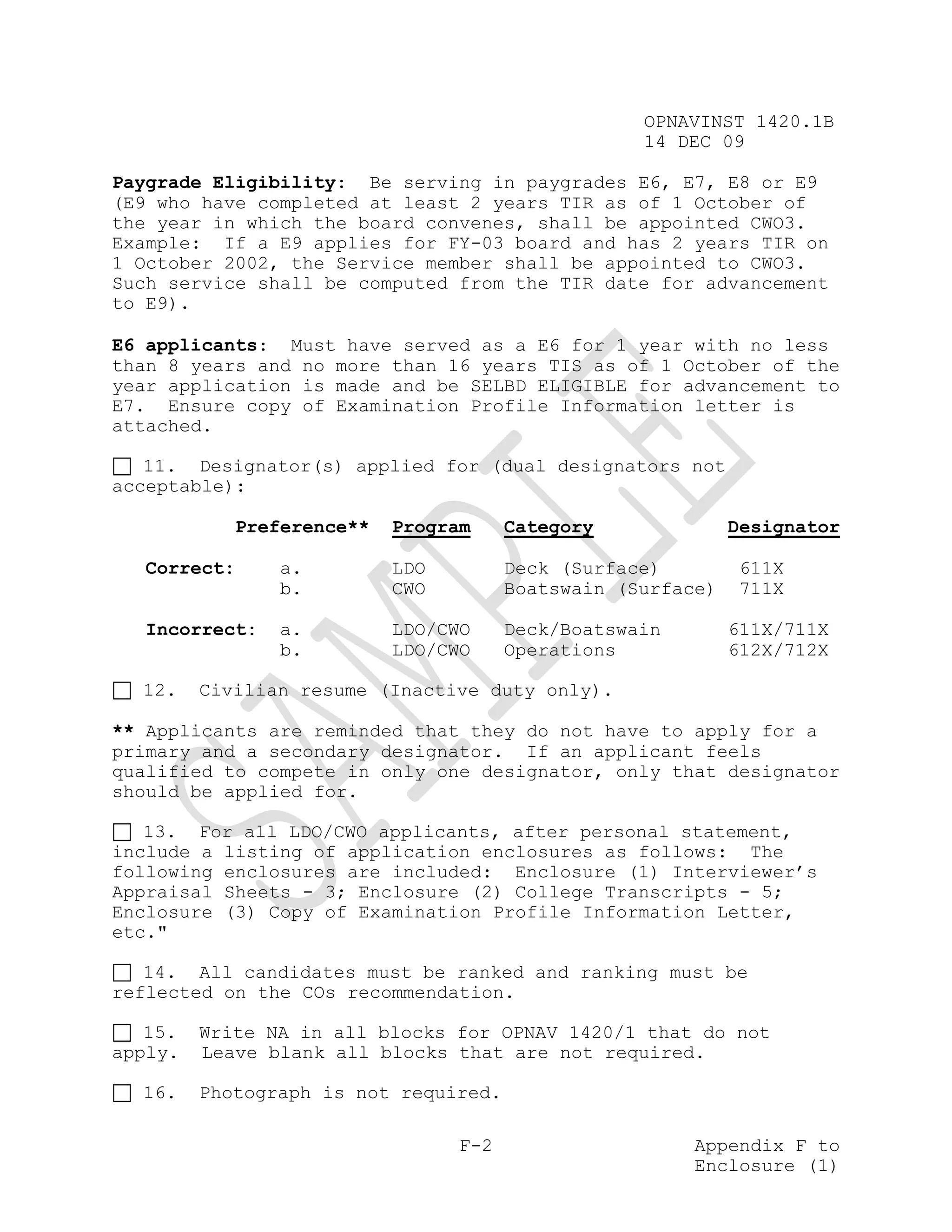 OPNAVINST 1420.1B
                                                    14 DEC 09

Paygrade Eligibility: Be serving in paygrades E6, E7, E8 or E9
(E9 who have completed at least 2 years TIR as of 1 October of
the year in which the board convenes, shall be appointed CWO3.
Example: If a E9 applies for FY-03 board and has 2 years TIR on
1 October 2002, the Service member shall be appointed to CWO3.
Such service shall be computed from the TIR date for advancement
to E9).

E6 applicants: Must have served as a E6 for 1 year with no less
than 8 years and no more than 16 years TIS as of 1 October of the
year application is made and be SELBD ELIGIBLE for advancement to
E7. Ensure copy of Examination Profile Information letter is
attached.

   11. Designator(s) applied for (dual designators not
acceptable):

             Preference**   Program     Category              Designator

  Correct:       a.         LDO         Deck (Surface)        611X
                 b.         CWO         Boatswain (Surface)   711X

  Incorrect:     a.         LDO/CWO     Deck/Boatswain        611X/711X
                 b.         LDO/CWO     Operations            612X/712X

  12.    Civilian resume (Inactive duty only).

** Applicants are reminded that they do not have to apply for a
primary and a secondary designator. If an applicant feels
qualified to compete in only one designator, only that designator
should be applied for.

   13. For all LDO/CWO applicants, after personal statement,
include a listing of application enclosures as follows: The
following enclosures are included: Enclosure (1) Interviewer’s
Appraisal Sheets - 3; Enclosure (2) College Transcripts - 5;
Enclosure (3) Copy of Examination Profile Information Letter,
etc."

   14. All candidates must be ranked and ranking must be
reflected on the COs recommendation.

   15.   Write NA in all blocks for OPNAV 1420/1 that do not
apply.   Leave blank all blocks that are not required.

  16.    Photograph is not required.

                                  F-2                    Appendix F to
                                                         Enclosure (1)
 
