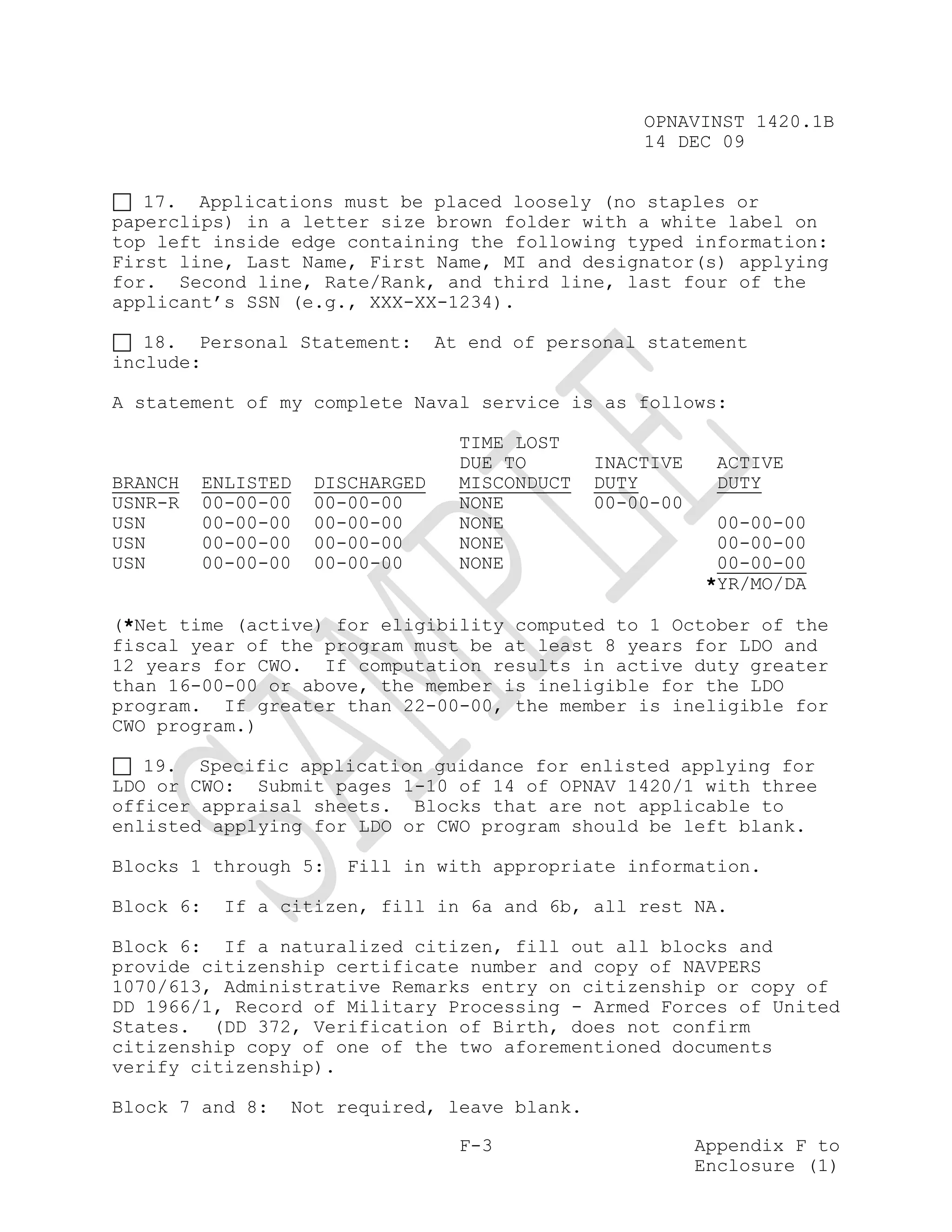 OPNAVINST 1420.1B
                                                    14 DEC 09


   17. Applications must be placed loosely (no staples or
paperclips) in a letter size brown folder with a white label on
top left inside edge containing the following typed information:
First line, Last Name, First Name, MI and designator(s) applying
for. Second line, Rate/Rank, and third line, last four of the
applicant’s SSN (e.g., XXX-XX-1234).

   18. Personal Statement:       At end of personal statement
include:

A statement of my complete Naval service is as follows:

                                   TIME LOST
                                   DUE TO       INACTIVE    ACTIVE
BRANCH   ENLISTED   DISCHARGED     MISCONDUCT   DUTY        DUTY
USNR-R   00-00-00   00-00-00       NONE         00-00-00
USN      00-00-00   00-00-00       NONE                      00-00-00
USN      00-00-00   00-00-00       NONE                      00-00-00
USN      00-00-00   00-00-00       NONE                      00-00-00
                                                            *YR/MO/DA

(*Net time (active) for eligibility computed to 1 October of the
fiscal year of the program must be at least 8 years for LDO and
12 years for CWO. If computation results in active duty greater
than 16-00-00 or above, the member is ineligible for the LDO
program. If greater than 22-00-00, the member is ineligible for
CWO program.)

   19. Specific application guidance for enlisted applying for
LDO or CWO: Submit pages 1-10 of 14 of OPNAV 1420/1 with three
officer appraisal sheets. Blocks that are not applicable to
enlisted applying for LDO or CWO program should be left blank.

Blocks 1 through 5:   Fill in with appropriate information.

Block 6:   If a citizen, fill in 6a and 6b, all rest NA.

Block 6: If a naturalized citizen, fill out all blocks and
provide citizenship certificate number and copy of NAVPERS
1070/613, Administrative Remarks entry on citizenship or copy of
DD 1966/1, Record of Military Processing - Armed Forces of United
States. (DD 372, Verification of Birth, does not confirm
citizenship copy of one of the two aforementioned documents
verify citizenship).

Block 7 and 8:   Not required, leave blank.

                                   F-3                     Appendix F to
                                                           Enclosure (1)
 