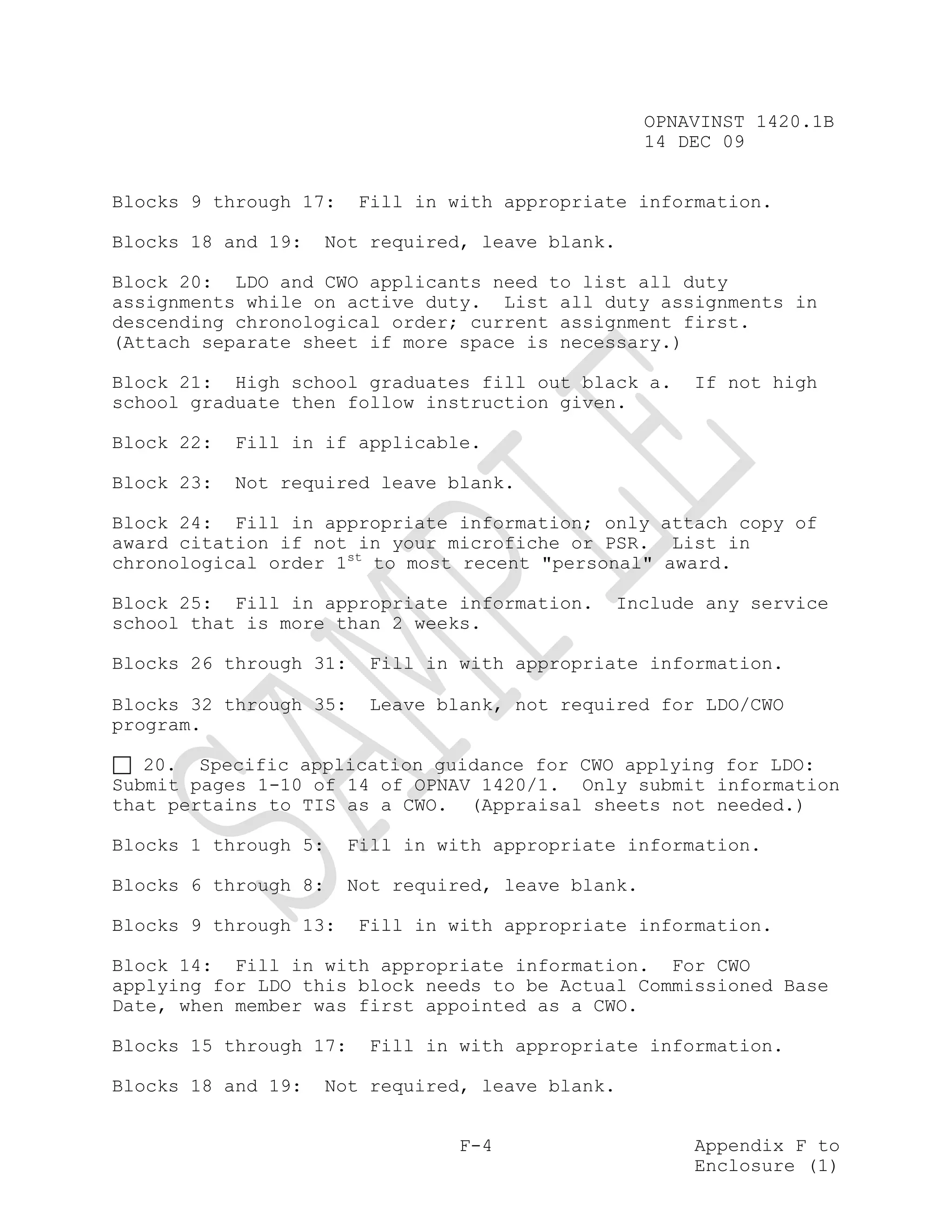 OPNAVINST 1420.1B
                                                    14 DEC 09


Blocks 9 through 17:    Fill in with appropriate information.

Blocks 18 and 19:   Not required, leave blank.

Block 20: LDO and CWO applicants need to list all duty
assignments while on active duty. List all duty assignments in
descending chronological order; current assignment first.
(Attach separate sheet if more space is necessary.)

Block 21: High school graduates fill out black a.       If not high
school graduate then follow instruction given.

Block 22:   Fill in if applicable.

Block 23:   Not required leave blank.

Block 24: Fill in appropriate information; only attach copy of
award citation if not in your microfiche or PSR. List in
chronological order 1st to most recent "personal" award.

Block 25: Fill in appropriate information.    Include any service
school that is more than 2 weeks.

Blocks 26 through 31:   Fill in with appropriate information.

Blocks 32 through 35:   Leave blank, not required for LDO/CWO
program.

   20. Specific application guidance for CWO applying for LDO:
Submit pages 1-10 of 14 of OPNAV 1420/1. Only submit information
that pertains to TIS as a CWO. (Appraisal sheets not needed.)

Blocks 1 through 5:    Fill in with appropriate information.

Blocks 6 through 8:    Not required, leave blank.

Blocks 9 through 13:    Fill in with appropriate information.

Block 14: Fill in with appropriate information. For CWO
applying for LDO this block needs to be Actual Commissioned Base
Date, when member was first appointed as a CWO.

Blocks 15 through 17:   Fill in with appropriate information.

Blocks 18 and 19:   Not required, leave blank.


                                 F-4                    Appendix F to
                                                        Enclosure (1)
 