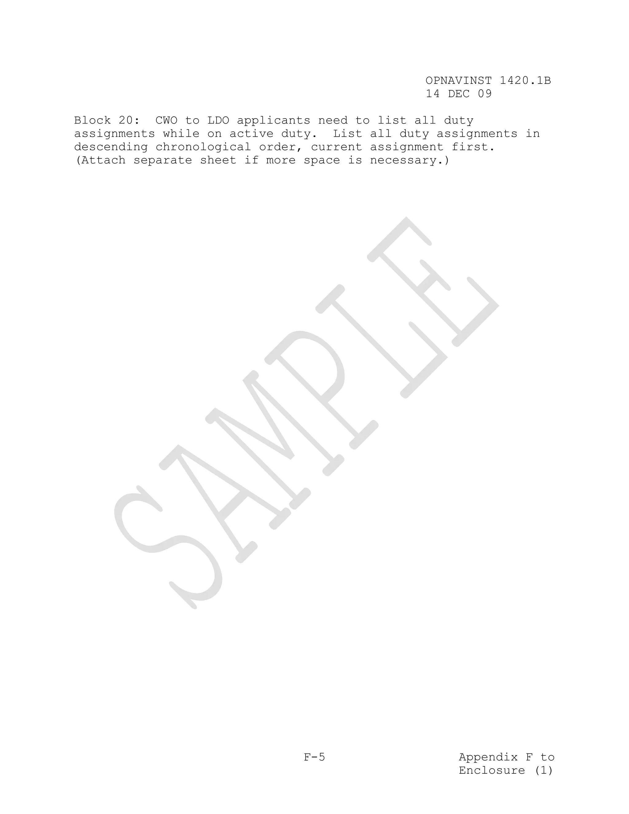 OPNAVINST 1420.1B
                                              14 DEC 09

Block 20: CWO to LDO applicants need to list all duty
assignments while on active duty. List all duty assignments in
descending chronological order, current assignment first.
(Attach separate sheet if more space is necessary.)




                              F-5                  Appendix F to
                                                   Enclosure (1)
 