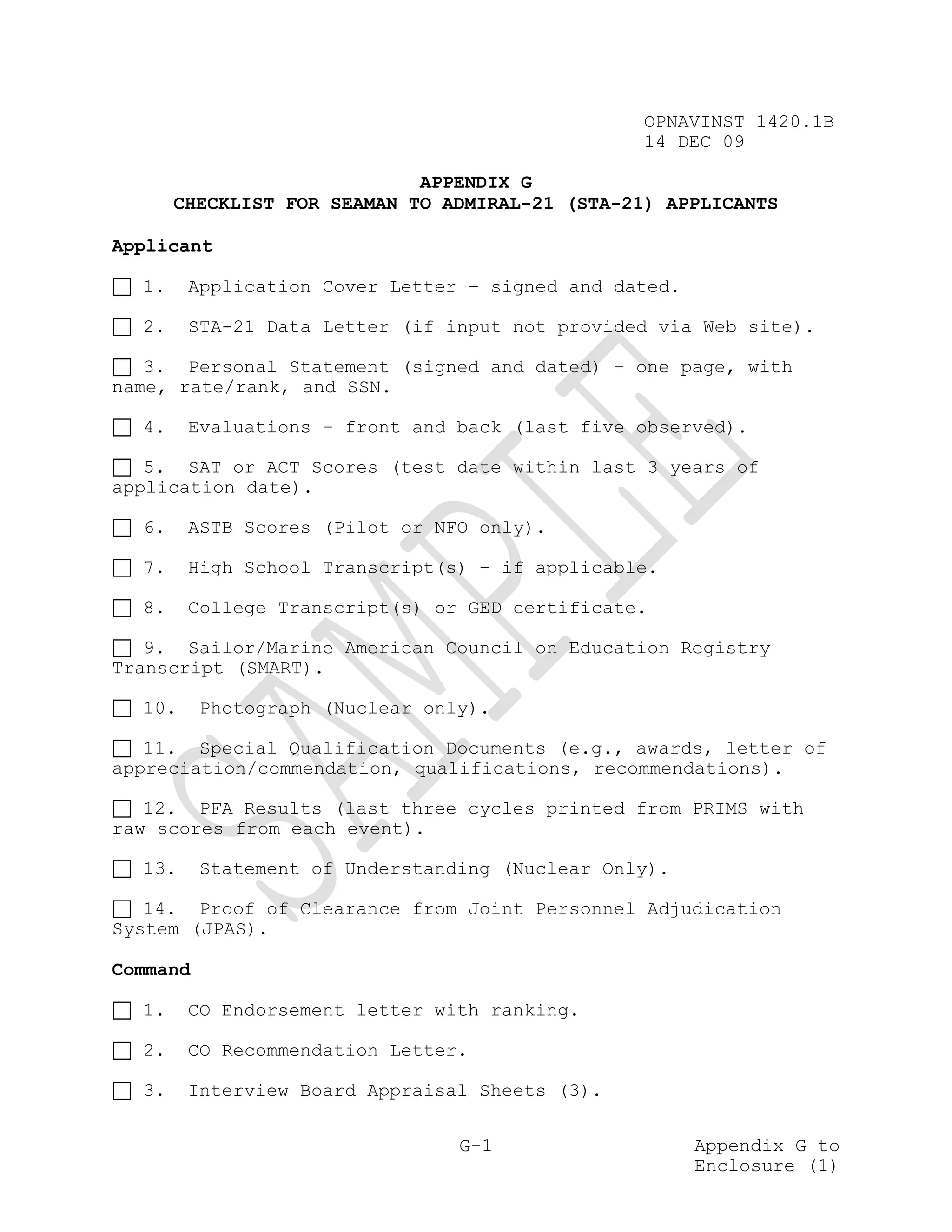 OPNAVINST 1420.1B
                                                 14 DEC 09

                             APPENDIX G
       CHECKLIST FOR SEAMAN TO ADMIRAL-21 (STA-21) APPLICANTS

Applicant

  1.    Application Cover Letter – signed and dated.

  2.    STA-21 Data Letter (if input not provided via Web site).

   3. Personal Statement (signed and dated) – one page, with
name, rate/rank, and SSN.

  4.    Evaluations – front and back (last five observed).

   5. SAT or ACT Scores (test date within last 3 years of
application date).

  6.    ASTB Scores (Pilot or NFO only).

  7.    High School Transcript(s) – if applicable.

  8.    College Transcript(s) or GED certificate.

   9. Sailor/Marine American Council on Education Registry
Transcript (SMART).

  10.     Photograph (Nuclear only).

   11. Special Qualification Documents (e.g., awards, letter of
appreciation/commendation, qualifications, recommendations).

   12. PFA Results (last three cycles printed from PRIMS with
raw scores from each event).

  13.     Statement of Understanding (Nuclear Only).

   14. Proof of Clearance from Joint Personnel Adjudication
System (JPAS).

Command

  1.    CO Endorsement letter with ranking.

  2.    CO Recommendation Letter.

  3.    Interview Board Appraisal Sheets (3).

                                 G-1                   Appendix G to
                                                       Enclosure (1)
 