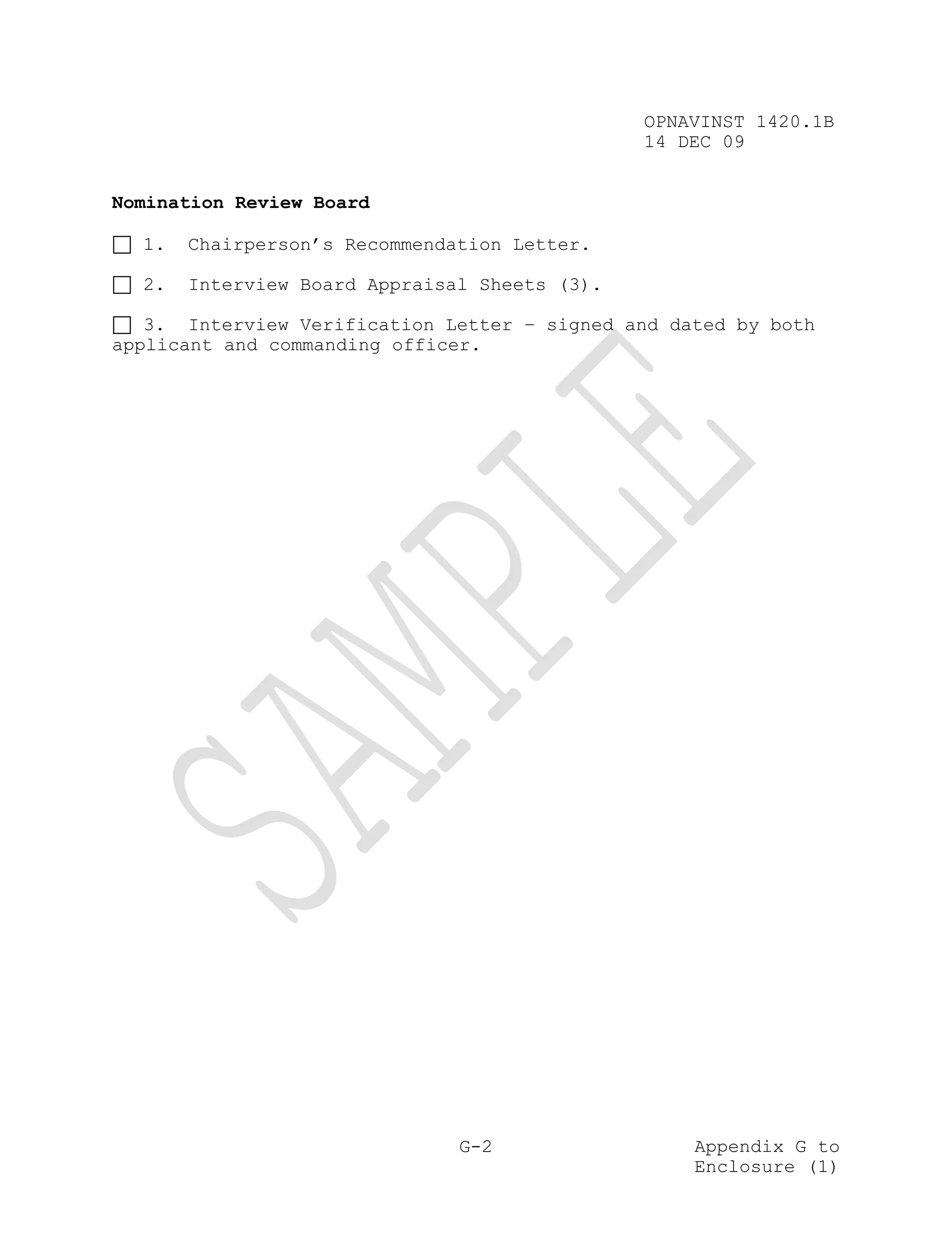 OPNAVINST 1420.1B
                                               14 DEC 09


Nomination Review Board

  1.   Chairperson’s Recommendation Letter.

  2.   Interview Board Appraisal Sheets (3).

   3. Interview Verification Letter – signed and dated by both
applicant and commanding officer.




                               G-2                 Appendix G to
                                                   Enclosure (1)
 