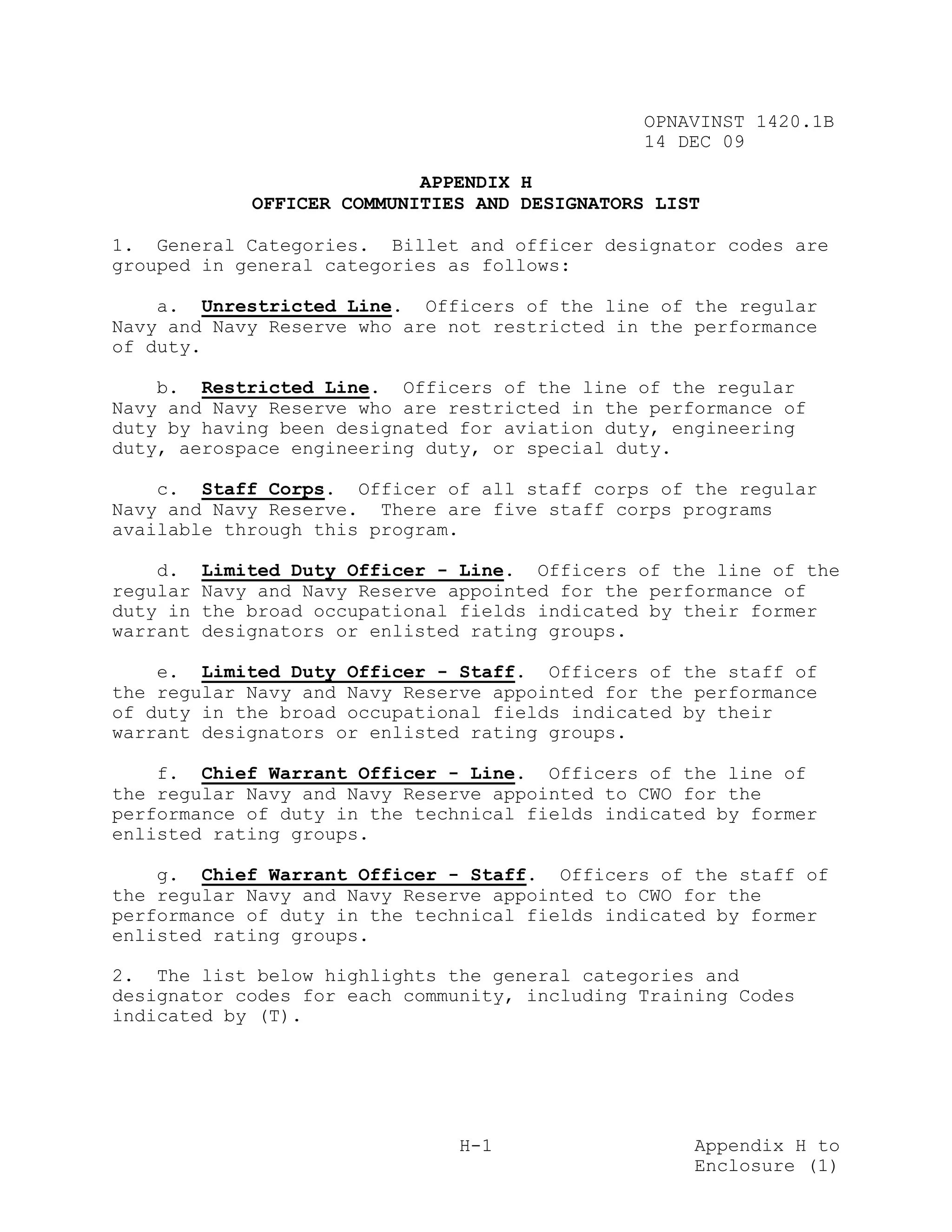 OPNAVINST 1420.1B
                                                 14 DEC 09

                             APPENDIX H
              OFFICER COMMUNITIES AND DESIGNATORS LIST

1. General Categories. Billet and officer designator codes are
grouped in general categories as follows:

    a. Unrestricted Line. Officers of the line of the regular
Navy and Navy Reserve who are not restricted in the performance
of duty.

    b. Restricted Line. Officers of the line of the regular
Navy and Navy Reserve who are restricted in the performance of
duty by having been designated for aviation duty, engineering
duty, aerospace engineering duty, or special duty.

    c. Staff Corps. Officer of all staff corps of the regular
Navy and Navy Reserve. There are five staff corps programs
available through this program.

    d.    Limited Duty Officer - Line. Officers of the line of the
regular   Navy and Navy Reserve appointed for the performance of
duty in   the broad occupational fields indicated by their former
warrant   designators or enlisted rating groups.

    e. Limited Duty Officer - Staff. Officers of the staff of
the regular Navy and Navy Reserve appointed for the performance
of duty in the broad occupational fields indicated by their
warrant designators or enlisted rating groups.

    f. Chief Warrant Officer - Line. Officers of the line of
the regular Navy and Navy Reserve appointed to CWO for the
performance of duty in the technical fields indicated by former
enlisted rating groups.

    g. Chief Warrant Officer - Staff. Officers of the staff of
the regular Navy and Navy Reserve appointed to CWO for the
performance of duty in the technical fields indicated by former
enlisted rating groups.

2. The list below highlights the general categories and
designator codes for each community, including Training Codes
indicated by (T).




                                H-1                  Appendix H to
                                                     Enclosure (1)
 