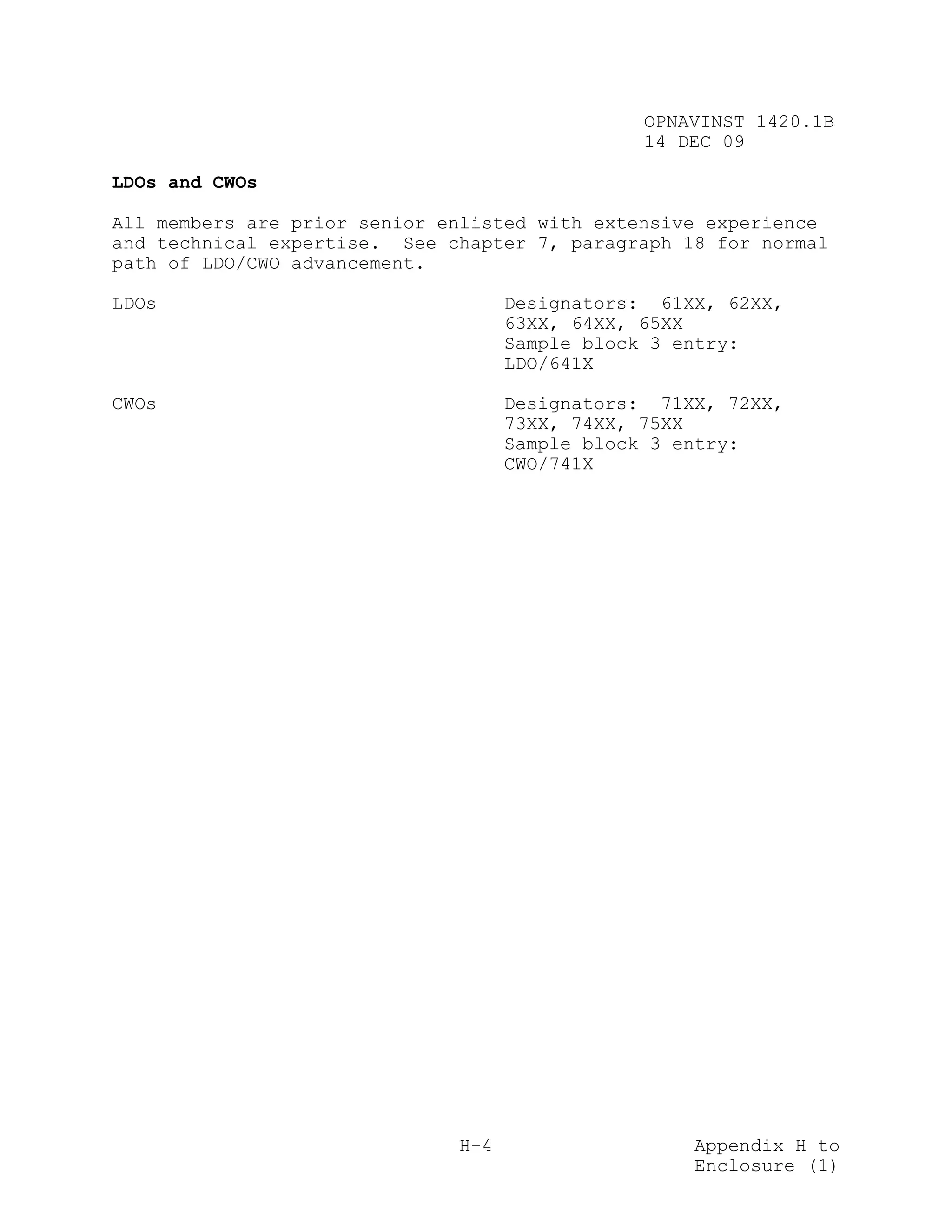 OPNAVINST 1420.1B
                                                14 DEC 09

LDOs and CWOs

All members are prior senior enlisted with extensive experience
and technical expertise. See chapter 7, paragraph 18 for normal
path of LDO/CWO advancement.

LDOs                                Designators: 61XX, 62XX,
                                    63XX, 64XX, 65XX
                                    Sample block 3 entry:
                                    LDO/641X

CWOs                                Designators: 71XX, 72XX,
                                    73XX, 74XX, 75XX
                                    Sample block 3 entry:
                                    CWO/741X




                              H-4                   Appendix H to
                                                    Enclosure (1)
 