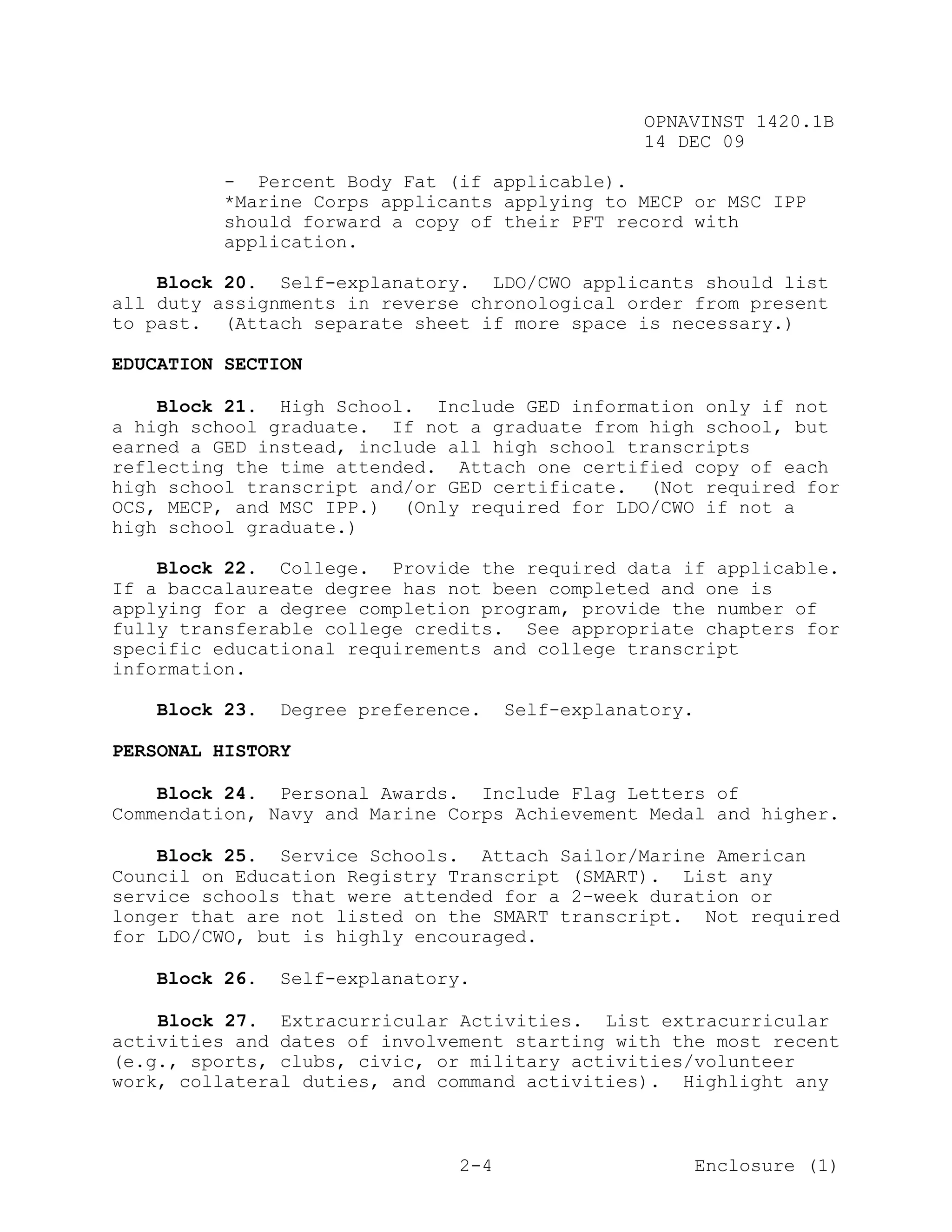 OPNAVINST 1420.1B
                                                 14 DEC 09

          - Percent Body Fat (if applicable).
          *Marine Corps applicants applying to MECP or MSC IPP
          should forward a copy of their PFT record with
          application.

    Block 20. Self-explanatory. LDO/CWO applicants should list
all duty assignments in reverse chronological order from present
to past. (Attach separate sheet if more space is necessary.)

EDUCATION SECTION

    Block 21. High School. Include GED information only if not
a high school graduate. If not a graduate from high school, but
earned a GED instead, include all high school transcripts
reflecting the time attended. Attach one certified copy of each
high school transcript and/or GED certificate. (Not required for
OCS, MECP, and MSC IPP.) (Only required for LDO/CWO if not a
high school graduate.)

    Block 22. College. Provide the required data if applicable.
If a baccalaureate degree has not been completed and one is
applying for a degree completion program, provide the number of
fully transferable college credits. See appropriate chapters for
specific educational requirements and college transcript
information.

   Block 23.   Degree preference.    Self-explanatory.

PERSONAL HISTORY

    Block 24. Personal Awards. Include Flag Letters of
Commendation, Navy and Marine Corps Achievement Medal and higher.

    Block 25. Service Schools. Attach Sailor/Marine American
Council on Education Registry Transcript (SMART). List any
service schools that were attended for a 2-week duration or
longer that are not listed on the SMART transcript. Not required
for LDO/CWO, but is highly encouraged.

   Block 26.   Self-explanatory.

    Block 27. Extracurricular Activities. List extracurricular
activities and dates of involvement starting with the most recent
(e.g., sports, clubs, civic, or military activities/volunteer
work, collateral duties, and command activities). Highlight any



                               2-4                       Enclosure (1)
 