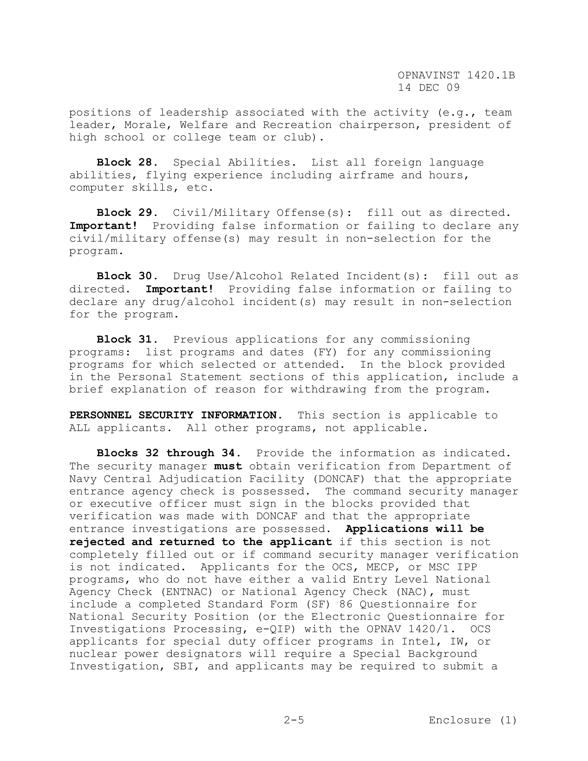 OPNAVINST 1420.1B
                                               14 DEC 09

positions of leadership associated with the activity (e.g., team
leader, Morale, Welfare and Recreation chairperson, president of
high school or college team or club).

    Block 28. Special Abilities. List all foreign language
abilities, flying experience including airframe and hours,
computer skills, etc.

    Block 29. Civil/Military Offense(s): fill out as directed.
Important! Providing false information or failing to declare any
civil/military offense(s) may result in non-selection for the
program.

    Block 30. Drug Use/Alcohol Related Incident(s): fill out as
directed. Important! Providing false information or failing to
declare any drug/alcohol incident(s) may result in non-selection
for the program.

    Block 31. Previous applications for any commissioning
programs: list programs and dates (FY) for any commissioning
programs for which selected or attended. In the block provided
in the Personal Statement sections of this application, include a
brief explanation of reason for withdrawing from the program.

PERSONNEL SECURITY INFORMATION. This section is applicable to
ALL applicants. All other programs, not applicable.

    Blocks 32 through 34. Provide the information as indicated.
The security manager must obtain verification from Department of
Navy Central Adjudication Facility (DONCAF) that the appropriate
entrance agency check is possessed. The command security manager
or executive officer must sign in the blocks provided that
verification was made with DONCAF and that the appropriate
entrance investigations are possessed. Applications will be
rejected and returned to the applicant if this section is not
completely filled out or if command security manager verification
is not indicated. Applicants for the OCS, MECP, or MSC IPP
programs, who do not have either a valid Entry Level National
Agency Check (ENTNAC) or National Agency Check (NAC), must
include a completed Standard Form (SF) 86 Questionnaire for
National Security Position (or the Electronic Questionnaire for
Investigations Processing, e-QIP) with the OPNAV 1420/1. OCS
applicants for special duty officer programs in Intel, IW, or
nuclear power designators will require a Special Background
Investigation, SBI, and applicants may be required to submit a



                               2-5                  Enclosure (1)
 