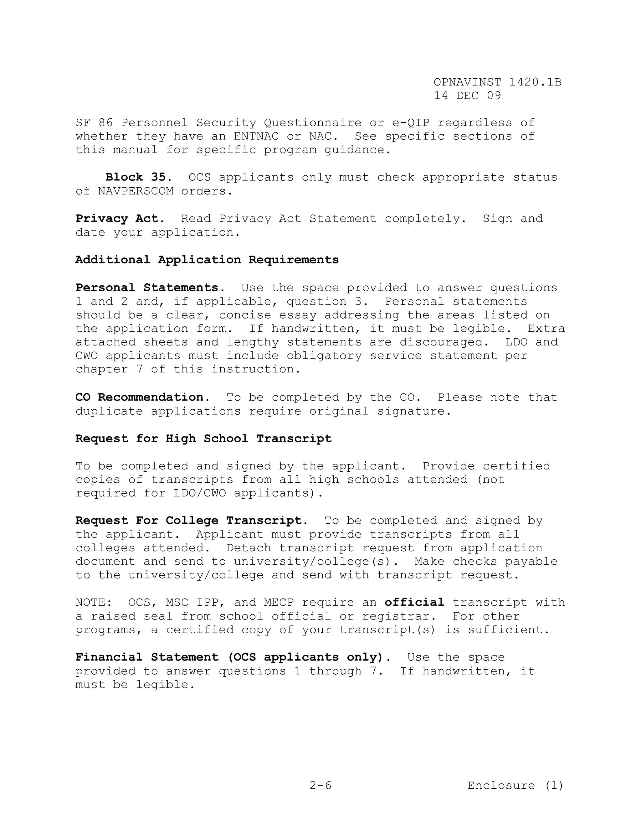 OPNAVINST 1420.1B
                                               14 DEC 09

SF 86 Personnel Security Questionnaire or e-QIP regardless of
whether they have an ENTNAC or NAC. See specific sections of
this manual for specific program guidance.

    Block 35. OCS applicants only must check appropriate status
of NAVPERSCOM orders.

Privacy Act. Read Privacy Act Statement completely.    Sign and
date your application.

Additional Application Requirements

Personal Statements. Use the space provided to answer questions
1 and 2 and, if applicable, question 3. Personal statements
should be a clear, concise essay addressing the areas listed on
the application form. If handwritten, it must be legible. Extra
attached sheets and lengthy statements are discouraged. LDO and
CWO applicants must include obligatory service statement per
chapter 7 of this instruction.

CO Recommendation. To be completed by the CO. Please note that
duplicate applications require original signature.

Request for High School Transcript

To be completed and signed by the applicant. Provide certified
copies of transcripts from all high schools attended (not
required for LDO/CWO applicants).

Request For College Transcript. To be completed and signed by
the applicant. Applicant must provide transcripts from all
colleges attended. Detach transcript request from application
document and send to university/college(s). Make checks payable
to the university/college and send with transcript request.

NOTE: OCS, MSC IPP, and MECP require an official transcript with
a raised seal from school official or registrar. For other
programs, a certified copy of your transcript(s) is sufficient.

Financial Statement (OCS applicants only). Use the space
provided to answer questions 1 through 7. If handwritten, it
must be legible.




                               2-6                    Enclosure (1)
 