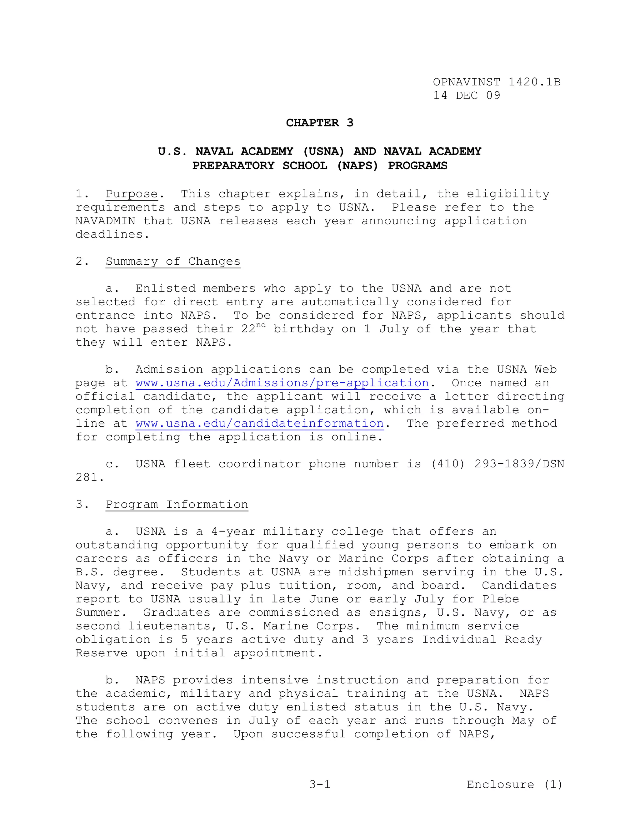 OPNAVINST 1420.1B
                                                14 DEC 09

                             CHAPTER 3

            U.S. NAVAL ACADEMY (USNA) AND NAVAL ACADEMY
                 PREPARATORY SCHOOL (NAPS) PROGRAMS

1. Purpose. This chapter explains, in detail, the eligibility
requirements and steps to apply to USNA. Please refer to the
NAVADMIN that USNA releases each year announcing application
deadlines.

2.   Summary of Changes

    a. Enlisted members who apply to the USNA and are not
selected for direct entry are automatically considered for
entrance into NAPS. To be considered for NAPS, applicants should
not have passed their 22nd birthday on 1 July of the year that
they will enter NAPS.

    b. Admission applications can be completed via the USNA Web
page at www.usna.edu/Admissions/pre-application. Once named an
official candidate, the applicant will receive a letter directing
completion of the candidate application, which is available on-
line at www.usna.edu/candidateinformation. The preferred method
for completing the application is online.

    c.   USNA fleet coordinator phone number is (410) 293-1839/DSN
281.

3.   Program Information

    a. USNA is a 4-year military college that offers an
outstanding opportunity for qualified young persons to embark on
careers as officers in the Navy or Marine Corps after obtaining a
B.S. degree. Students at USNA are midshipmen serving in the U.S.
Navy, and receive pay plus tuition, room, and board. Candidates
report to USNA usually in late June or early July for Plebe
Summer. Graduates are commissioned as ensigns, U.S. Navy, or as
second lieutenants, U.S. Marine Corps. The minimum service
obligation is 5 years active duty and 3 years Individual Ready
Reserve upon initial appointment.

    b. NAPS provides intensive instruction and preparation for
the academic, military and physical training at the USNA. NAPS
students are on active duty enlisted status in the U.S. Navy.
The school convenes in July of each year and runs through May of
the following year. Upon successful completion of NAPS,



                                3-1                  Enclosure (1)
 