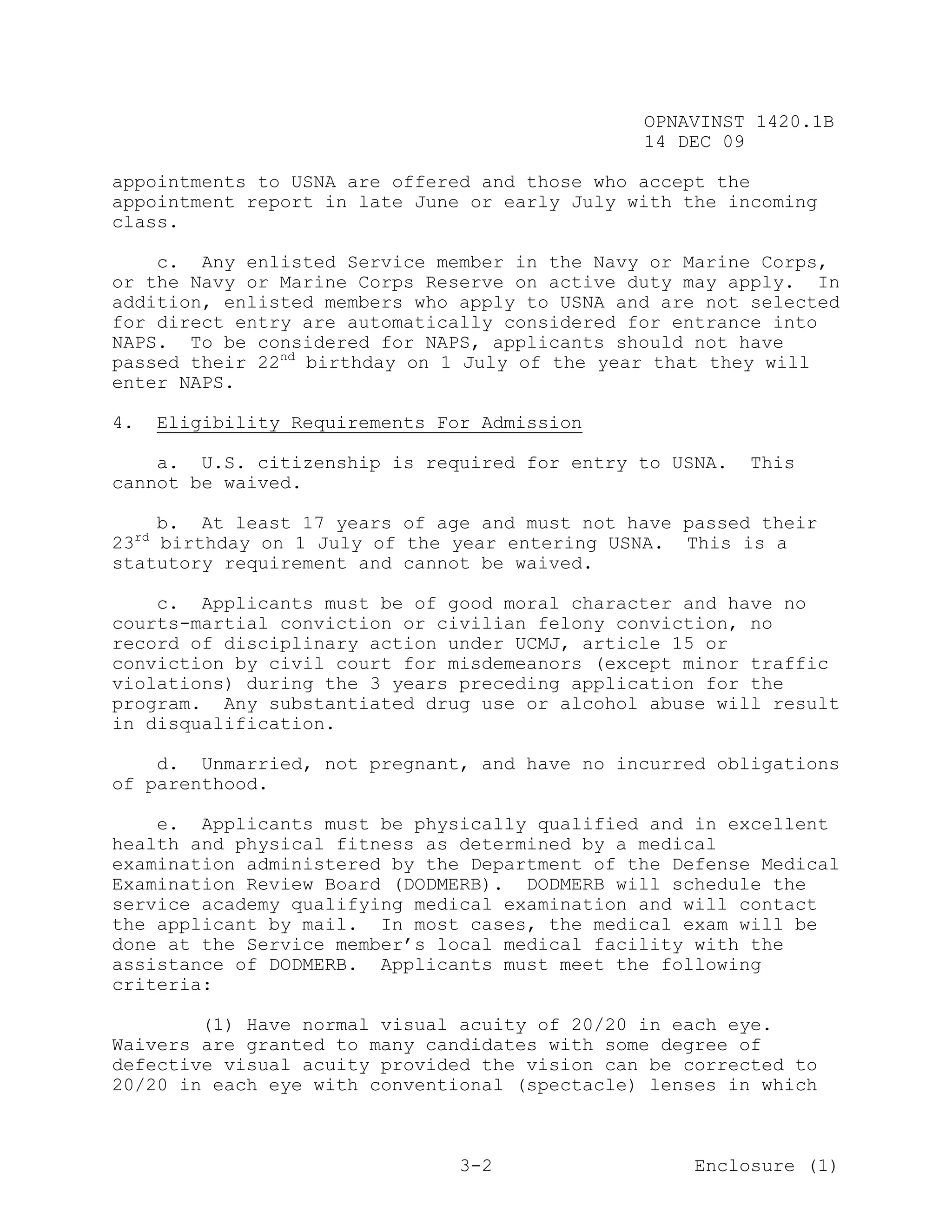 OPNAVINST 1420.1B
                                                   14 DEC 09

appointments to USNA are offered and those who accept the
appointment report in late June or early July with the incoming
class.

    c. Any enlisted Service member in the Navy or Marine Corps,
or the Navy or Marine Corps Reserve on active duty may apply. In
addition, enlisted members who apply to USNA and are not selected
for direct entry are automatically considered for entrance into
NAPS. To be considered for NAPS, applicants should not have
passed their 22nd birthday on 1 July of the year that they will
enter NAPS.

4.        Eligibility Requirements For Admission

    a. U.S. citizenship is required for entry to USNA.      This
cannot be waived.

    b. At least 17 years of age and must not have passed their
     rd
23 birthday on 1 July of the year entering USNA. This is a
statutory requirement and cannot be waived.

    c. Applicants must be of good moral character and have no
courts-martial conviction or civilian felony conviction, no
record of disciplinary action under UCMJ, article 15 or
conviction by civil court for misdemeanors (except minor traffic
violations) during the 3 years preceding application for the
program. Any substantiated drug use or alcohol abuse will result
in disqualification.

    d. Unmarried, not pregnant, and have no incurred obligations
of parenthood.

    e. Applicants must be physically qualified and in excellent
health and physical fitness as determined by a medical
examination administered by the Department of the Defense Medical
Examination Review Board (DODMERB). DODMERB will schedule the
service academy qualifying medical examination and will contact
the applicant by mail. In most cases, the medical exam will be
done at the Service member’s local medical facility with the
assistance of DODMERB. Applicants must meet the following
criteria:

        (1) Have normal visual acuity of 20/20 in each eye.
Waivers are granted to many candidates with some degree of
defective visual acuity provided the vision can be corrected to
20/20 in each eye with conventional (spectacle) lenses in which



                                     3-2               Enclosure (1)
 