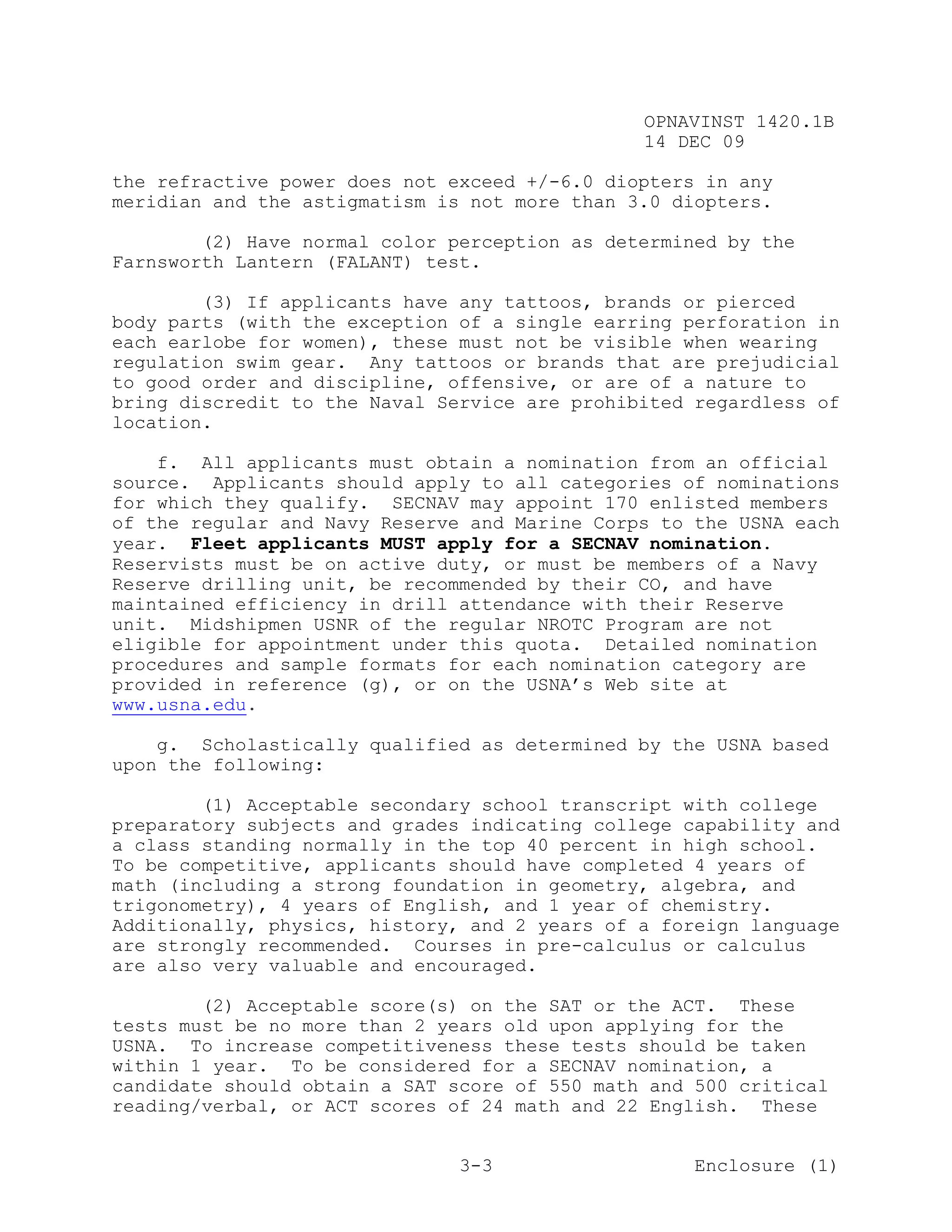 OPNAVINST 1420.1B
                                               14 DEC 09

the refractive power does not exceed +/-6.0 diopters in any
meridian and the astigmatism is not more than 3.0 diopters.

        (2) Have normal color perception as determined by the
Farnsworth Lantern (FALANT) test.

        (3) If applicants have any tattoos, brands or pierced
body parts (with the exception of a single earring perforation in
each earlobe for women), these must not be visible when wearing
regulation swim gear. Any tattoos or brands that are prejudicial
to good order and discipline, offensive, or are of a nature to
bring discredit to the Naval Service are prohibited regardless of
location.

    f. All applicants must obtain a nomination from an official
source. Applicants should apply to all categories of nominations
for which they qualify. SECNAV may appoint 170 enlisted members
of the regular and Navy Reserve and Marine Corps to the USNA each
year. Fleet applicants MUST apply for a SECNAV nomination.
Reservists must be on active duty, or must be members of a Navy
Reserve drilling unit, be recommended by their CO, and have
maintained efficiency in drill attendance with their Reserve
unit. Midshipmen USNR of the regular NROTC Program are not
eligible for appointment under this quota. Detailed nomination
procedures and sample formats for each nomination category are
provided in reference (g), or on the USNA’s Web site at
www.usna.edu.

    g. Scholastically qualified as determined by the USNA based
upon the following:

        (1) Acceptable secondary school transcript with college
preparatory subjects and grades indicating college capability and
a class standing normally in the top 40 percent in high school.
To be competitive, applicants should have completed 4 years of
math (including a strong foundation in geometry, algebra, and
trigonometry), 4 years of English, and 1 year of chemistry.
Additionally, physics, history, and 2 years of a foreign language
are strongly recommended. Courses in pre-calculus or calculus
are also very valuable and encouraged.

        (2) Acceptable score(s) on the SAT or the ACT. These
tests must be no more than 2 years old upon applying for the
USNA. To increase competitiveness these tests should be taken
within 1 year. To be considered for a SECNAV nomination, a
candidate should obtain a SAT score of 550 math and 500 critical
reading/verbal, or ACT scores of 24 math and 22 English. These


                               3-3                  Enclosure (1)
 