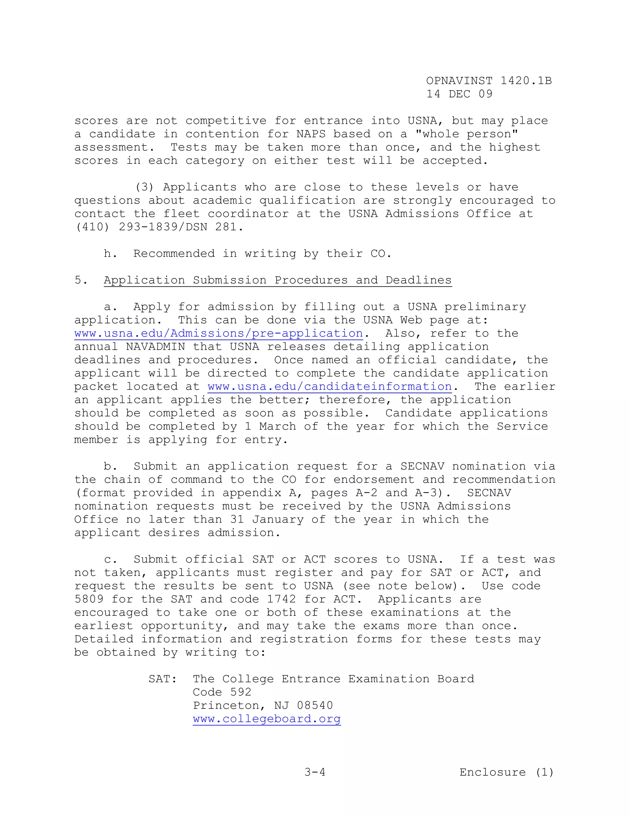 OPNAVINST 1420.1B
                                                  14 DEC 09

scores are not competitive for entrance into USNA, but may place
a candidate in contention for NAPS based on a "whole person"
assessment. Tests may be taken more than once, and the highest
scores in each category on either test will be accepted.

        (3) Applicants who are close to these levels or have
questions about academic qualification are strongly encouraged to
contact the fleet coordinator at the USNA Admissions Office at
(410) 293-1839/DSN 281.

     h.   Recommended in writing by their CO.

5.   Application Submission Procedures and Deadlines

    a. Apply for admission by filling out a USNA preliminary
application. This can be done via the USNA Web page at:
www.usna.edu/Admissions/pre-application. Also, refer to the
annual NAVADMIN that USNA releases detailing application
deadlines and procedures. Once named an official candidate, the
applicant will be directed to complete the candidate application
packet located at www.usna.edu/candidateinformation. The earlier
an applicant applies the better; therefore, the application
should be completed as soon as possible. Candidate applications
should be completed by 1 March of the year for which the Service
member is applying for entry.

    b. Submit an application request for a SECNAV nomination via
the chain of command to the CO for endorsement and recommendation
(format provided in appendix A, pages A-2 and A-3). SECNAV
nomination requests must be received by the USNA Admissions
Office no later than 31 January of the year in which the
applicant desires admission.

    c. Submit official SAT or ACT scores to USNA. If a test was
not taken, applicants must register and pay for SAT or ACT, and
request the results be sent to USNA (see note below). Use code
5809 for the SAT and code 1742 for ACT. Applicants are
encouraged to take one or both of these examinations at the
earliest opportunity, and may take the exams more than once.
Detailed information and registration forms for these tests may
be obtained by writing to:

            SAT:   The College Entrance Examination Board
                   Code 592
                   Princeton, NJ 08540
                   www.collegeboard.org



                                  3-4                  Enclosure (1)
 