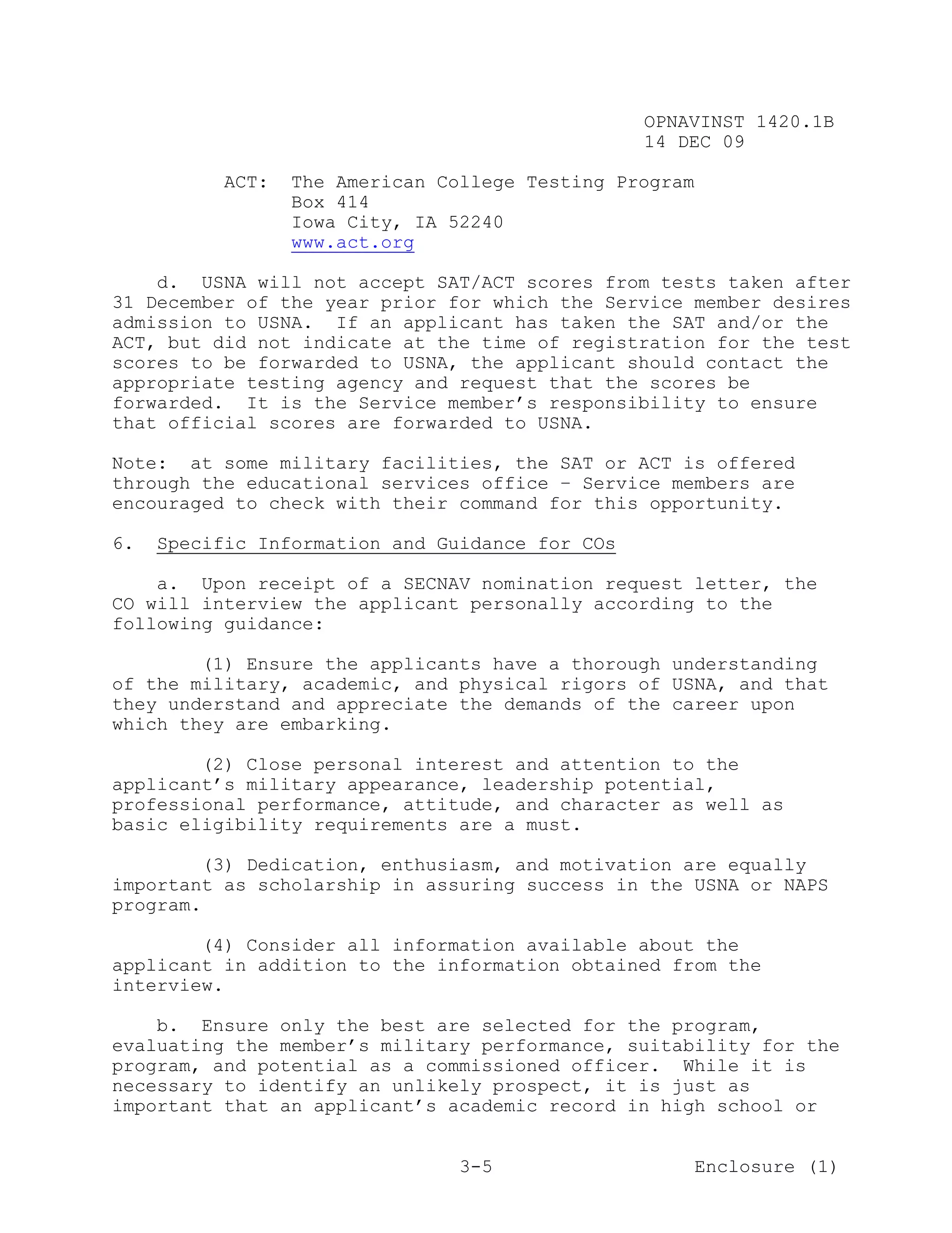 OPNAVINST 1420.1B
                                                 14 DEC 09

           ACT:   The American College Testing Program
                  Box 414
                  Iowa City, IA 52240
                  www.act.org

    d. USNA will not accept SAT/ACT scores from tests taken after
31 December of the year prior for which the Service member desires
admission to USNA. If an applicant has taken the SAT and/or the
ACT, but did not indicate at the time of registration for the test
scores to be forwarded to USNA, the applicant should contact the
appropriate testing agency and request that the scores be
forwarded. It is the Service member’s responsibility to ensure
that official scores are forwarded to USNA.

Note: at some military facilities, the SAT or ACT is offered
through the educational services office – Service members are
encouraged to check with their command for this opportunity.

6.   Specific Information and Guidance for COs

    a. Upon receipt of a SECNAV nomination request letter, the
CO will interview the applicant personally according to the
following guidance:

        (1) Ensure the applicants have a thorough understanding
of the military, academic, and physical rigors of USNA, and that
they understand and appreciate the demands of the career upon
which they are embarking.

        (2) Close personal interest and attention to the
applicant’s military appearance, leadership potential,
professional performance, attitude, and character as well as
basic eligibility requirements are a must.

        (3) Dedication, enthusiasm, and motivation are equally
important as scholarship in assuring success in the USNA or NAPS
program.

        (4) Consider all information available about the
applicant in addition to the information obtained from the
interview.

    b. Ensure only the best are selected for the program,
evaluating the member’s military performance, suitability for the
program, and potential as a commissioned officer. While it is
necessary to identify an unlikely prospect, it is just as
important that an applicant’s academic record in high school or


                                 3-5                     Enclosure (1)
 